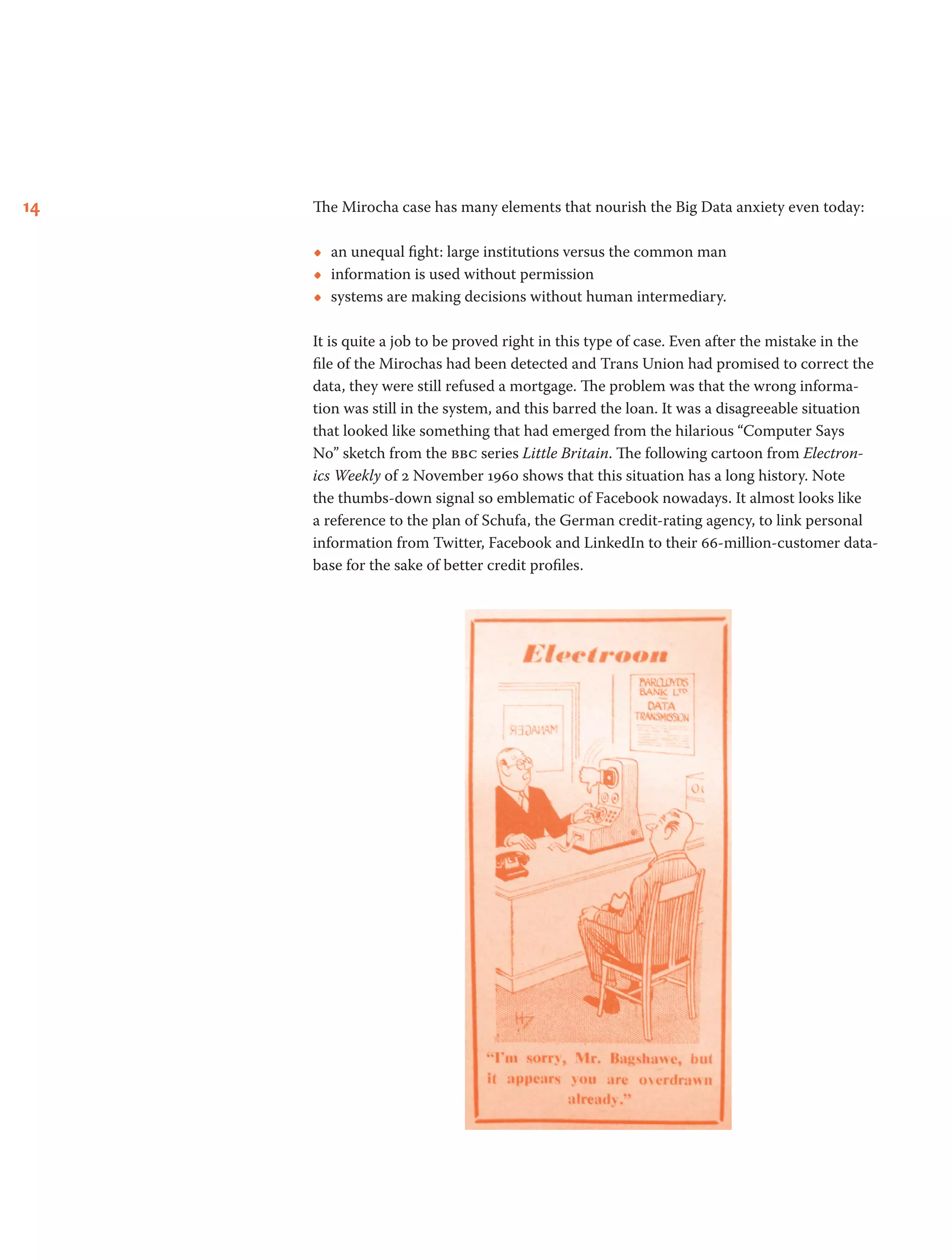 14 The Mirocha case has many elements that nourish the Big Data anxiety even today:
•• an unequal fight: large institutions versus the common man
•• information is used without permission
•• systems are making decisions without human intermediary.
It is quite a job to be proved right in this type of case. Even after the mistake in the
file of the Mirochas had been detected and Trans Union had promised to correct the
data, they were still refused a mortgage. The problem was that the wrong informa-
tion was still in the system, and this barred the loan. It was a disagreeable situation
that looked like something that had emerged from the hilarious “Computer Says
No” sketch from the bbc series Little Britain. The following cartoon from Electron-
ics Weekly of 2 November 1960 shows that this situation has a long history. Note
the thumbs-down signal so emblematic of Facebook nowadays. It almost looks like
a reference to the plan of Schufa, the German credit-rating agency, to link personal
information from Twitter, Facebook and LinkedIn to their 66-million-customer data-
base for the sake of better credit profiles.
 