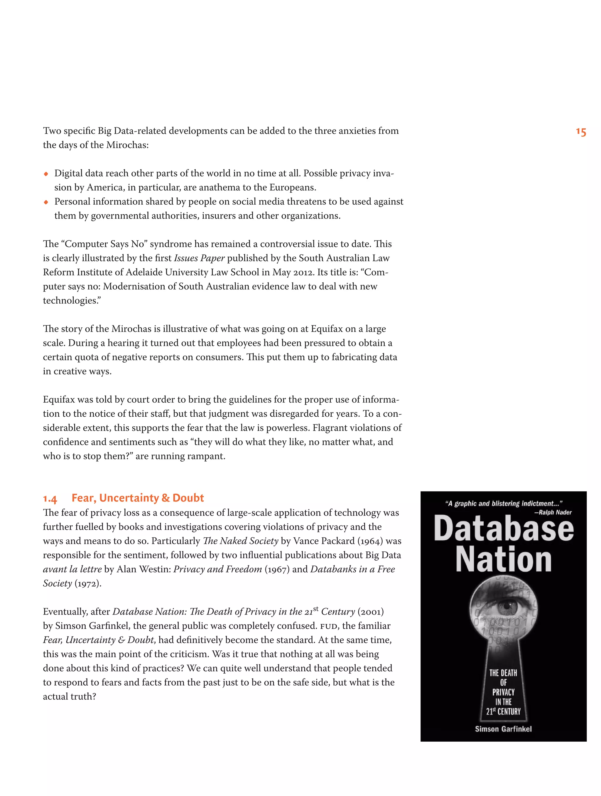 15Two specific Big Data-related developments can be added to the three anxieties from
the days of the Mirochas:
•• Digital data reach other parts of the world in no time at all. Possible privacy inva-
sion by America, in particular, are anathema to the Europeans.
•• Personal information shared by people on social media threatens to be used against
them by governmental authorities, insurers and other organizations.
The “Computer Says No” syndrome has remained a controversial issue to date. This
is clearly illustrated by the first Issues Paper published by the South Australian Law
Reform Institute of Adelaide University Law School in May 2012. Its title is: “Com-
puter says no: Modernisation of South Australian evidence law to deal with new
technologies.”
The story of the Mirochas is illustrative of what was going on at Equifax on a large
scale. During a hearing it turned out that employees had been pressured to obtain a
certain quota of negative reports on consumers. This put them up to fabricating data
in creative ways.
Equifax was told by court order to bring the guidelines for the proper use of informa-
tion to the notice of their staff, but that judgment was disregarded for years. To a con-
siderable extent, this supports the fear that the law is powerless. Flagrant violations of
confidence and sentiments such as “they will do what they like, no matter what, and
who is to stop them?” are running rampant.
1.4	 Fear, Uncertainty & Doubt
The fear of privacy loss as a consequence of large-scale application of technology was
further fuelled by books and investigations covering violations of privacy and the
ways and means to do so. Particularly The Naked Society by Vance Packard (1964) was
responsible for the sentiment, followed by two influential publications about Big Data
avant la lettre by Alan Westin: Privacy and Freedom (1967) and Databanks in a Free
Society (1972).
Eventually, after Database Nation: The Death of Privacy in the 21st Century (2001)
by Simson Garfinkel, the general public was completely confused. fud, the familiar
Fear, Uncertainty & Doubt, had definitively become the standard. At the same time,
this was the main point of the criticism. Was it true that nothing at all was being
done about this kind of practices? We can quite well understand that people tended
to respond to fears and facts from the past just to be on the safe side, but what is the
actual truth?
 