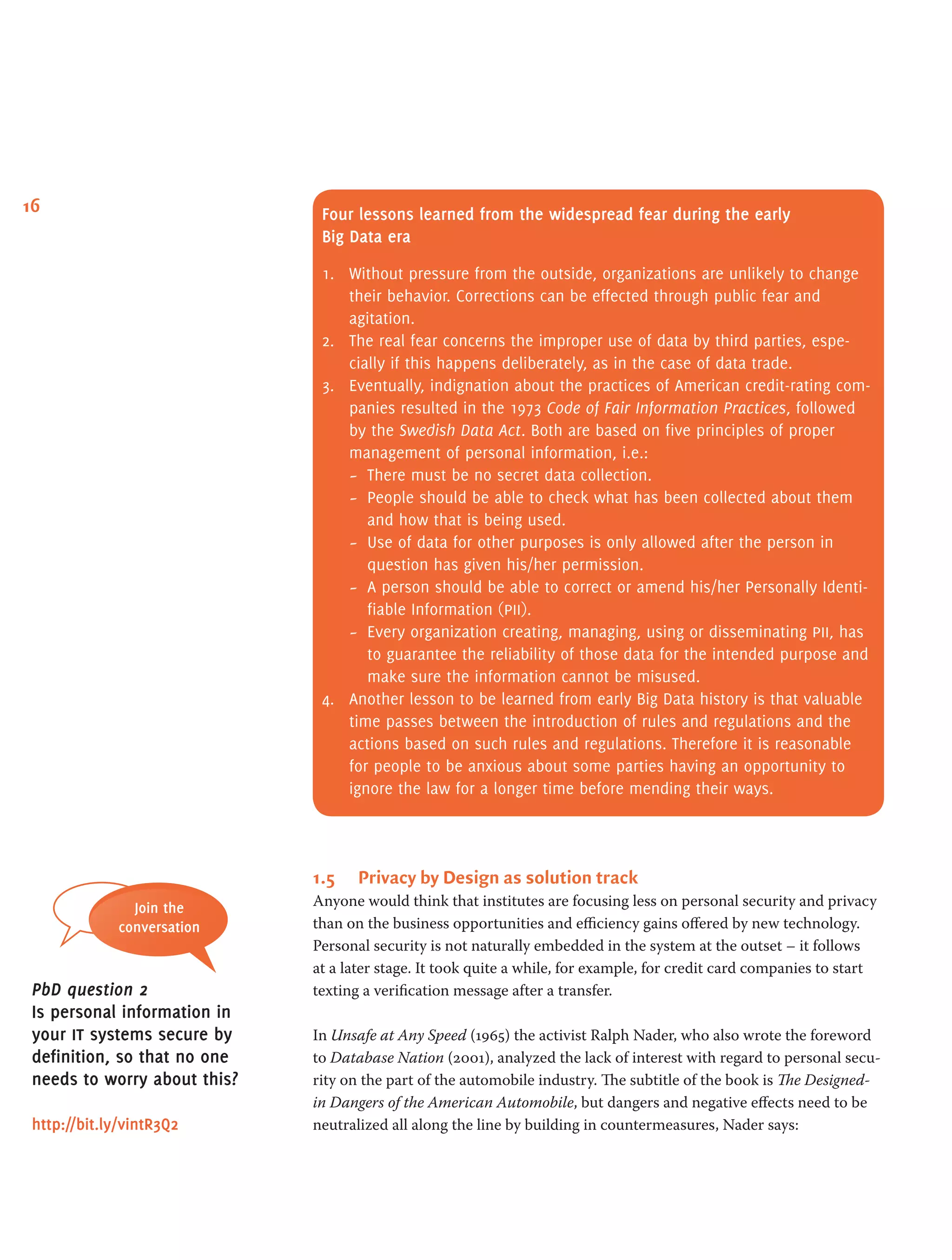 16 Four lessons learned from the widespread fear during the early
Big Data era
1.	 Without pressure from the outside, organizations are unlikely to change
their behavior. Corrections can be effected through public fear and
agitation.
2.	 The real fear concerns the improper use of data by third parties, espe-
cially if this happens deliberately, as in the case of data trade.
3.	 Eventually, indignation about the practices of American credit-rating com-
panies resulted in the 1973 Code of Fair Information Practices, followed
by the Swedish Data Act. Both are based on five principles of proper
management of personal information, i.e.:
-- There must be no secret data collection.
-- People should be able to check what has been collected about them
and how that is being used.
-- Use of data for other purposes is only allowed after the person in
question has given his/her permission.
-- A person should be able to correct or amend his/her Personally Identi-
fiable Information (pii).
-- Every organization creating, managing, using or disseminating pii, has
to guarantee the reliability of those data for the intended purpose and
make sure the information cannot be misused.
4.	 Another lesson to be learned from early Big Data history is that valuable
time passes between the introduction of rules and regulations and the
actions based on such rules and regulations. Therefore it is reasonable
for people to be anxious about some parties having an opportunity to
ignore the law for a longer time before mending their ways.
1.5	 Privacy by Design as solution track
Anyone would think that institutes are focusing less on personal security and privacy
than on the business opportunities and efficiency gains offered by new technology.
Personal security is not naturally embedded in the system at the outset – it follows
at a later stage. It took quite a while, for example, for credit card companies to start
texting a verification message after a transfer.
In Unsafe at Any Speed (1965) the activist Ralph Nader, who also wrote the foreword
to Database Nation (2001), analyzed the lack of interest with regard to personal secu-
rity on the part of the automobile industry. The subtitle of the book is The Designed-
in Dangers of the American Automobile, but dangers and negative effects need to be
neutralized all along the line by building in countermeasures, Nader says:
Join the
conversation
PbD question 2
Is personal information in
your it systems secure by
definition, so that no one
needs to worry about this?
http://bit.ly/vintR3Q2
 
