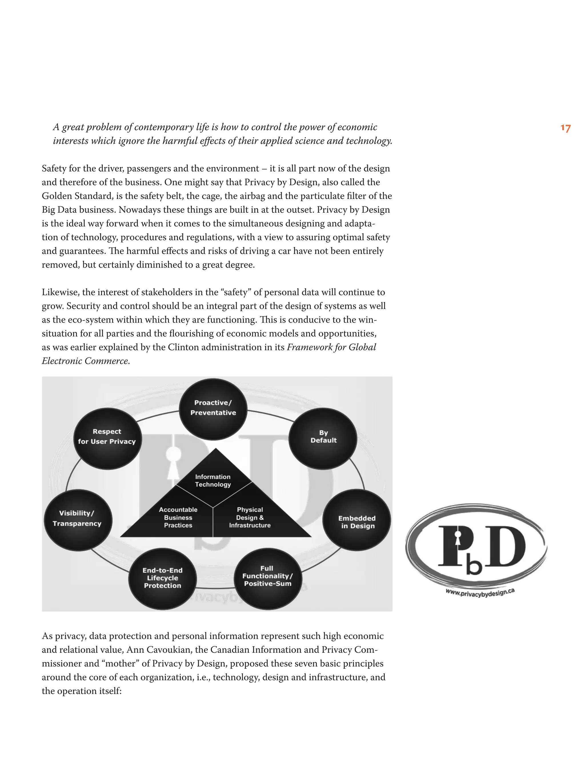 17A great problem of contemporary life is how to control the power of economic
interests which ignore the harmful effects of their applied science and technology.
Safety for the driver, passengers and the environment – it is all part now of the design
and therefore of the business. One might say that Privacy by Design, also called the
Golden Standard, is the safety belt, the cage, the airbag and the particulate filter of the
Big Data business. Nowadays these things are built in at the outset. Privacy by Design
is the ideal way forward when it comes to the simultaneous designing and adapta-
tion of technology, procedures and regulations, with a view to assuring optimal safety
and guarantees. The harmful effects and risks of driving a car have not been entirely
removed, but certainly diminished to a great degree.
Likewise, the interest of stakeholders in the “safety” of personal data will continue to
grow. Security and control should be an integral part of the design of systems as well
as the eco-system within which they are functioning. This is conducive to the win-
situation for all parties and the flourishing of economic models and opportunities,
as was earlier explained by the Clinton administration in its Framework for Global
Electronic Commerce.
As privacy, data protection and personal information represent such high economic
and relational value, Ann Cavoukian, the Canadian Information and Privacy Com-
missioner and “mother” of Privacy by Design, proposed these seven basic principles
around the core of each organization, i.e., technology, design and infrastructure, and
the operation itself:
 