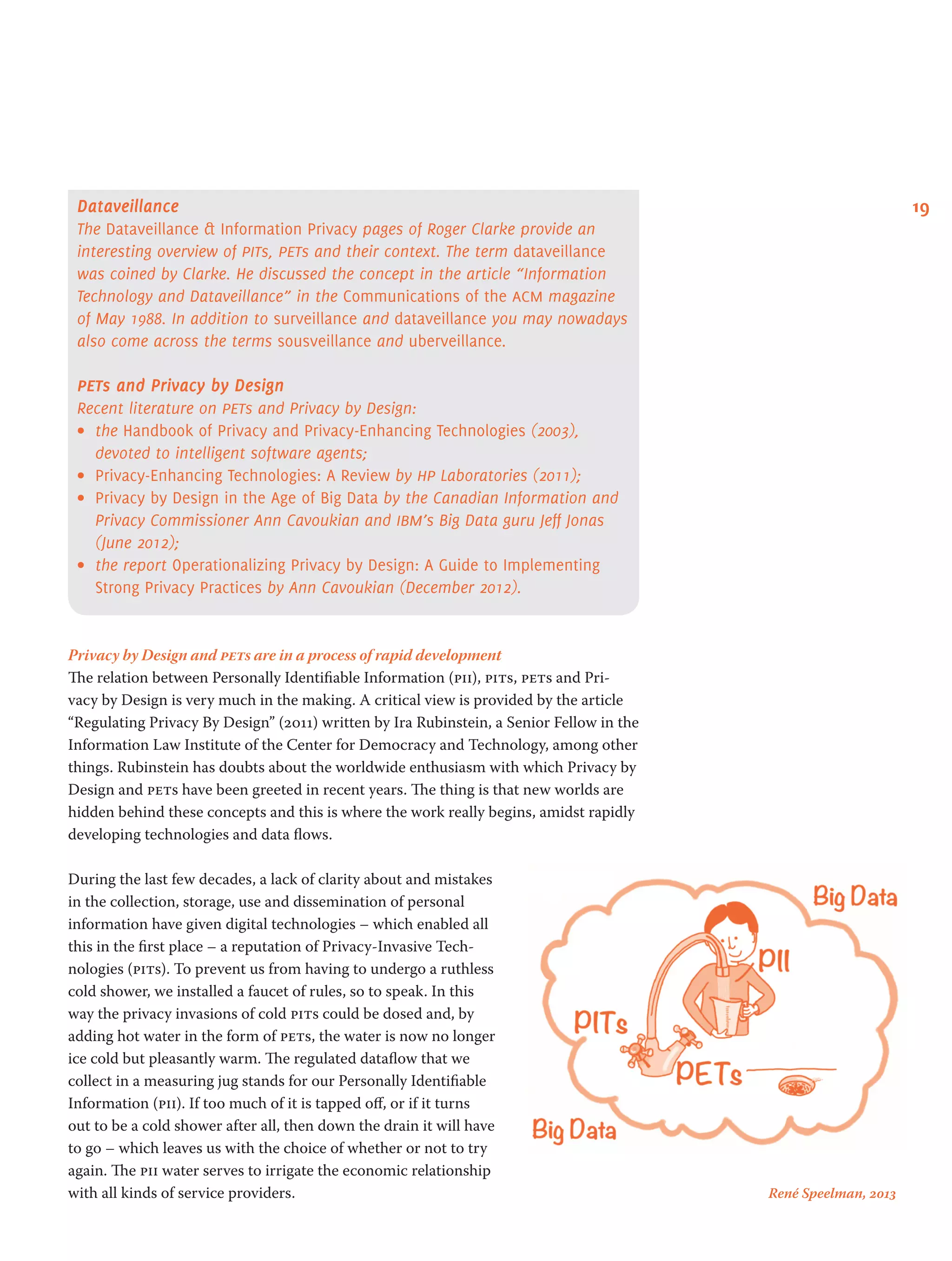 19Dataveillance
The Dataveillance & Information Privacy pages of Roger Clarke provide an
interesting overview of pits, pets and their context. The term dataveillance
was coined by Clarke. He discussed the concept in the article “Information
Technology and Dataveillance” in the Communications of the acm magazine
of May 1988. In addition to surveillance and dataveillance you may nowadays
also come across the terms sousveillance and uberveillance.
pets and Privacy by Design
Recent literature on pets and Privacy by Design:
•	 the Handbook of Privacy and Privacy-Enhancing Technologies (2003),
devoted to intelligent software agents;
•	 Privacy-Enhancing Technologies: A Review by hp Laboratories (2011);
•	 Privacy by Design in the Age of Big Data by the Canadian Information and
Privacy Commissioner Ann Cavoukian and ibm’s Big Data guru Jeff Jonas
(June 2012);
•	 the report Operationalizing Privacy by Design: A Guide to Implementing
Strong Privacy Practices by Ann Cavoukian (December 2012).
Privacy by Design and pets are in a process of rapid development
The relation between Personally Identifiable Information (pii), pits, pets and Pri-
vacy by Design is very much in the making. A critical view is provided by the article
“Regulating Privacy By Design” (2011) written by Ira Rubinstein, a Senior Fellow in the
Information Law Institute of the Center for Democracy and Technology, among other
things. Rubinstein has doubts about the worldwide enthusiasm with which Privacy by
Design and pets have been greeted in recent years. The thing is that new worlds are
hidden behind these concepts and this is where the work really begins, amidst rapidly
developing technologies and data flows.
During the last few decades, a lack of clarity about and mistakes
in the collection, storage, use and dissemination of personal
information have given digital technologies – which enabled all
this in the first place – a reputation of Privacy-Invasive Tech-
nologies (pits). To prevent us from having to undergo a ruthless
cold shower, we installed a faucet of rules, so to speak. In this
way the privacy invasions of cold pits could be dosed and, by
adding hot water in the form of pets, the water is now no longer
ice cold but pleasantly warm. The regulated dataflow that we
collect in a measuring jug stands for our Personally Identifiable
Information (pii). If too much of it is tapped off, or if it turns
out to be a cold shower after all, then down the drain it will have
to go – which leaves us with the choice of whether or not to try
again. The pii water serves to irrigate the economic relationship
with all kinds of service providers. René Speelman, 2013
 