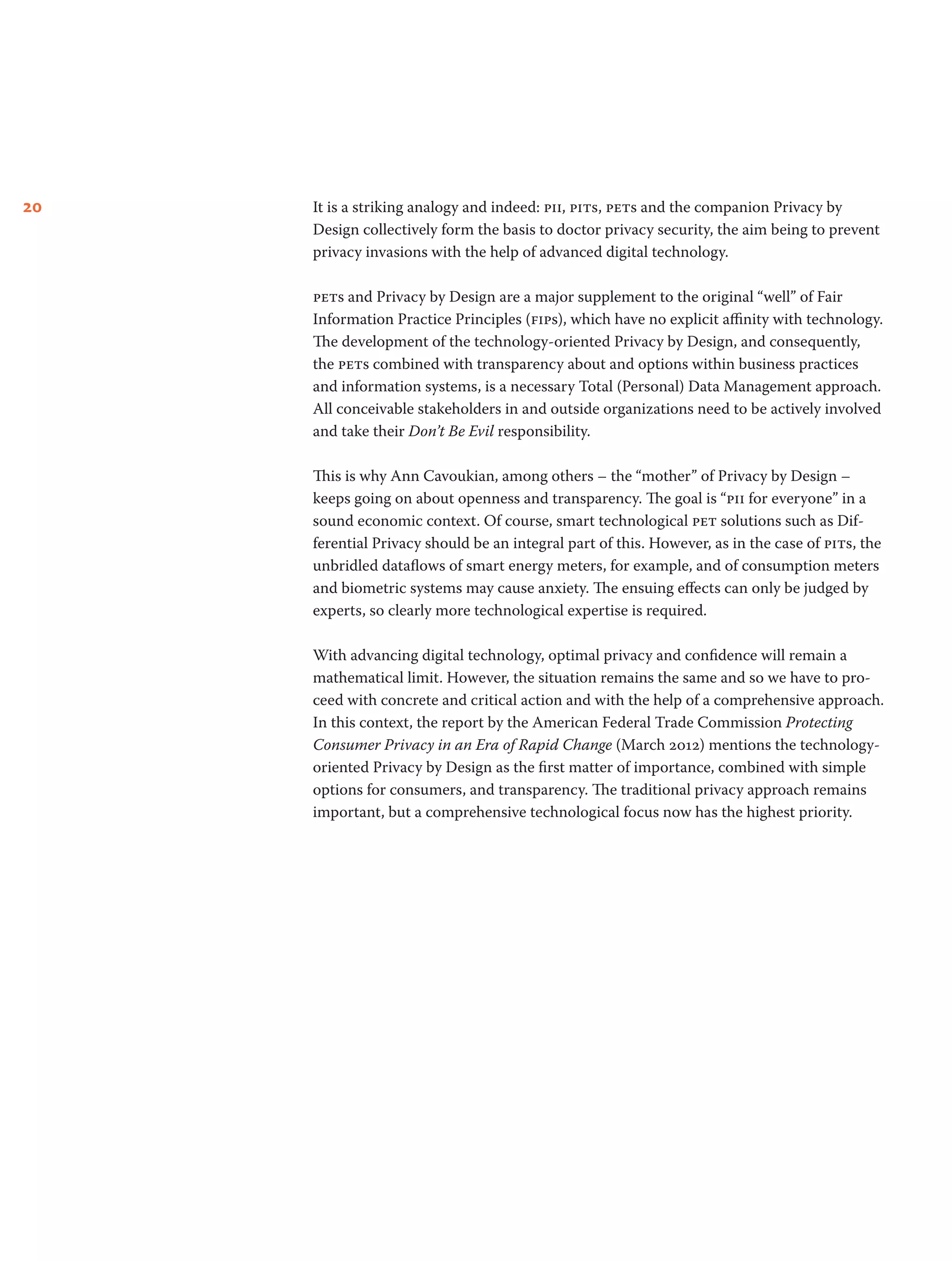20 It is a striking analogy and indeed: pii, pits, pets and the companion Privacy by
Design collectively form the basis to doctor privacy security, the aim being to prevent
privacy invasions with the help of advanced digital technology.
pets and Privacy by Design are a major supplement to the original “well” of Fair
Information Practice Principles (fips), which have no explicit affinity with technology.
The development of the technology-oriented Privacy by Design, and consequently,
the pets combined with transparency about and options within business practices
and information systems, is a necessary Total (Personal) Data Management approach.
All conceivable stakeholders in and outside organizations need to be actively involved
and take their Don’t Be Evil responsibility.
This is why Ann Cavoukian, among others – the “mother” of Privacy by Design –
keeps going on about openness and transparency. The goal is “pii for everyone” in a
sound economic context. Of course, smart technological pet solutions such as Dif-
ferential Privacy should be an integral part of this. However, as in the case of pits, the
unbridled dataflows of smart energy meters, for example, and of consumption meters
and biometric systems may cause anxiety. The ensuing effects can only be judged by
experts, so clearly more technological expertise is required.
With advancing digital technology, optimal privacy and confidence will remain a
mathematical limit. However, the situation remains the same and so we have to pro-
ceed with concrete and critical action and with the help of a comprehensive approach.
In this context, the report by the American Federal Trade Commission Protecting
Consumer Privacy in an Era of Rapid Change (March 2012) mentions the technology-
oriented Privacy by Design as the first matter of importance, combined with simple
options for consumers, and transparency. The traditional privacy approach remains
important, but a comprehensive technological focus now has the highest priority.
 