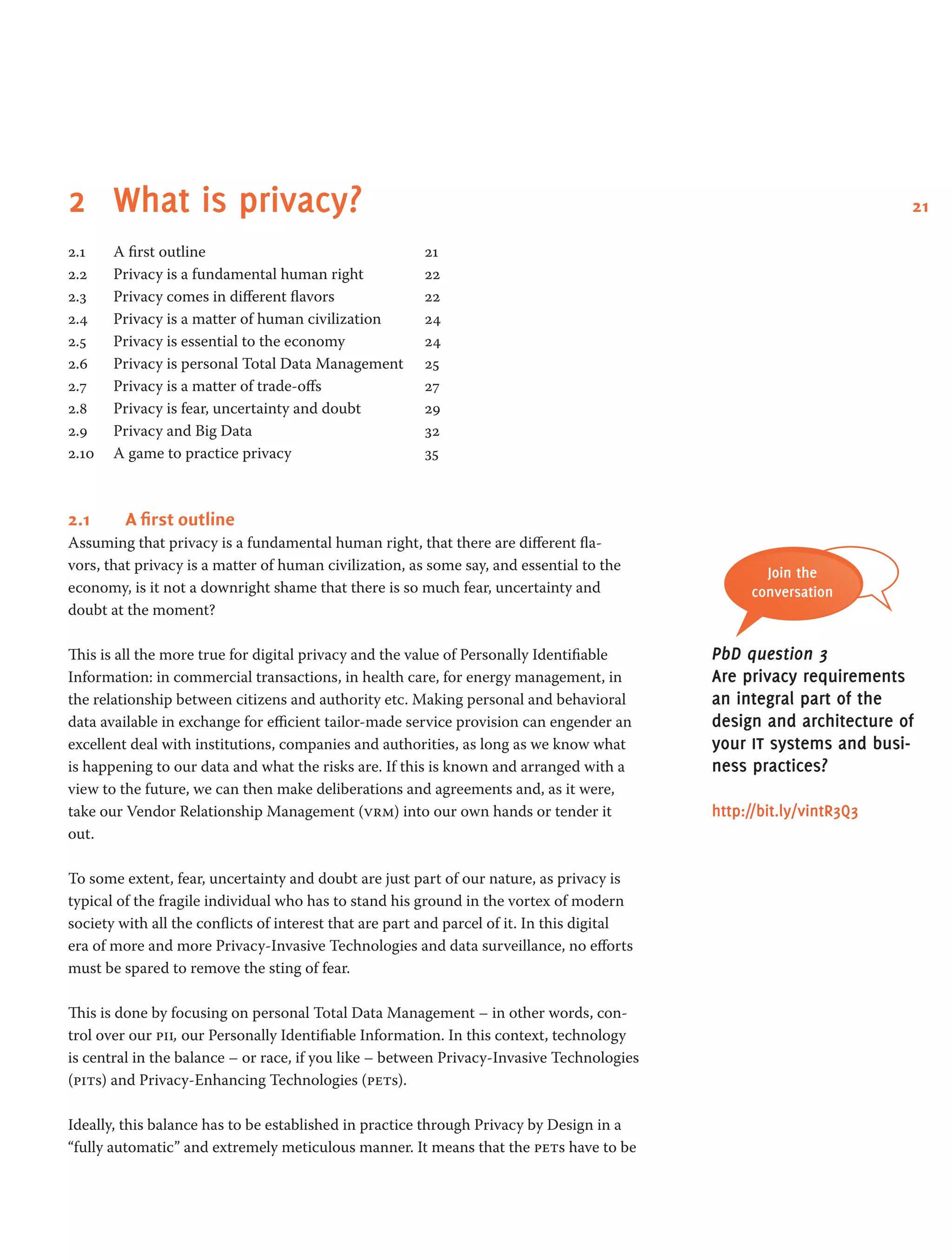 212	 What is privacy?
2.1 	 A first outline 	 21
2.2 	 Privacy is a fundamental human right 	 22
2.3 	 Privacy comes in different flavors 	 22
2.4 	 Privacy is a matter of human civilization 	 24
2.5 	 Privacy is essential to the economy 	 24
2.6 	 Privacy is personal Total Data Management 	 25
2.7 	 Privacy is a matter of trade-offs 	 27
2.8 	 Privacy is fear, uncertainty and doubt 	 29
2.9 	 Privacy and Big Data 	 32
2.10 	 A game to practice privacy 	 35
2.1	 A first outline
Assuming that privacy is a fundamental human right, that there are different fla-
vors, that privacy is a matter of human civilization, as some say, and essential to the
economy, is it not a downright shame that there is so much fear, uncertainty and
doubt at the moment?
This is all the more true for digital privacy and the value of Personally Identifiable
Information: in commercial transactions, in health care, for energy management, in
the relationship between citizens and authority etc. Making personal and behavioral
data available in exchange for efficient tailor-made service provision can engender an
excellent deal with institutions, companies and authorities, as long as we know what
is happening to our data and what the risks are. If this is known and arranged with a
view to the future, we can then make deliberations and agreements and, as it were,
take our Vendor Relationship Management (vrm) into our own hands or tender it
out.
To some extent, fear, uncertainty and doubt are just part of our nature, as privacy is
typical of the fragile individual who has to stand his ground in the vortex of modern
society with all the conflicts of interest that are part and parcel of it. In this digital
era of more and more Privacy-Invasive Technologies and data surveillance, no efforts
must be spared to remove the sting of fear.
This is done by focusing on personal Total Data Management – in other words, con-
trol over our pii, our Personally Identifiable Information. In this context, technology
is central in the balance – or race, if you like – between Privacy-Invasive Technologies
(pits) and Privacy-Enhancing Technologies (pets).
Ideally, this balance has to be established in practice through Privacy by Design in a
“fully automatic” and extremely meticulous manner. It means that the pets have to be
Join the
conversation
PbD question 3
Are privacy requirements
an integral part of the
design and architecture of
your it systems and busi-
ness practices?
http://bit.ly/vintR3Q3
 
