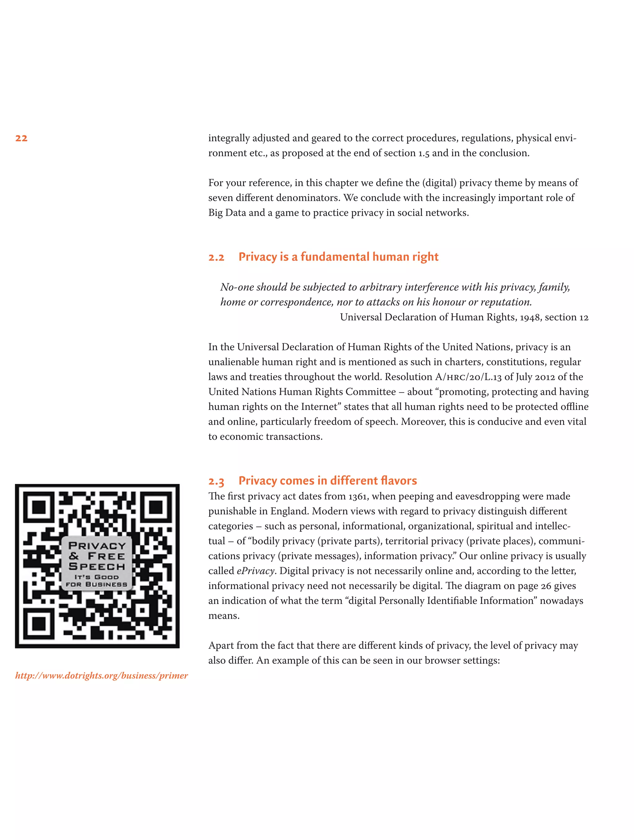 22 integrally adjusted and geared to the correct procedures, regulations, physical envi-
ronment etc., as proposed at the end of section 1.5 and in the conclusion.
For your reference, in this chapter we define the (digital) privacy theme by means of
seven different denominators. We conclude with the increasingly important role of
Big Data and a game to practice privacy in social networks.
2.2	 Privacy is a fundamental human right
No-one should be subjected to arbitrary interference with his privacy, family,
home or correspondence, nor to attacks on his honour or reputation.
Universal Declaration of Human Rights, 1948, section 12
In the Universal Declaration of Human Rights of the United Nations, privacy is an
unalienable human right and is mentioned as such in charters, constitutions, regular
laws and treaties throughout the world. Resolution A/hrc/20/L.13 of July 2012 of the
United Nations Human Rights Committee – about “promoting, protecting and having
human rights on the Internet” states that all human rights need to be protected offline
and online, particularly freedom of speech. Moreover, this is conducive and even vital
to economic transactions.
2.3	 Privacy comes in different flavors
The first privacy act dates from 1361, when peeping and eavesdropping were made
punishable in England. Modern views with regard to privacy distinguish different
categories – such as personal, informational, organizational, spiritual and intellec-
tual – of “bodily privacy (private parts), territorial privacy (private places), communi-
cations privacy (private messages), information privacy.” Our online privacy is usually
called ePrivacy. Digital privacy is not necessarily online and, according to the letter,
informational privacy need not necessarily be digital. The diagram on page 26 gives
an indication of what the term “digital Personally Identifiable Information” nowadays
means.
Apart from the fact that there are different kinds of privacy, the level of privacy may
also differ. An example of this can be seen in our browser settings:
http://www.dotrights.org/business/primer
 