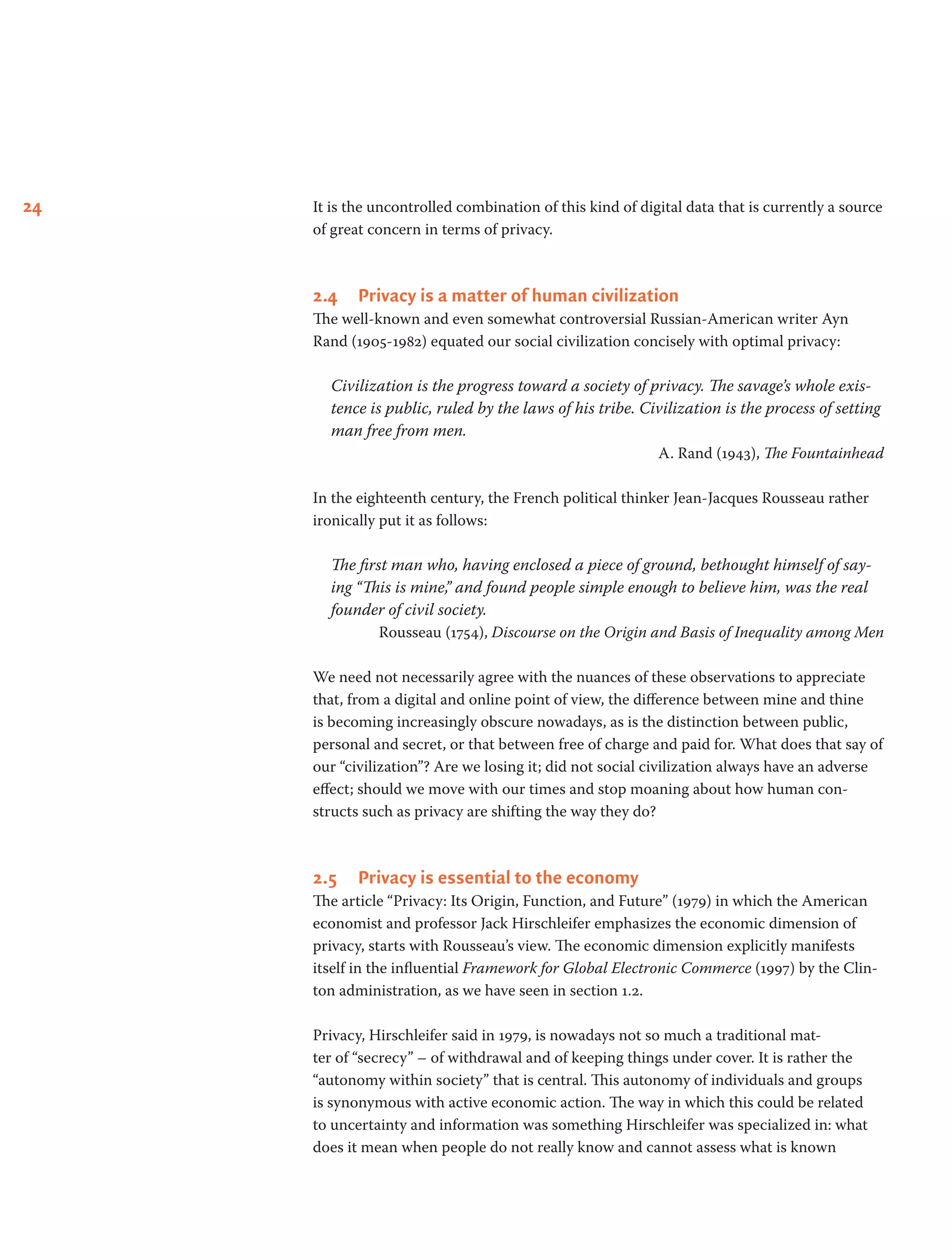 24 It is the uncontrolled combination of this kind of digital data that is currently a source
of great concern in terms of privacy.
2.4	 Privacy is a matter of human civilization
The well-known and even somewhat controversial Russian-American writer Ayn
Rand (1905-1982) equated our social civilization concisely with optimal privacy:
Civilization is the progress toward a society of privacy. The savage’s whole exis-
tence is public, ruled by the laws of his tribe. Civilization is the process of setting
man free from men.
A. Rand (1943), The Fountainhead
In the eighteenth century, the French political thinker Jean-Jacques Rousseau rather
ironically put it as follows:
The first man who, having enclosed a piece of ground, bethought himself of say-
ing “This is mine,” and found people simple enough to believe him, was the real
founder of civil society.
Rousseau (1754), Discourse on the Origin and Basis of Inequality among Men
We need not necessarily agree with the nuances of these observations to appreciate
that, from a digital and online point of view, the difference between mine and thine
is becoming increasingly obscure nowadays, as is the distinction between public,
personal and secret, or that between free of charge and paid for. What does that say of
our “civilization”? Are we losing it; did not social civilization always have an adverse
effect; should we move with our times and stop moaning about how human con-
structs such as privacy are shifting the way they do?
2.5	 Privacy is essential to the economy
The article “Privacy: Its Origin, Function, and Future” (1979) in which the American
economist and professor Jack Hirschleifer emphasizes the economic dimension of
privacy, starts with Rousseau’s view. The economic dimension explicitly manifests
itself in the influential Framework for Global Electronic Commerce (1997) by the Clin-
ton administration, as we have seen in section 1.2.
Privacy, Hirschleifer said in 1979, is nowadays not so much a traditional mat-
ter of “secrecy” – of withdrawal and of keeping things under cover. It is rather the
“autonomy within society” that is central. This autonomy of individuals and groups
is synonymous with active economic action. The way in which this could be related
to uncertainty and information was something Hirschleifer was specialized in: what
does it mean when people do not really know and cannot assess what is known
 