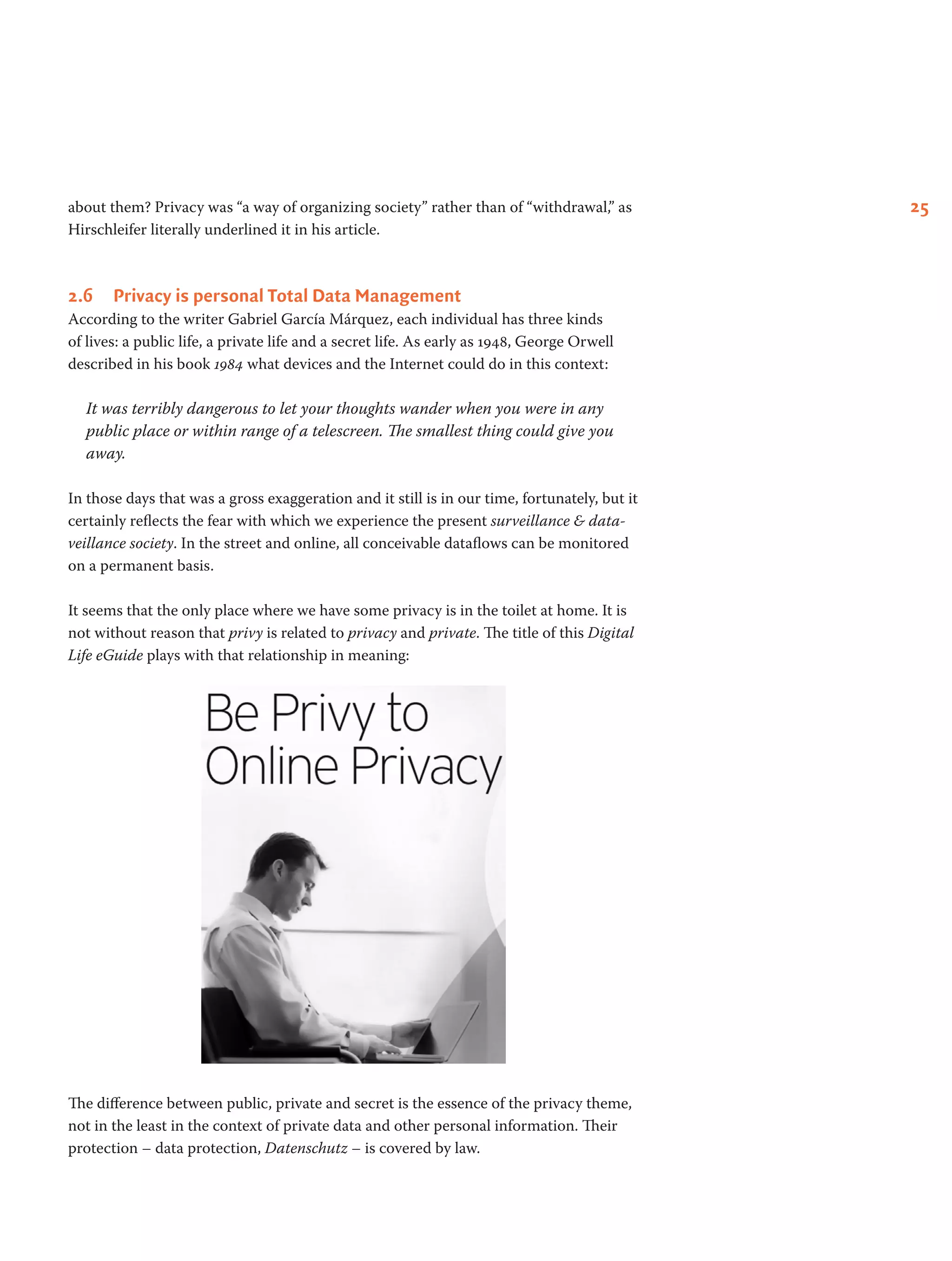 25about them? Privacy was “a way of organizing society” rather than of “withdrawal,” as
Hirschleifer literally underlined it in his article.
2.6	 Privacy is personal Total Data Management
According to the writer Gabriel García Márquez, each individual has three kinds
of lives: a public life, a private life and a secret life. As early as 1948, George Orwell
described in his book 1984 what devices and the Internet could do in this context:
It was terribly dangerous to let your thoughts wander when you were in any
public place or within range of a telescreen. The smallest thing could give you
away.
In those days that was a gross exaggeration and it still is in our time, fortunately, but it
certainly reflects the fear with which we experience the present surveillance & data­
veillance society. In the street and online, all conceivable dataflows can be monitored
on a permanent basis.
It seems that the only place where we have some privacy is in the toilet at home. It is
not without reason that privy is related to privacy and private. The title of this Digital
Life eGuide plays with that relationship in meaning:
The difference between public, private and secret is the essence of the privacy theme,
not in the least in the context of private data and other personal information. Their
protection – data protection, Datenschutz – is covered by law.
 