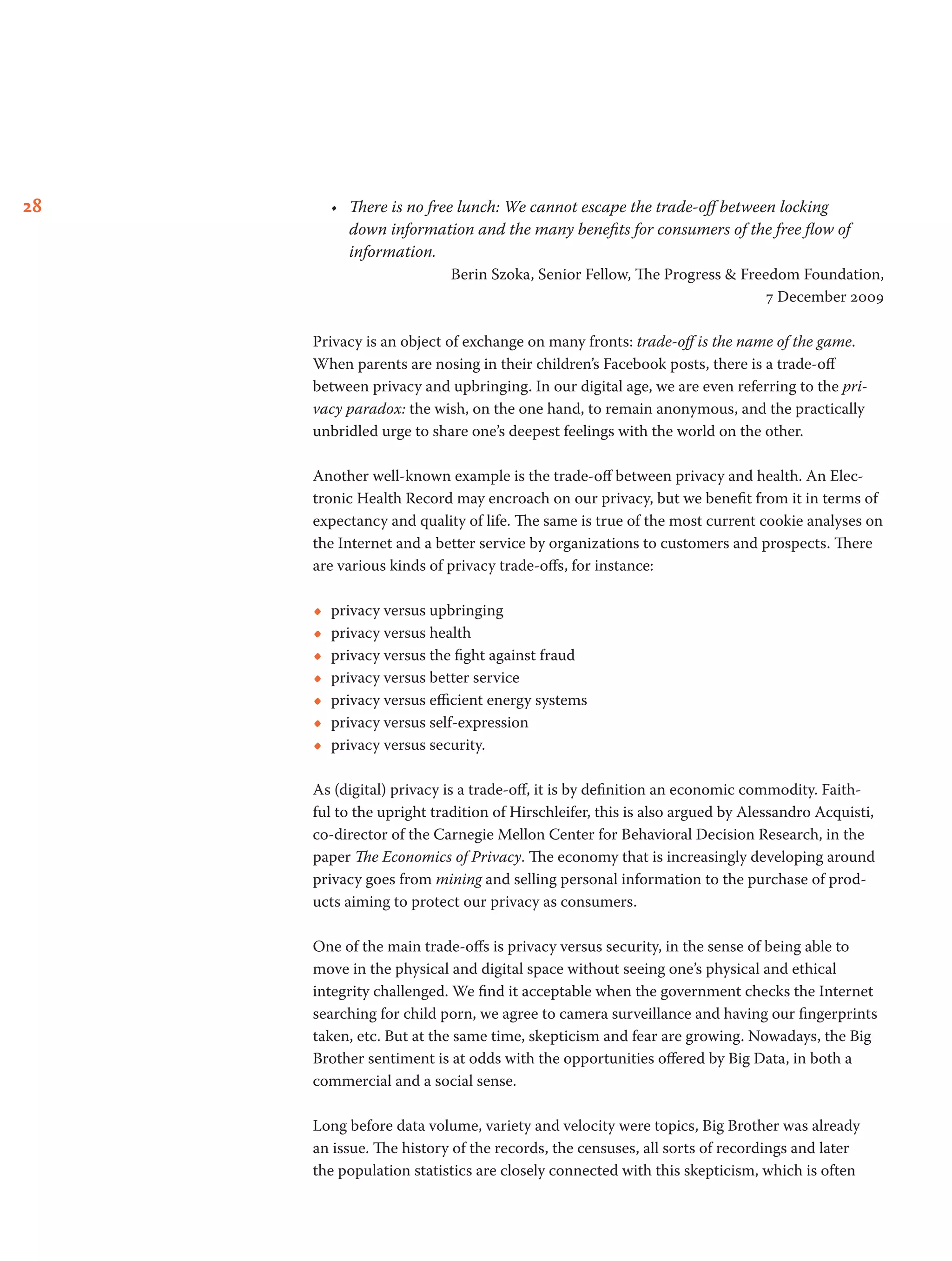 28 •	 There is no free lunch: We cannot escape the trade-off between locking
down information and the many benefits for consumers of the free flow of
information.
Berin Szoka, Senior Fellow, The Progress & Freedom Foundation,
7 December 2009
Privacy is an object of exchange on many fronts: trade-off is the name of the game.
When parents are nosing in their children’s Facebook posts, there is a trade-off
between privacy and upbringing. In our digital age, we are even referring to the pri-
vacy paradox: the wish, on the one hand, to remain anonymous, and the practically
unbridled urge to share one’s deepest feelings with the world on the other.
Another well-known example is the trade-off between privacy and health. An Elec-
tronic Health Record may encroach on our privacy, but we benefit from it in terms of
expectancy and quality of life. The same is true of the most current cookie analyses on
the Internet and a better service by organizations to customers and prospects. There
are various kinds of privacy trade-offs, for instance:
•• privacy versus upbringing
•• privacy versus health
•• privacy versus the fight against fraud
•• privacy versus better service
•• privacy versus efficient energy systems
•• privacy versus self-expression
•• privacy versus security.
As (digital) privacy is a trade-off, it is by definition an economic commodity. Faith-
ful to the upright tradition of Hirschleifer, this is also argued by Alessandro Acquisti,
co-director of the Carnegie Mellon Center for Behavioral Decision Research, in the
paper The Economics of Privacy. The economy that is increasingly developing around
privacy goes from mining and selling personal information to the purchase of prod-
ucts aiming to protect our privacy as consumers.
One of the main trade-offs is privacy versus security, in the sense of being able to
move in the physical and digital space without seeing one’s physical and ethical
integrity challenged. We find it acceptable when the government checks the Internet
searching for child porn, we agree to camera surveillance and having our fingerprints
taken, etc. But at the same time, skepticism and fear are growing. Nowadays, the Big
Brother sentiment is at odds with the opportunities offered by Big Data, in both a
commercial and a social sense.
Long before data volume, variety and velocity were topics, Big Brother was already
an issue. The history of the records, the censuses, all sorts of recordings and later
the population statistics are closely connected with this skepticism, which is often
 