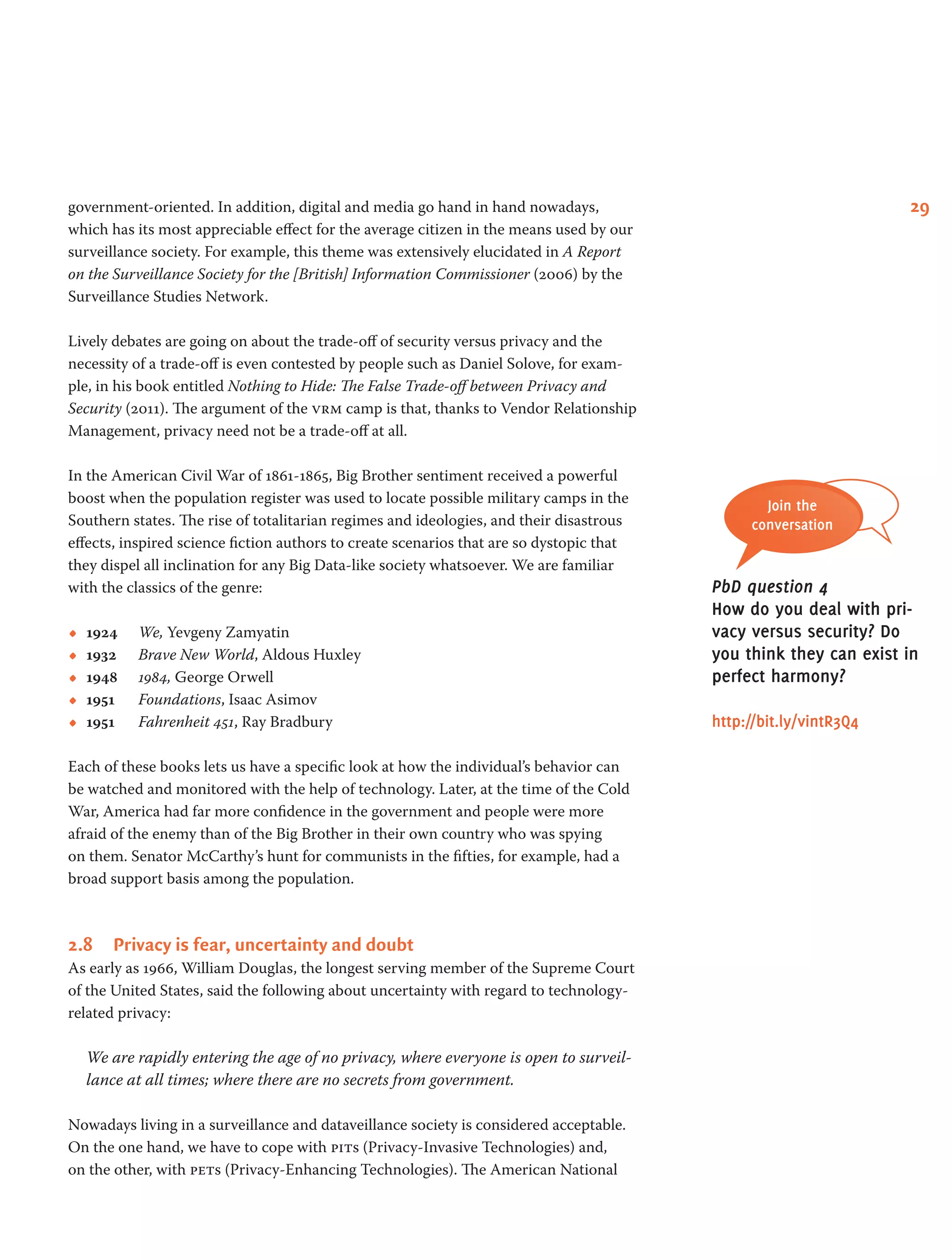 29government-oriented. In addition, digital and media go hand in hand nowadays,
which has its most appreciable effect for the average citizen in the means used by our
surveillance society. For example, this theme was extensively elucidated in A Report
on the Surveillance Society for the [British] Information Commissioner (2006) by the
Surveillance Studies Network.
Lively debates are going on about the trade-off of security versus privacy and the
necessity of a trade-off is even contested by people such as Daniel Solove, for exam-
ple, in his book entitled Nothing to Hide: The False Trade-off between Privacy and
Security (2011). The argument of the vrm camp is that, thanks to Vendor Relationship
Management, privacy need not be a trade-off at all.
In the American Civil War of 1861-1865, Big Brother sentiment received a powerful
boost when the population register was used to locate possible military camps in the
Southern states. The rise of totalitarian regimes and ideologies, and their disastrous
effects, inspired science fiction authors to create scenarios that are so dystopic that
they dispel all inclination for any Big Data-like society whatsoever. We are familiar
with the classics of the genre:
•• 1924 	 We, Yevgeny Zamyatin
•• 1932 	 Brave New World, Aldous Huxley
•• 1948	 1984, George Orwell
•• 1951 	 Foundations, Isaac Asimov
•• 1951 	 Fahrenheit 451, Ray Bradbury
Each of these books lets us have a specific look at how the individual’s behavior can
be watched and monitored with the help of technology. Later, at the time of the Cold
War, America had far more confidence in the government and people were more
afraid of the enemy than of the Big Brother in their own country who was spying
on them. Senator McCarthy’s hunt for communists in the fifties, for example, had a
broad support basis among the population.
2.8	 Privacy is fear, uncertainty and doubt
As early as 1966, William Douglas, the longest serving member of the Supreme Court
of the United States, said the following about uncertainty with regard to technology-
related privacy:
We are rapidly entering the age of no privacy, where everyone is open to surveil-
lance at all times; where there are no secrets from government.
Nowadays living in a surveillance and dataveillance society is considered acceptable.
On the one hand, we have to cope with pits (Privacy-Invasive Technologies) and,
on the other, with pets (Privacy-Enhancing Technologies). The American National
Join the
conversation
PbD question 4
How do you deal with pri-
vacy versus security? Do
you think they can exist in
perfect harmony?
http://bit.ly/vintR3Q4
 