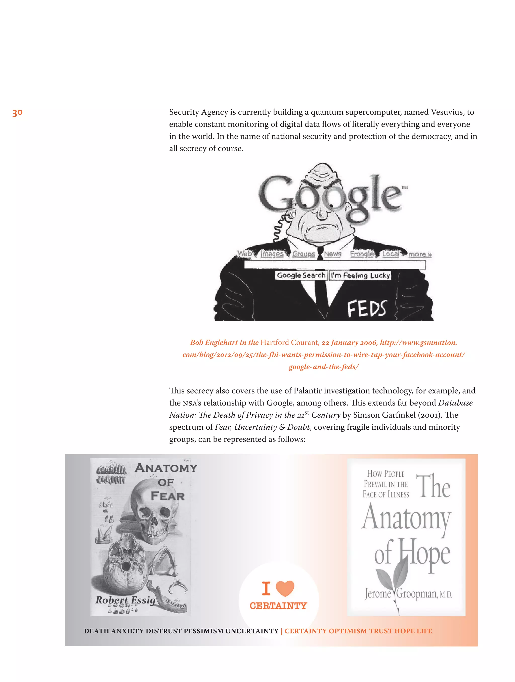 30 Security Agency is currently building a quantum supercomputer, named Vesuvius, to
enable constant monitoring of digital data flows of literally everything and everyone
in the world. In the name of national security and protection of the democracy, and in
all secrecy of course.
Bob Englehart in the Hartford Courant, 22 January 2006, http://www.gsmnation.
com/blog/2012/09/25/the-fbi-wants-permission-to-wire-tap-your-facebook-account/
google-and-the-feds/
This secrecy also covers the use of Palantir investigation technology, for example, and
the nsa’s relationship with Google, among others. This extends far beyond Database
Nation: The Death of Privacy in the 21st Century by Simson Garfinkel (2001). The
spectrum of Fear, Uncertainty & Doubt, covering fragile individuals and minority
groups, can be represented as follows:
death anxiety distrust pessimism uncertainty | certainty optimism trust hope life
 