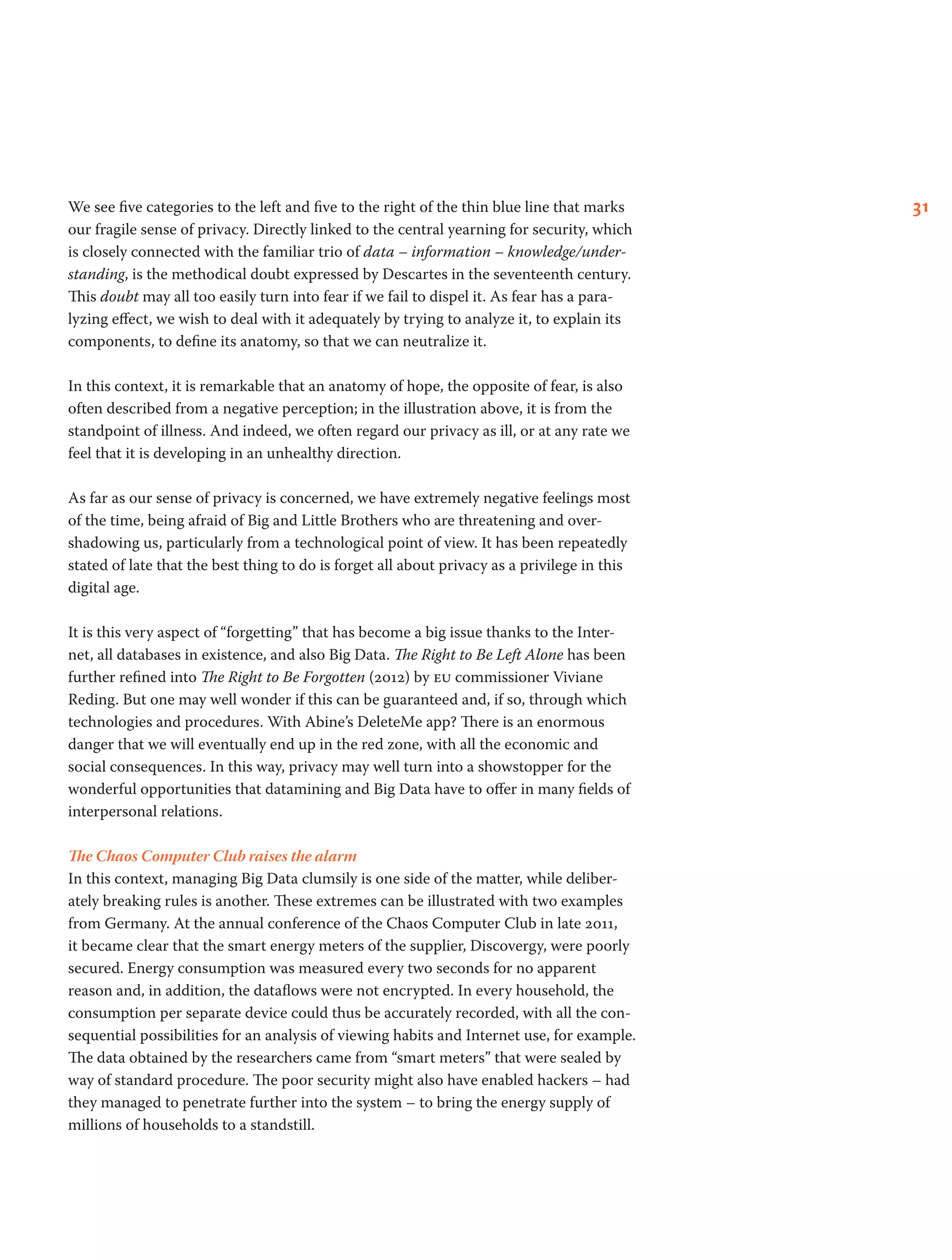 31We see five categories to the left and five to the right of the thin blue line that marks
our fragile sense of privacy. Directly linked to the central yearning for security, which
is closely connected with the familiar trio of data – information – knowledge/under-
standing, is the methodical doubt expressed by Descartes in the seventeenth century.
This doubt may all too easily turn into fear if we fail to dispel it. As fear has a para-
lyzing effect, we wish to deal with it adequately by trying to analyze it, to explain its
components, to define its anatomy, so that we can neutralize it.
In this context, it is remarkable that an anatomy of hope, the opposite of fear, is also
often described from a negative perception; in the illustration above, it is from the
standpoint of illness. And indeed, we often regard our privacy as ill, or at any rate we
feel that it is developing in an unhealthy direction.
As far as our sense of privacy is concerned, we have extremely negative feelings most
of the time, being afraid of Big and Little Brothers who are threatening and over-
shadowing us, particularly from a technological point of view. It has been repeatedly
stated of late that the best thing to do is forget all about privacy as a privilege in this
digital age.
It is this very aspect of “forgetting” that has become a big issue thanks to the Inter-
net, all databases in existence, and also Big Data. The Right to Be Left Alone has been
further refined into The Right to Be Forgotten (2012) by eu commissioner Viviane
Reding. But one may well wonder if this can be guaranteed and, if so, through which
technologies and procedures. With Abine’s DeleteMe app? There is an enormous
danger that we will eventually end up in the red zone, with all the economic and
social consequences. In this way, privacy may well turn into a showstopper for the
wonderful opportunities that datamining and Big Data have to offer in many fields of
interpersonal relations.
The Chaos Computer Club raises the alarm
In this context, managing Big Data clumsily is one side of the matter, while deliber-
ately breaking rules is another. These extremes can be illustrated with two examples
from Germany. At the annual conference of the Chaos Computer Club in late 2011,
it became clear that the smart energy meters of the supplier, Discovergy, were poorly
secured. Energy consumption was measured every two seconds for no apparent
reason and, in addition, the dataflows were not encrypted. In every household, the
consumption per separate device could thus be accurately recorded, with all the con-
sequential possibilities for an analysis of viewing habits and Internet use, for example.
The data obtained by the researchers came from “smart meters” that were sealed by
way of standard procedure. The poor security might also have enabled hackers – had
they managed to penetrate further into the system – to bring the energy supply of
millions of households to a standstill.
 