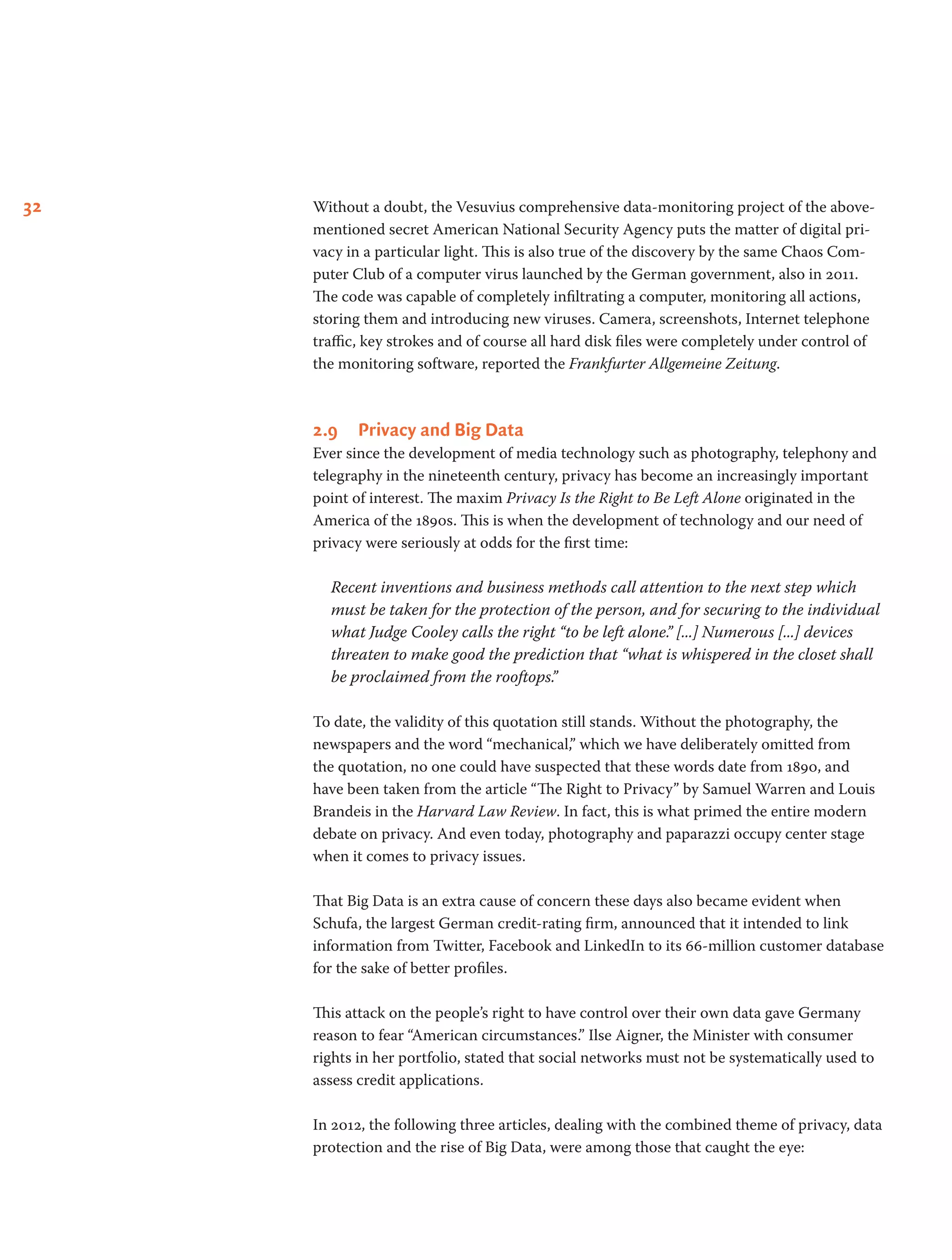 32 Without a doubt, the Vesuvius comprehensive data-monitoring project of the above-
mentioned secret American National Security Agency puts the matter of digital pri-
vacy in a particular light. This is also true of the discovery by the same Chaos Com-
puter Club of a computer virus launched by the German government, also in 2011.
The code was capable of completely infiltrating a computer, monitoring all actions,
storing them and introducing new viruses. Camera, screenshots, Internet telephone
traffic, key strokes and of course all hard disk files were completely under control of
the monitoring software, reported the Frankfurter Allgemeine Zeitung.
2.9	 Privacy and Big Data
Ever since the development of media technology such as photography, telephony and
telegraphy in the nineteenth century, privacy has become an increasingly important
point of interest. The maxim Privacy Is the Right to Be Left Alone originated in the
America of the 1890s. This is when the development of technology and our need of
privacy were seriously at odds for the first time:
Recent inventions and business methods call attention to the next step which
must be taken for the protection of the person, and for securing to the individual
what Judge Cooley calls the right “to be left alone.” [...] Numerous [...] devices
threaten to make good the prediction that “what is whispered in the closet shall
be proclaimed from the rooftops.”
To date, the validity of this quotation still stands. Without the photography, the
newspapers and the word “mechanical,” which we have deliberately omitted from
the quotation, no one could have suspected that these words date from 1890, and
have been taken from the article “The Right to Privacy” by Samuel Warren and Louis
Brandeis in the Harvard Law Review. In fact, this is what primed the entire modern
debate on privacy. And even today, photography and paparazzi occupy center stage
when it comes to privacy issues.
That Big Data is an extra cause of concern these days also became evident when
Schufa, the largest German credit-rating firm, announced that it intended to link
information from Twitter, Facebook and LinkedIn to its 66-million customer database
for the sake of better profiles.
This attack on the people’s right to have control over their own data gave Germany
reason to fear “American circumstances.” Ilse Aigner, the Minister with consumer
rights in her portfolio, stated that social networks must not be systematically used to
assess credit applications.
In 2012, the following three articles, dealing with the combined theme of privacy, data
protection and the rise of Big Data, were among those that caught the eye:        
 
