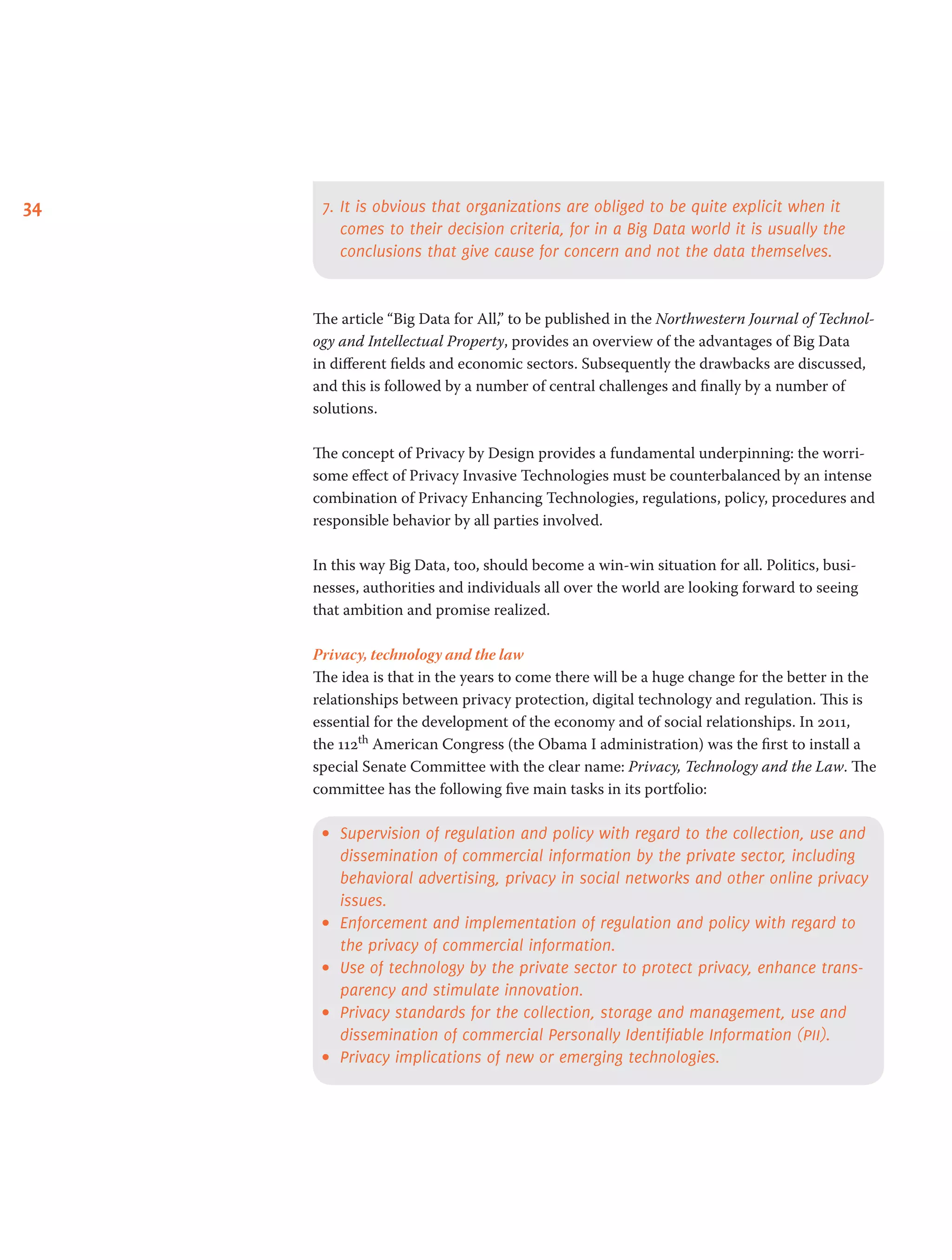 34 7.	It is obvious that organizations are obliged to be quite explicit when it
comes to their decision criteria, for in a Big Data world it is usually the
conclusions that give cause for concern and not the data themselves.
The article “Big Data for All,” to be published in the Northwestern Journal of Technol-
ogy and Intellectual Property, provides an overview of the advantages of Big Data
in different fields and economic sectors. Subsequently the drawbacks are discussed,
and this is followed by a number of central challenges and finally by a number of
solutions.  
The concept of Privacy by Design provides a fundamental underpinning: the worri-
some effect of Privacy Invasive Technologies must be counterbalanced by an intense
combination of Privacy Enhancing Technologies, regulations, policy, procedures and
responsible behavior by all parties involved.
In this way Big Data, too, should become a win-win situation for all. Politics, busi-
nesses, authorities and individuals all over the world are looking forward to seeing
that ambition and promise realized.  
Privacy, technology and the law
The idea is that in the years to come there will be a huge change for the better in the
relationships between privacy protection, digital technology and regulation. This is
essential for the development of the economy and of social relationships. In 2011,
the 112th American Congress (the Obama I administration) was the first to install a
special Senate Committee with the clear name: Privacy, Technology and the Law. The
committee has the following five main tasks in its portfolio:
•	 Supervision of regulation and policy with regard to the collection, use and
dissemination of commercial information by the private sector, including
behavioral advertising, privacy in social networks and other online privacy
issues.
•	 Enforcement and implementation of regulation and policy with regard to
the privacy of commercial information.
•	 Use of technology by the private sector to protect privacy, enhance trans-
parency and stimulate innovation.  
•	 Privacy standards for the collection, storage and management, use and
dissemination of commercial Personally Identifiable Information (pii).
•	 Privacy implications of new or emerging technologies.  
 
