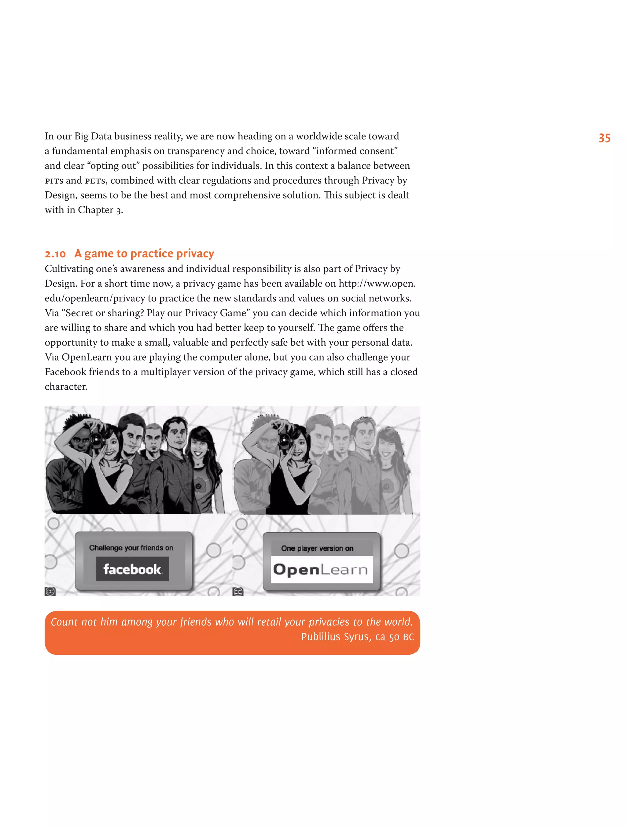 35In our Big Data business reality, we are now heading on a worldwide scale toward
a fundamental emphasis on transparency and choice, toward “informed consent”
and clear “opting out” possibilities for individuals. In this context a balance between
pits and pets, combined with clear regulations and procedures through Privacy by
Design, seems to be the best and most comprehensive solution. This subject is dealt
with in Chapter 3.
2.10	 A game to practice privacy
Cultivating one’s awareness and individual responsibility is also part of Privacy by
Design. For a short time now, a privacy game has been available on http://www.open.
edu/openlearn/privacy to practice the new standards and values on social networks.
Via “Secret or sharing? Play our Privacy Game” you can decide which information you
are willing to share and which you had better keep to yourself. The game offers the
opportunity to make a small, valuable and perfectly safe bet with your personal data.
Via OpenLearn you are playing the computer alone, but you can also challenge your
Facebook friends to a multiplayer version of the privacy game, which still has a closed
character.
Count not him among your friends who will retail your privacies to the world.
Publilius Syrus, ca 50 bc
 