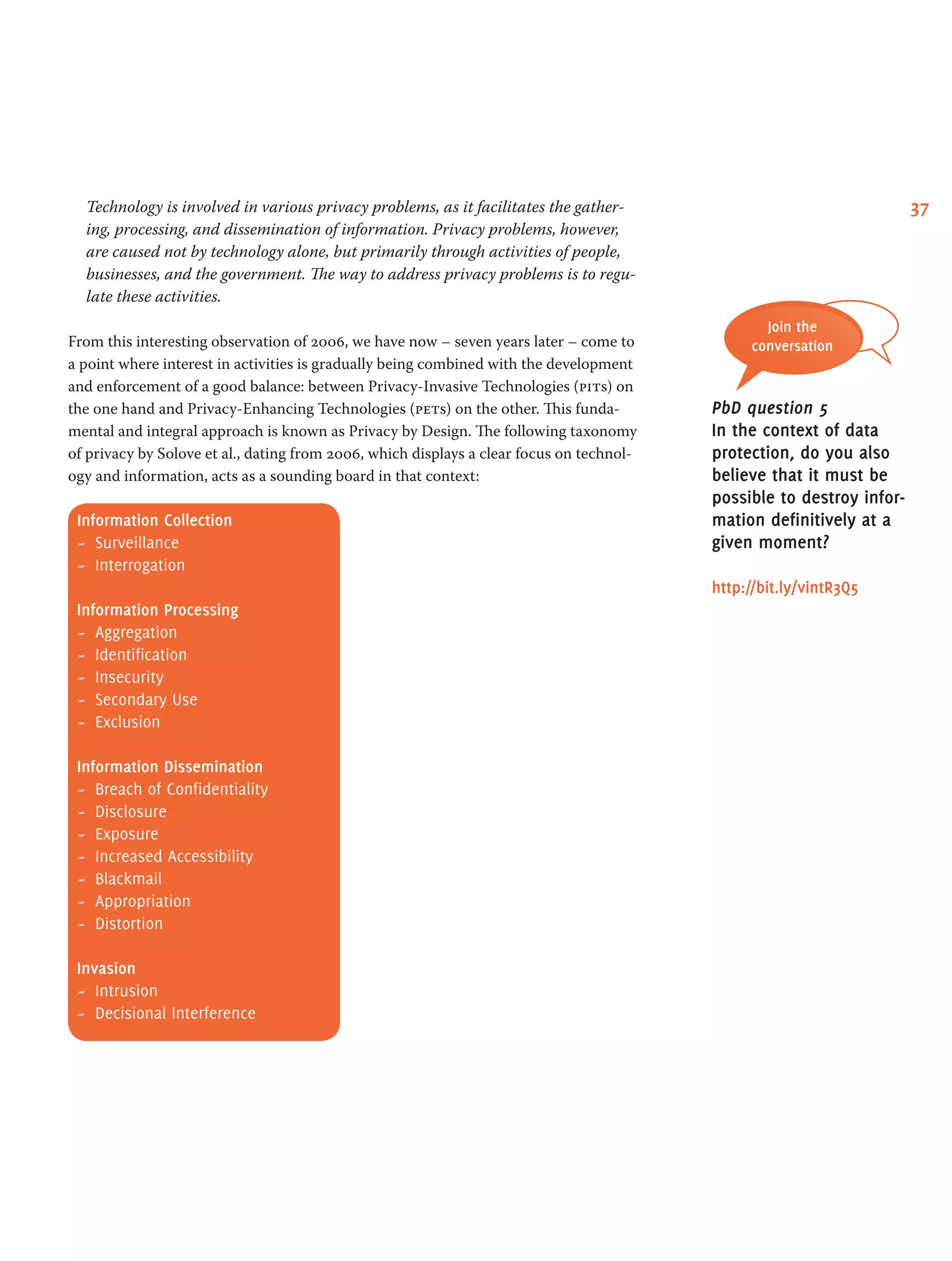 37Technology is involved in various privacy problems, as it facilitates the gather-
ing, processing, and dissemination of information. Privacy problems, however,
are caused not by technology alone, but primarily through activities of people,
businesses, and the government. The way to address privacy problems is to regu-
late these activities.
From this interesting observation of 2006, we have now – seven years later – come to
a point where interest in activities is gradually being combined with the development
and enforcement of a good balance: between Privacy-Invasive Technologies (pits) on
the one hand and Privacy-Enhancing Technologies (pets) on the other. This funda-
mental and integral approach is known as Privacy by Design. The following taxonomy
of privacy by Solove et al., dating from 2006, which displays a clear focus on technol-
ogy and information, acts as a sounding board in that context:
Information Collection
-- Surveillance
-- Interrogation
Information Processing
-- Aggregation
-- Identification
-- Insecurity
-- Secondary Use
-- Exclusion
Information Dissemination
-- Breach of Confidentiality
-- Disclosure
-- Exposure
-- Increased Accessibility
-- Blackmail
-- Appropriation
-- Distortion
Invasion
-- Intrusion
-- Decisional Interference
Join the
conversation
PbD question 5
In the context of data
protection, do you also
believe that it must be
possible to destroy infor-
mation definitively at a
given moment?
http://bit.ly/vintR3Q5
 
