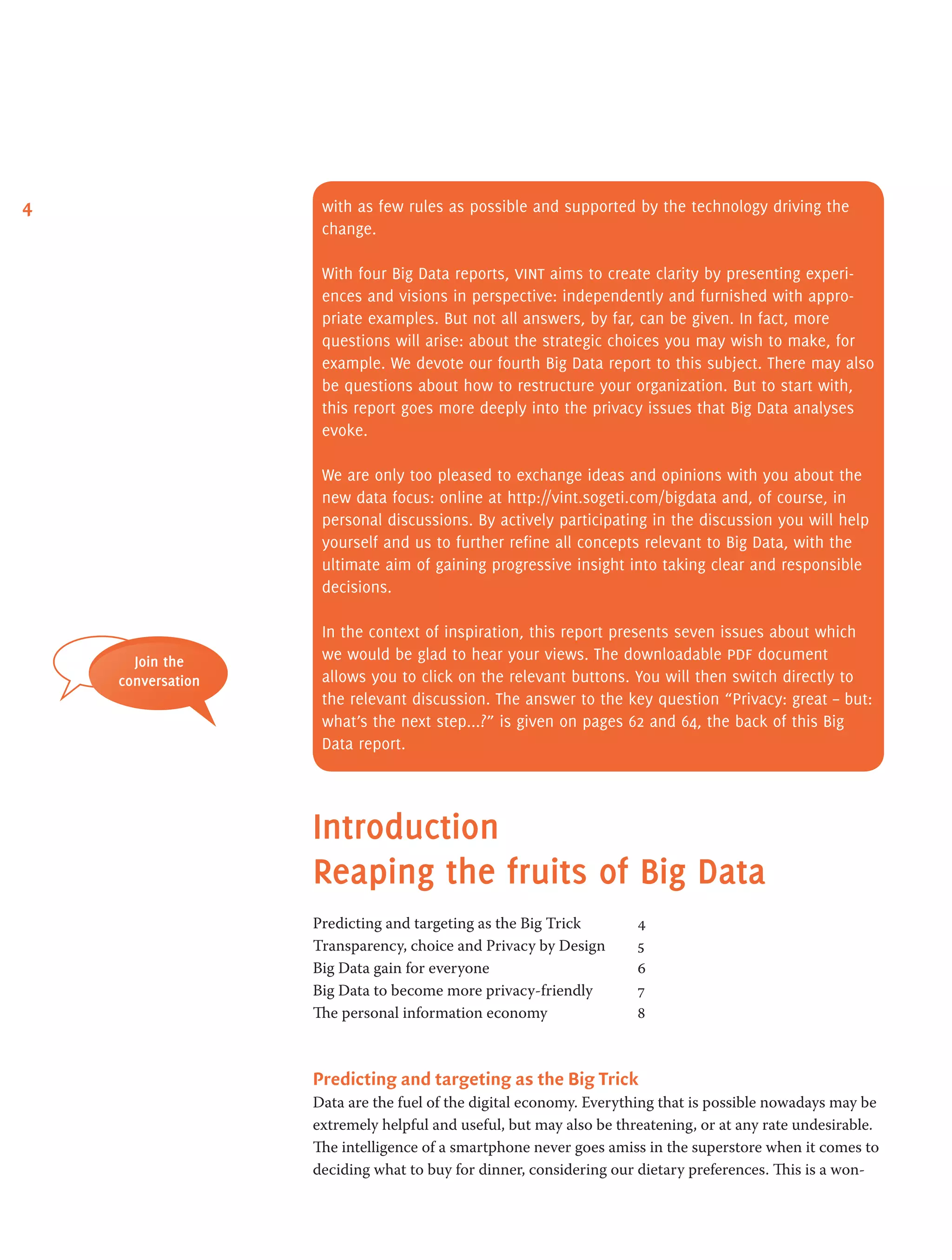 4 with as few rules as possible and supported by the technology driving the
change.
With four Big Data reports, vint aims to create clarity by presenting experi-
ences and visions in perspective: independently and furnished with appro-
priate examples. But not all answers, by far, can be given. In fact, more
questions will arise: about the strategic choices you may wish to make, for
example. We devote our fourth Big Data report to this subject. There may also
be questions about how to restructure your organization. But to start with,
this report goes more deeply into the privacy issues that Big Data analyses
evoke.
We are only too pleased to exchange ideas and opinions with you about the
new data focus: online at http://vint.sogeti.com/bigdata and, of course, in
personal discussions. By actively participating in the discussion you will help
yourself and us to further refine all concepts relevant to Big Data, with the
ultimate aim of gaining progressive insight into taking clear and responsible
decisions.
In the context of inspiration, this report presents seven issues about which
we would be glad to hear your views. The downloadable pdf document
allows you to click on the relevant buttons. You will then switch directly to
the relevant discussion. The answer to the key question “Privacy: great – but:
what’s the next step...?” is given on pages 62 and 64, the back of this Big
Data report.
Introduction
Reaping the fruits of Big Data
Predicting and targeting as the Big Trick 	 4
Transparency, choice and Privacy by Design 	 5
Big Data gain for everyone 	 6
Big Data to become more privacy-friendly 	 7
The personal information economy 	 8
Predicting and targeting as the Big Trick        
Data are the fuel of the digital economy. Everything that is possible nowadays may be
extremely helpful and useful, but may also be threatening, or at any rate undesirable.
The intelligence of a smartphone never goes amiss in the superstore when it comes to
deciding what to buy for dinner, considering our dietary preferences. This is a won-
Join the
conversation
 