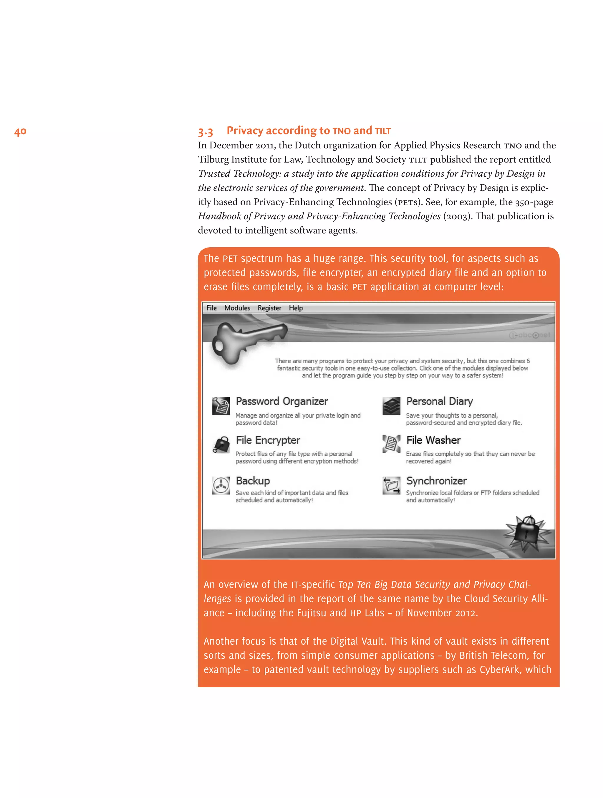 40 3.3	 Privacy according to tno and tilt
In December 2011, the Dutch organization for Applied Physics Research tno and the
Tilburg Institute for Law, Technology and Society tilt published the report entitled
Trusted Technology: a study into the application conditions for Privacy by Design in
the electronic services of the government. The concept of Privacy by Design is explic-
itly based on Privacy-Enhancing Technologies (pets). See, for example, the 350-page
Handbook of Privacy and Privacy-Enhancing Technologies (2003). That publication is
devoted to intelligent software agents.
The pet spectrum has a huge range. This security tool, for aspects such as
protected passwords, file encrypter, an encrypted diary file and an option to
erase files completely, is a basic pet application at computer level:
An overview of the it-specific Top Ten Big Data Security and Privacy Chal-
lenges is provided in the report of the same name by the Cloud Security Alli-
ance – including the Fujitsu and hp Labs – of November 2012.
Another focus is that of the Digital Vault. This kind of vault exists in different
sorts and sizes, from simple consumer applications – by British Telecom, for
example – to patented vault technology by suppliers such as CyberArk, which
 