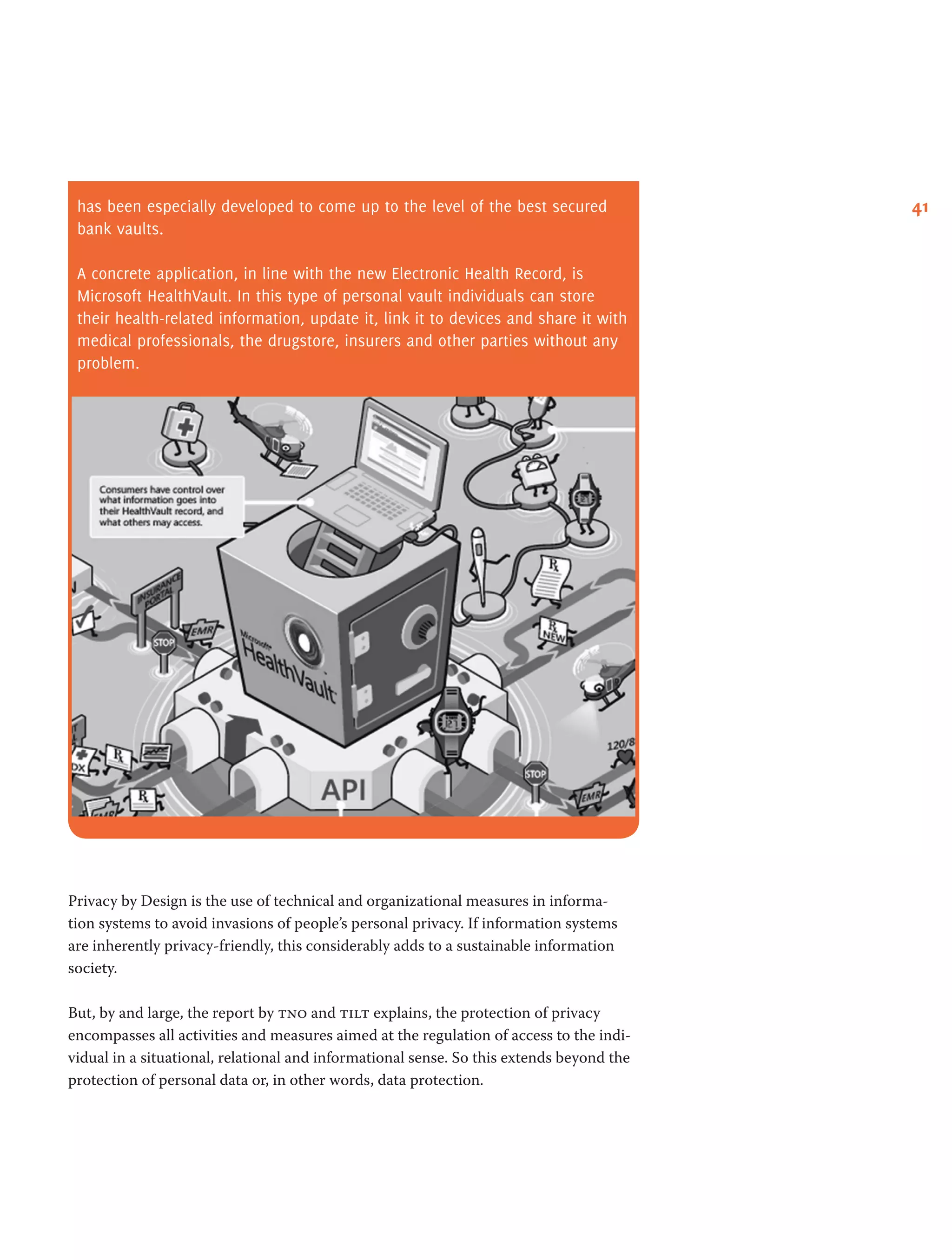 41has been especially developed to come up to the level of the best secured
bank vaults.
A concrete application, in line with the new Electronic Health Record, is
Microsoft HealthVault. In this type of personal vault individuals can store
their health-related information, update it, link it to devices and share it with
medical professionals, the drugstore, insurers and other parties without any
problem.
Privacy by Design is the use of technical and organizational measures in informa-
tion systems to avoid invasions of people’s personal privacy. If information systems
are inherently privacy-friendly, this considerably adds to a sustainable information
society.
But, by and large, the report by tno and tilt explains, the protection of privacy
encompasses all activities and measures aimed at the regulation of access to the indi-
vidual in a situational, relational and informational sense. So this extends beyond the
protection of personal data or, in other words, data protection.
 