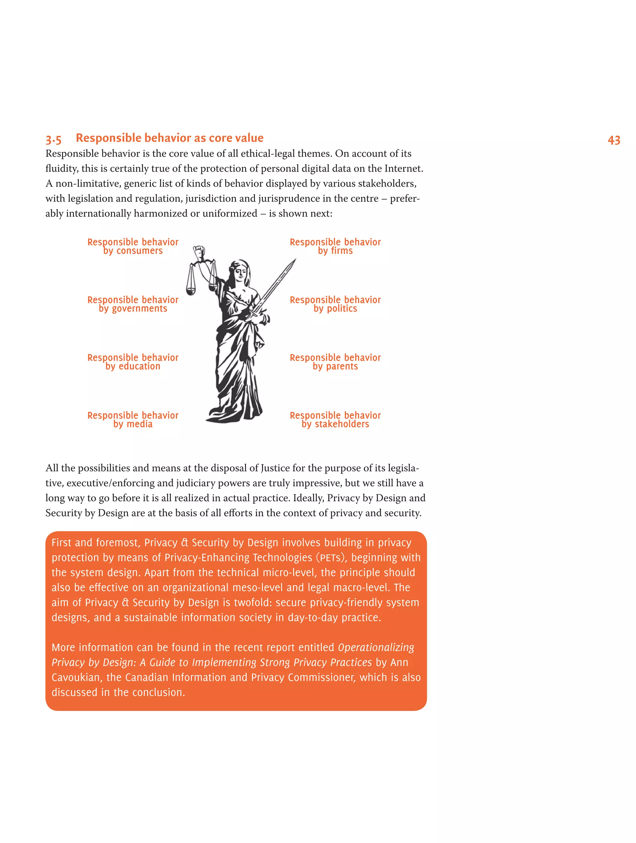 433.5	 Responsible behavior as core value
Responsible behavior is the core value of all ethical-legal themes. On account of its
fluidity, this is certainly true of the protection of personal digital data on the Internet.
A non-limitative, generic list of kinds of behavior displayed by various stakeholders,
with legislation and regulation, jurisdiction and jurisprudence in the centre – prefer-
ably internationally harmonized or uniformized – is shown next:
Responsible behavior
by consumers
Responsible behavior
by governments
Responsible behavior
by education
Responsible behavior
by media
Responsible behavior
by firms
Responsible behavior
by politics
Responsible behavior
by parents
Responsible behavior
by stakeholders
All the possibilities and means at the disposal of Justice for the purpose of its legisla-
tive, executive/enforcing and judiciary powers are truly impressive, but we still have a
long way to go before it is all realized in actual practice. Ideally, Privacy by Design and
Security by Design are at the basis of all efforts in the context of privacy and security.
First and foremost, Privacy & Security by Design involves building in privacy
protection by means of Privacy-Enhancing Technologies (pets), beginning with
the system design. Apart from the technical micro-level, the principle should
also be effective on an organizational meso-level and legal macro-level. The
aim of Privacy & Security by Design is twofold: secure privacy-friendly system
designs, and a sustainable information society in day-to-day practice.
More information can be found in the recent report entitled Operationalizing
Privacy by Design: A Guide to Implementing Strong Privacy Practices by Ann
Cavoukian, the Canadian Information and Privacy Commissioner, which is also
discussed in the conclusion.
 