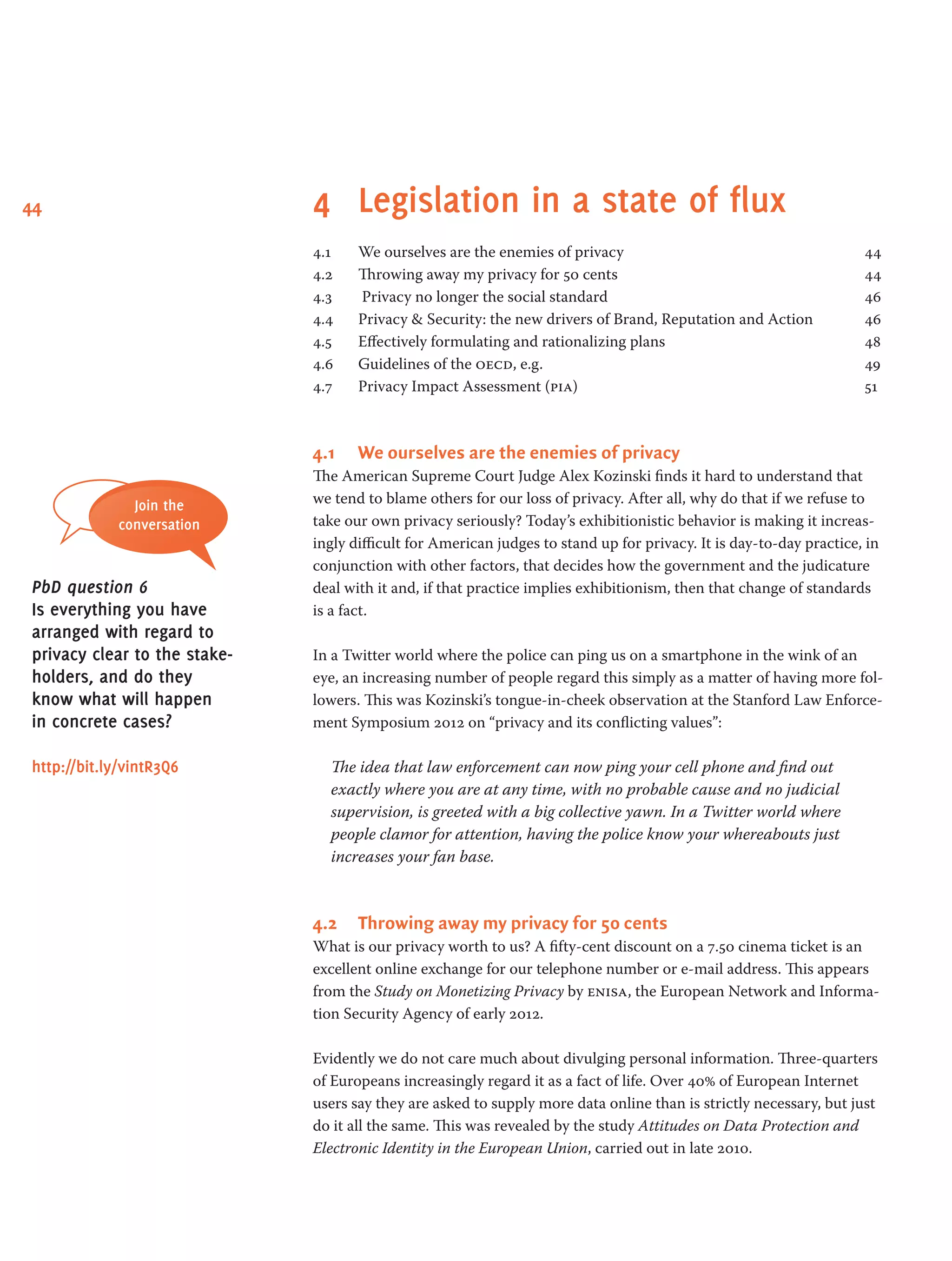 44 4 	Legislation in a state of flux
4.1 	 We ourselves are the enemies of privacy 	 44
4.2 	 Throwing away my privacy for 50 cents 	 44
4.3	 Privacy no longer the social standard 	 46
4.4 	 Privacy & Security: the new drivers of Brand, Reputation and Action 	 46
4.5	 Effectively formulating and rationalizing plans 	 48
4.6 	 Guidelines of the oecd, e.g. 	 49
4.7 	 Privacy Impact Assessment (pia) 	 51
4.1	 We ourselves are the enemies of privacy
The American Supreme Court Judge Alex Kozinski finds it hard to understand that
we tend to blame others for our loss of privacy. After all, why do that if we refuse to
take our own privacy seriously? Today’s exhibitionistic behavior is making it increas-
ingly difficult for American judges to stand up for privacy. It is day-to-day practice, in
conjunction with other factors, that decides how the government and the judicature
deal with it and, if that practice implies exhibitionism, then that change of standards
is a fact.
In a Twitter world where the police can ping us on a smartphone in the wink of an
eye, an increasing number of people regard this simply as a matter of having more fol-
lowers. This was Kozinski’s tongue-in-cheek observation at the Stanford Law Enforce-
ment Symposium 2012 on “privacy and its conflicting values”:
The idea that law enforcement can now ping your cell phone and find out
exactly where you are at any time, with no probable cause and no judicial
supervision, is greeted with a big collective yawn. In a Twitter world where
­people clamor for attention, having the police know your whereabouts just
increases your fan base.
4.2	 Throwing away my privacy for 50 cents
What is our privacy worth to us? A fifty-cent discount on a 7.50 cinema ticket is an
excellent online exchange for our telephone number or e-mail address. This appears
from the Study on Monetizing Privacy by enisa, the European Network and Informa-
tion Security Agency of early 2012.
Evidently we do not care much about divulging personal information. Three-quarters
of Europeans increasingly regard it as a fact of life. Over 40% of European Internet
users say they are asked to supply more data online than is strictly necessary, but just
do it all the same. This was revealed by the study Attitudes on Data Protection and
Electronic Identity in the European Union, carried out in late 2010.
Join the
conversation
PbD question 6
Is everything you have
arranged with regard to
privacy clear to the stake­
holders, and do they
know what will happen
in concrete cases?
http://bit.ly/vintR3Q6
 