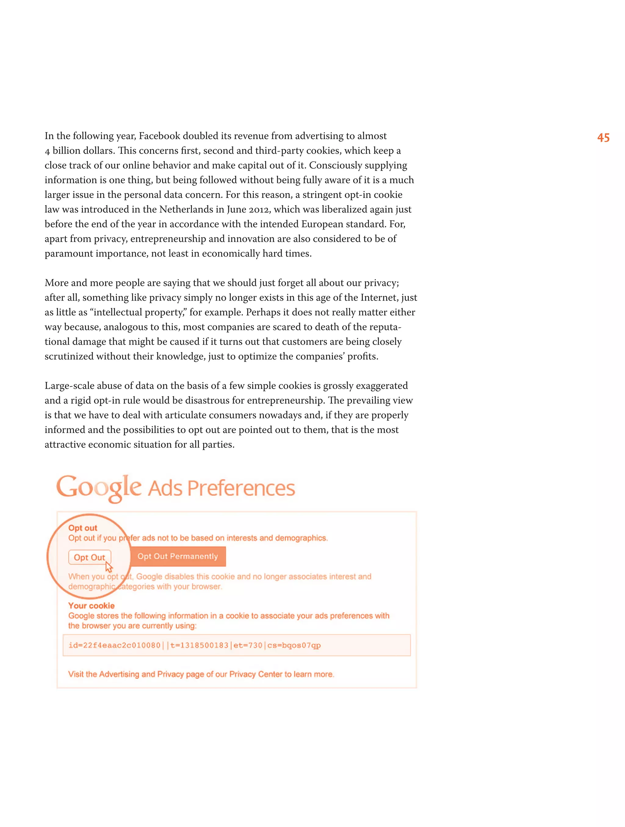 45In the following year, Facebook doubled its revenue from advertising to almost
4 billion dollars. This concerns first, second and third-party cookies, which keep a
close track of our online behavior and make capital out of it. Consciously supplying
information is one thing, but being followed without being fully aware of it is a much
larger issue in the personal data concern. For this reason, a stringent opt-in cookie
law was introduced in the Netherlands in June 2012, which was liberalized again just
before the end of the year in accordance with the intended European standard. For,
apart from privacy, entrepreneurship and innovation are also considered to be of
paramount importance, not least in economically hard times.
More and more people are saying that we should just forget all about our privacy;
after all, something like privacy simply no longer exists in this age of the Internet, just
as little as “intellectual property,” for example. Perhaps it does not really matter either
way because, analogous to this, most companies are scared to death of the reputa-
tional damage that might be caused if it turns out that customers are being closely
scrutinized without their knowledge, just to optimize the companies’ profits.
Large-scale abuse of data on the basis of a few simple cookies is grossly exaggerated
and a rigid opt-in rule would be disastrous for entrepreneurship. The prevailing view
is that we have to deal with articulate consumers nowadays and, if they are properly
informed and the possibilities to opt out are pointed out to them, that is the most
attractive economic situation for all parties.
 
