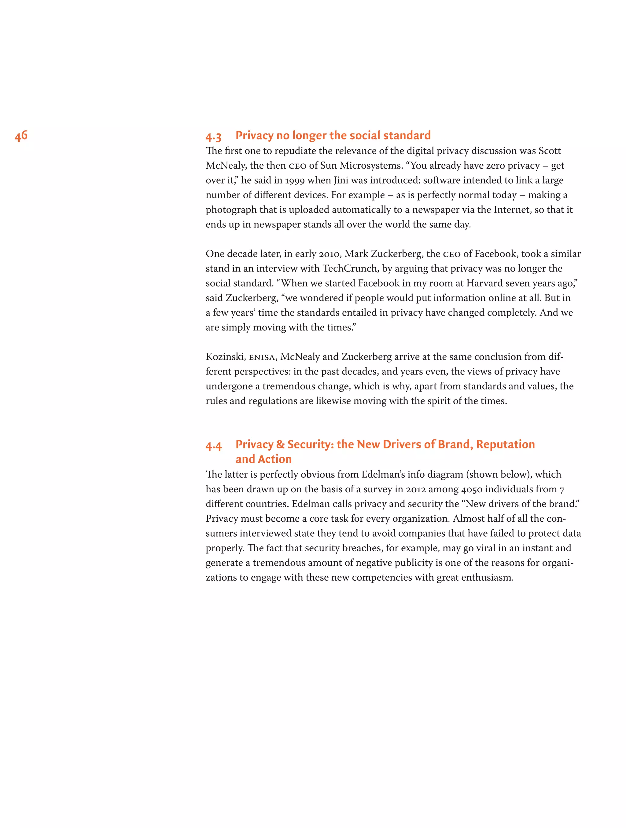 46 4.3	 Privacy no longer the social standard
The first one to repudiate the relevance of the digital privacy discussion was Scott
McNealy, the then ceo of Sun Microsystems. “You already have zero privacy – get
over it,” he said in 1999 when Jini was introduced: software intended to link a large
number of different devices. For example – as is perfectly normal today – making a
photograph that is uploaded automatically to a newspaper via the Internet, so that it
ends up in newspaper stands all over the world the same day.
One decade later, in early 2010, Mark Zuckerberg, the ceo of Facebook, took a similar
stand in an interview with TechCrunch, by arguing that privacy was no longer the
social standard. “When we started Facebook in my room at Harvard seven years ago,”
said Zuckerberg, “we wondered if people would put information online at all. But in
a few years’ time the standards entailed in privacy have changed completely. And we
are simply moving with the times.”
Kozinski, enisa, McNealy and Zuckerberg arrive at the same conclusion from dif-
ferent perspectives: in the past decades, and years even, the views of privacy have
undergone a tremendous change, which is why, apart from standards and values, the
rules and regulations are likewise moving with the spirit of the times.
4.4	 Privacy & Security: the New Drivers of Brand, Reputation
and Action
The latter is perfectly obvious from Edelman’s info diagram (shown below), which
has been drawn up on the basis of a survey in 2012 among 4050 individuals from 7
different countries. Edelman calls privacy and security the “New drivers of the brand.”
Privacy must become a core task for every organization. Almost half of all the con-
sumers interviewed state they tend to avoid companies that have failed to protect data
properly. The fact that security breaches, for example, may go viral in an instant and
generate a tremendous amount of negative publicity is one of the reasons for organi-
zations to engage with these new competencies with great enthusiasm.
 