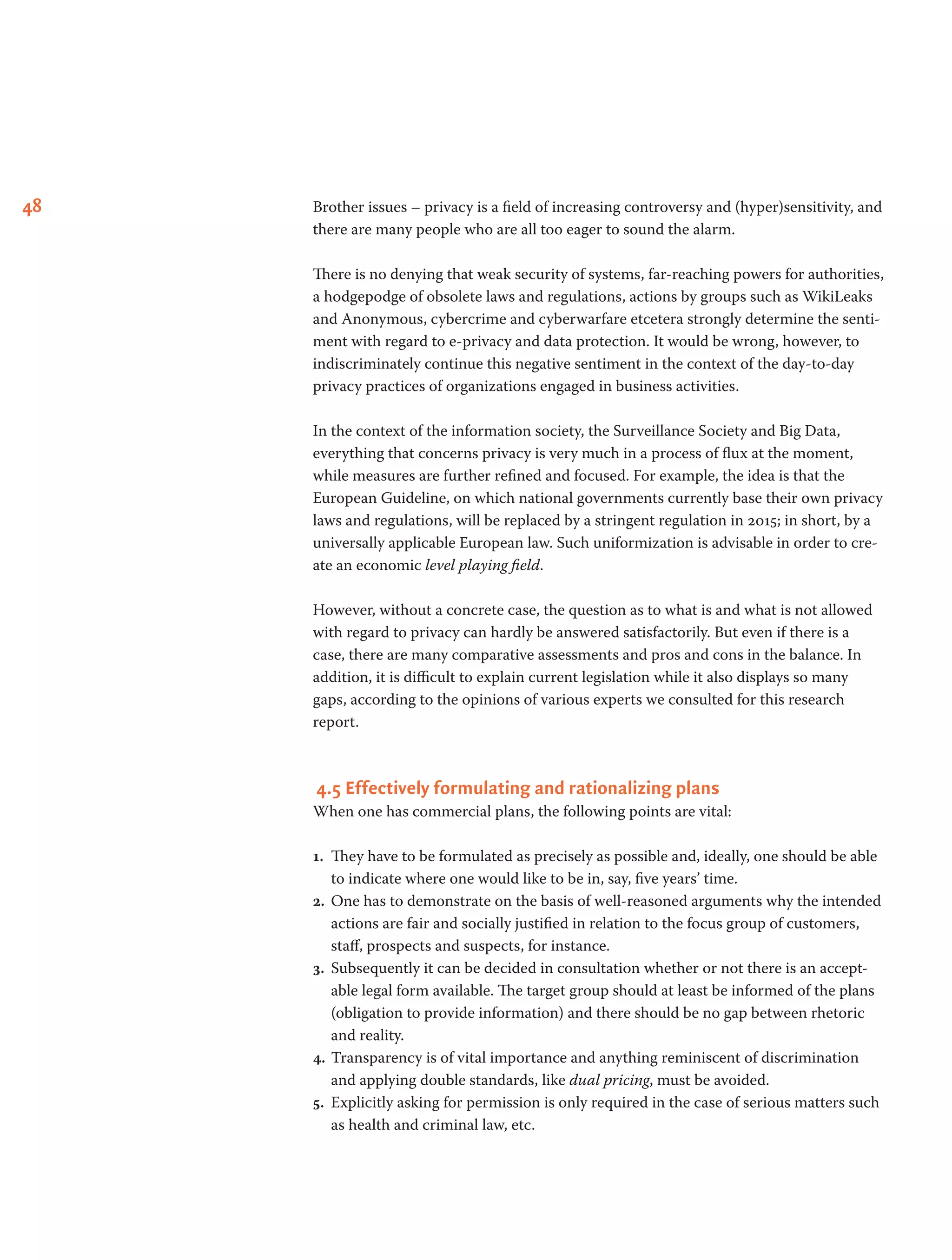48 Brother issues – privacy is a field of increasing controversy and (hyper)sensitivity, and
there are many people who are all too eager to sound the alarm.
There is no denying that weak security of systems, far-reaching powers for authorities,
a hodgepodge of obsolete laws and regulations, actions by groups such as WikiLeaks
and Anonymous, cybercrime and cyberwarfare etcetera strongly determine the senti-
ment with regard to e-privacy and data protection. It would be wrong, however, to
indiscriminately continue this negative sentiment in the context of the day-to-day
privacy practices of organizations engaged in business activities.
In the context of the information society, the Surveillance Society and Big Data,
everything that concerns privacy is very much in a process of flux at the moment,
while measures are further refined and focused. For example, the idea is that the
European Guideline, on which national governments currently base their own privacy
laws and regulations, will be replaced by a stringent regulation in 2015; in short, by a
universally applicable European law. Such uniformization is advisable in order to cre-
ate an economic level playing field.
However, without a concrete case, the question as to what is and what is not allowed
with regard to privacy can hardly be answered satisfactorily. But even if there is a
case, there are many comparative assessments and pros and cons in the balance. In
addition, it is difficult to explain current legislation while it also displays so many
gaps, according to the opinions of various experts we consulted for this research
report.
 4.5 Effectively formulating and rationalizing plans
When one has commercial plans, the following points are vital:
1.	 They have to be formulated as precisely as possible and, ideally, one should be able
to indicate where one would like to be in, say, five years’ time.
2.	 One has to demonstrate on the basis of well-reasoned arguments why the intended
actions are fair and socially justified in relation to the focus group of customers,
staff, prospects and suspects, for instance.
3.	 Subsequently it can be decided in consultation whether or not there is an accept-
able legal form available. The target group should at least be informed of the plans
(obligation to provide information) and there should be no gap between rhetoric
and reality.
4.	Transparency is of vital importance and anything reminiscent of discrimination
and applying double standards, like dual pricing, must be avoided.
5.	 Explicitly asking for permission is only required in the case of serious matters such
as health and criminal law, etc.
 