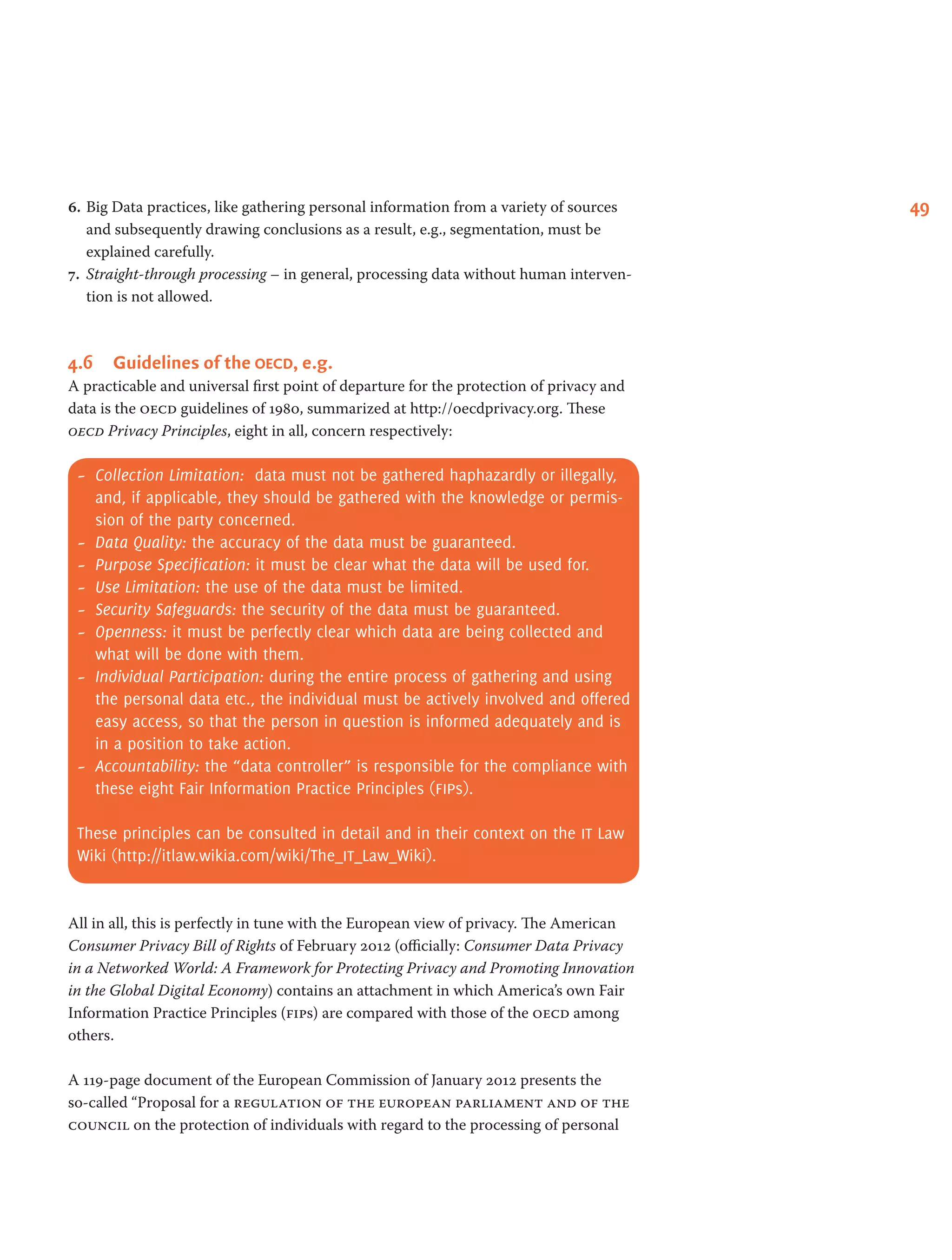 496.	Big Data practices, like gathering personal information from a variety of sources
and subsequently drawing conclusions as a result, e.g., segmentation, must be
explained carefully.
7.	 Straight-through processing – in general, processing data without human interven-
tion is not allowed.
4.6	 Guidelines of the oecd, e.g.
A practicable and universal first point of departure for the protection of privacy and
data is the oecd guidelines of 1980, summarized at http://oecdprivacy.org. These
oecd Privacy Principles, eight in all, concern respectively:
-- Collection Limitation: data must not be gathered haphazardly or illegally,
and, if applicable, they should be gathered with the knowledge or permis-
sion of the party concerned.
-- Data Quality: the accuracy of the data must be guaranteed.
-- Purpose Specification: it must be clear what the data will be used for.
-- Use Limitation: the use of the data must be limited.
-- Security Safeguards: the security of the data must be guaranteed.
-- Openness: it must be perfectly clear which data are being collected and
what will be done with them.
-- Individual Participation: during the entire process of gathering and using
the personal data etc., the individual must be actively involved and offered
easy access, so that the person in question is informed adequately and is
in a position to take action.
-- Accountability: the “data controller” is responsible for the compliance with
these eight Fair Information Practice Principles (fips).
These principles can be consulted in detail and in their context on the it Law
Wiki (http://itlaw.wikia.com/wiki/The_it_Law_Wiki).
All in all, this is perfectly in tune with the European view of privacy. The American
Consumer Privacy Bill of Rights of February 2012 (officially: Consumer Data Privacy
in a Networked World: A Framework for Protecting Privacy and Promoting Innovation
in the Global Digital Economy) contains an attachment in which America’s own Fair
Information Practice Principles (fips) are compared with those of the oecd among
others.
A 119-page document of the European Commission of January 2012 presents the
so-called “Proposal for a regulation of the european parliament and of the
council on the protection of individuals with regard to the processing of personal
 
