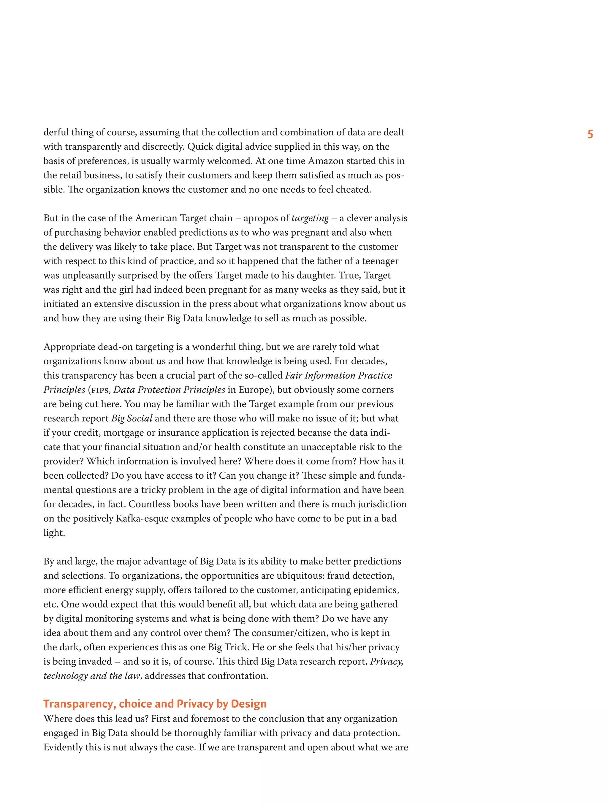 5derful thing of course, assuming that the collection and combination of data are dealt
with transparently and discreetly. Quick digital advice supplied in this way, on the
basis of preferences, is usually warmly welcomed. At one time Amazon started this in
the retail business, to satisfy their customers and keep them satisfied as much as pos-
sible. The organization knows the customer and no one needs to feel cheated.
But in the case of the American Target chain – apropos of targeting – a clever analysis
of purchasing behavior enabled predictions as to who was pregnant and also when
the delivery was likely to take place. But Target was not transparent to the customer
with respect to this kind of practice, and so it happened that the father of a teenager
was unpleasantly surprised by the offers Target made to his daughter. True, Target
was right and the girl had indeed been pregnant for as many weeks as they said, but it
initiated an extensive discussion in the press about what organizations know about us
and how they are using their Big Data knowledge to sell as much as possible.
Appropriate dead-on targeting is a wonderful thing, but we are rarely told what
organizations know about us and how that knowledge is being used. For decades,
this transparency has been a crucial part of the so-called Fair Information Practice
Principles (fips, Data Protection Principles in Europe), but obviously some corners
are being cut here. You may be familiar with the Target example from our previous
research report Big Social and there are those who will make no issue of it; but what
if your credit, mortgage or insurance application is rejected because the data indi-
cate that your financial situation and/or health constitute an unacceptable risk to the
provider? Which information is involved here? Where does it come from? How has it
been collected? Do you have access to it? Can you change it? These simple and funda-
mental questions are a tricky problem in the age of digital information and have been
for decades, in fact. Countless books have been written and there is much jurisdiction
on the positively Kafka-esque examples of people who have come to be put in a bad
light.
By and large, the major advantage of Big Data is its ability to make better predictions
and selections. To organizations, the opportunities are ubiquitous: fraud detection,
more efficient energy supply, offers tailored to the customer, anticipating epidemics,
etc. One would expect that this would benefit all, but which data are being gathered
by digital monitoring systems and what is being done with them? Do we have any
idea about them and any control over them? The consumer/citizen, who is kept in
the dark, often experiences this as one Big Trick. He or she feels that his/her privacy
is being invaded – and so it is, of course. This third Big Data research report, Privacy,
technology and the law, addresses that confrontation.
Transparency, choice and Privacy by Design
Where does this lead us? First and foremost to the conclusion that any organization
engaged in Big Data should be thoroughly familiar with privacy and data protection.
Evidently this is not always the case. If we are transparent and open about what we are
 