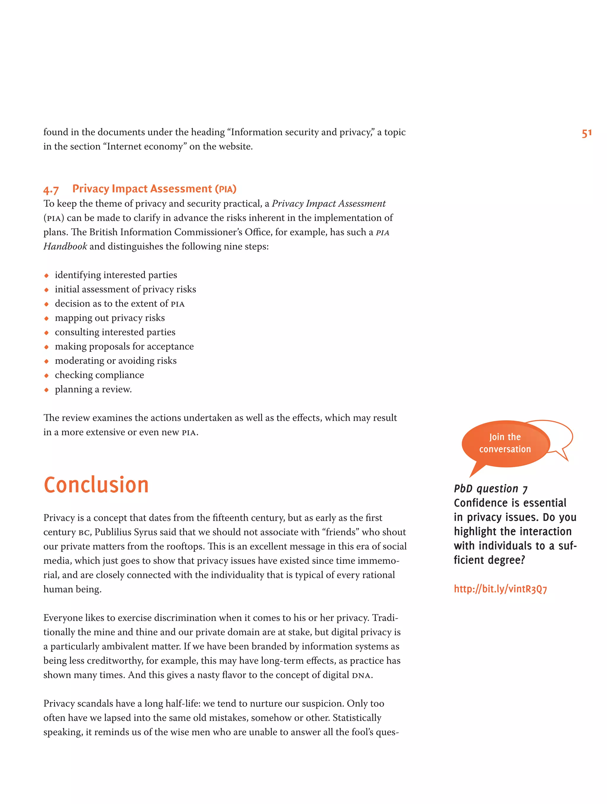 51found in the documents under the heading “Information security and privacy,” a topic
in the section “Internet economy” on the website.
4.7	 Privacy Impact Assessment (pia)
To keep the theme of privacy and security practical, a Privacy Impact Assessment
(pia) can be made to clarify in advance the risks inherent in the implementation of
plans. The British Information Commissioner’s Office, for example, has such a pia
Handbook and distinguishes the following nine steps:
•• identifying interested parties
•• initial assessment of privacy risks
•• decision as to the extent of pia
•• mapping out privacy risks
•• consulting interested parties
•• making proposals for acceptance
•• moderating or avoiding risks
•• checking compliance
•• planning a review.
The review examines the actions undertaken as well as the effects, which may result
in a more extensive or even new pia.
Conclusion
Privacy is a concept that dates from the fifteenth century, but as early as the first
century bc, Publilius Syrus said that we should not associate with “friends” who shout
our private matters from the rooftops. This is an excellent message in this era of social
media, which just goes to show that privacy issues have existed since time immemo-
rial, and are closely connected with the individuality that is typical of every rational
human being.
Everyone likes to exercise discrimination when it comes to his or her privacy. Tradi-
tionally the mine and thine and our private domain are at stake, but digital privacy is
a particularly ambivalent matter. If we have been branded by information systems as
being less creditworthy, for example, this may have long-term effects, as practice has
shown many times. And this gives a nasty flavor to the concept of digital dna.
Privacy scandals have a long half-life: we tend to nurture our suspicion. Only too
often have we lapsed into the same old mistakes, somehow or other. Statistically
speaking, it reminds us of the wise men who are unable to answer all the fool’s ques-
Join the
conversation
PbD question 7
Confidence is essential
in privacy issues. Do you
highlight the interaction
with individuals to a suf-
ficient degree?
http://bit.ly/vintR3Q7
 