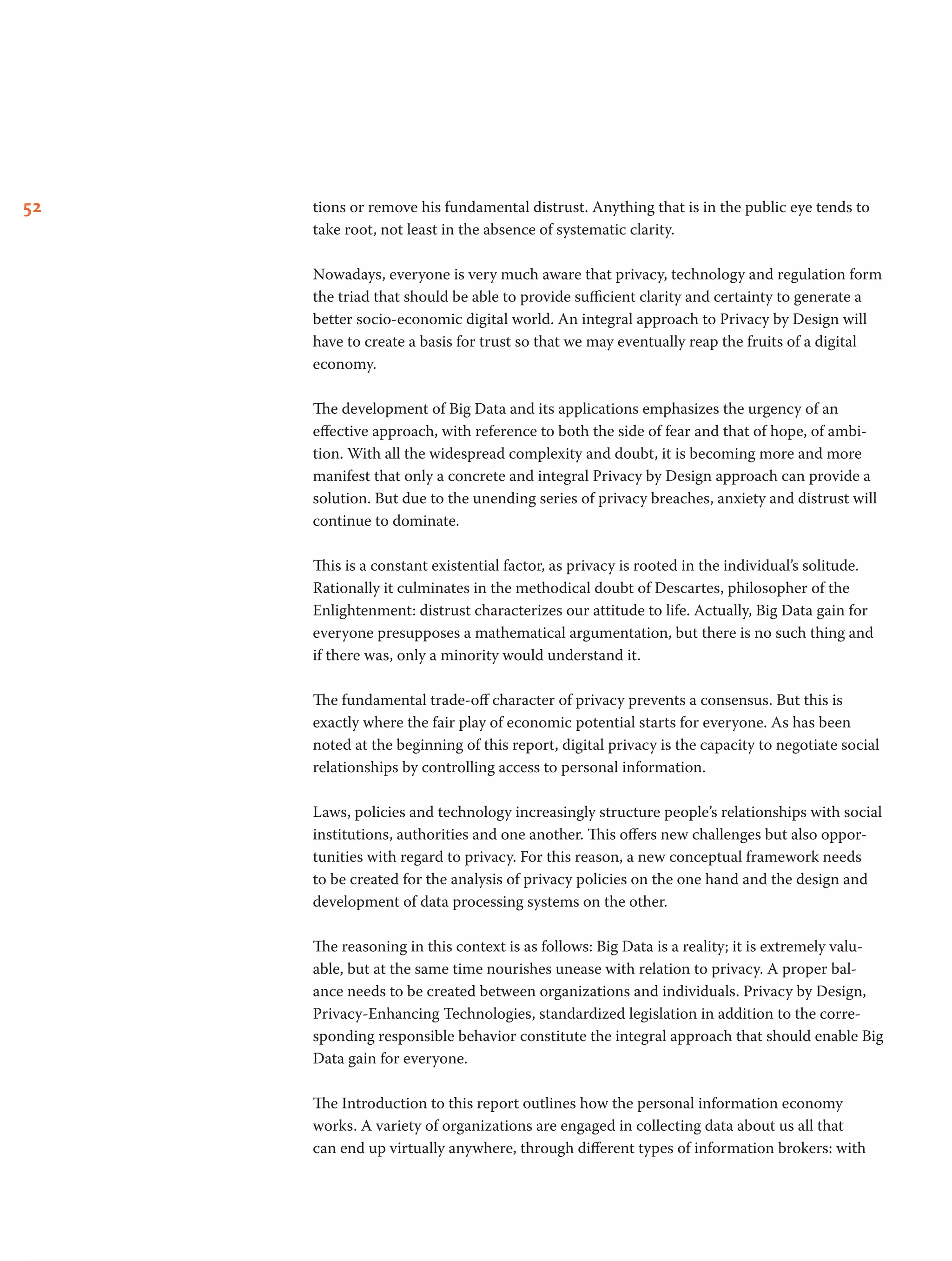52 tions or remove his fundamental distrust. Anything that is in the public eye tends to
take root, not least in the absence of systematic clarity.
Nowadays, everyone is very much aware that privacy, technology and regulation form
the triad that should be able to provide sufficient clarity and certainty to generate a
better socio-economic digital world. An integral approach to Privacy by Design will
have to create a basis for trust so that we may eventually reap the fruits of a digital
economy.
The development of Big Data and its applications emphasizes the urgency of an
effective approach, with reference to both the side of fear and that of hope, of ambi-
tion. With all the widespread complexity and doubt, it is becoming more and more
manifest that only a concrete and integral Privacy by Design approach can provide a
solution. But due to the unending series of privacy breaches, anxiety and distrust will
continue to dominate.
This is a constant existential factor, as privacy is rooted in the individual’s solitude.
Rationally it culminates in the methodical doubt of Descartes, philosopher of the
Enlightenment: distrust characterizes our attitude to life. Actually, Big Data gain for
everyone presupposes a mathematical argumentation, but there is no such thing and
if there was, only a minority would understand it.
The fundamental trade-off character of privacy prevents a consensus. But this is
exactly where the fair play of economic potential starts for everyone. As has been
noted at the beginning of this report, digital privacy is the capacity to negotiate social
relationships by controlling access to personal information.        
Laws, policies and technology increasingly structure people’s relationships with social
institutions, authorities and one another. This offers new challenges but also oppor-
tunities with regard to privacy. For this reason, a new conceptual framework needs
to be created for the analysis of privacy policies on the one hand and the design and
development of data processing systems on the other.
The reasoning in this context is as follows: Big Data is a reality; it is extremely valu-
able, but at the same time nourishes unease with relation to privacy. A proper bal-
ance needs to be created between organizations and individuals. Privacy by Design,
Privacy-Enhancing Technologies, standardized legislation in addition to the corre-
sponding responsible behavior constitute the integral approach that should enable Big
Data gain for everyone.
The Introduction to this report outlines how the personal information economy
works. A variety of organizations are engaged in collecting data about us all that
can end up virtually anywhere, through different types of information brokers: with
 