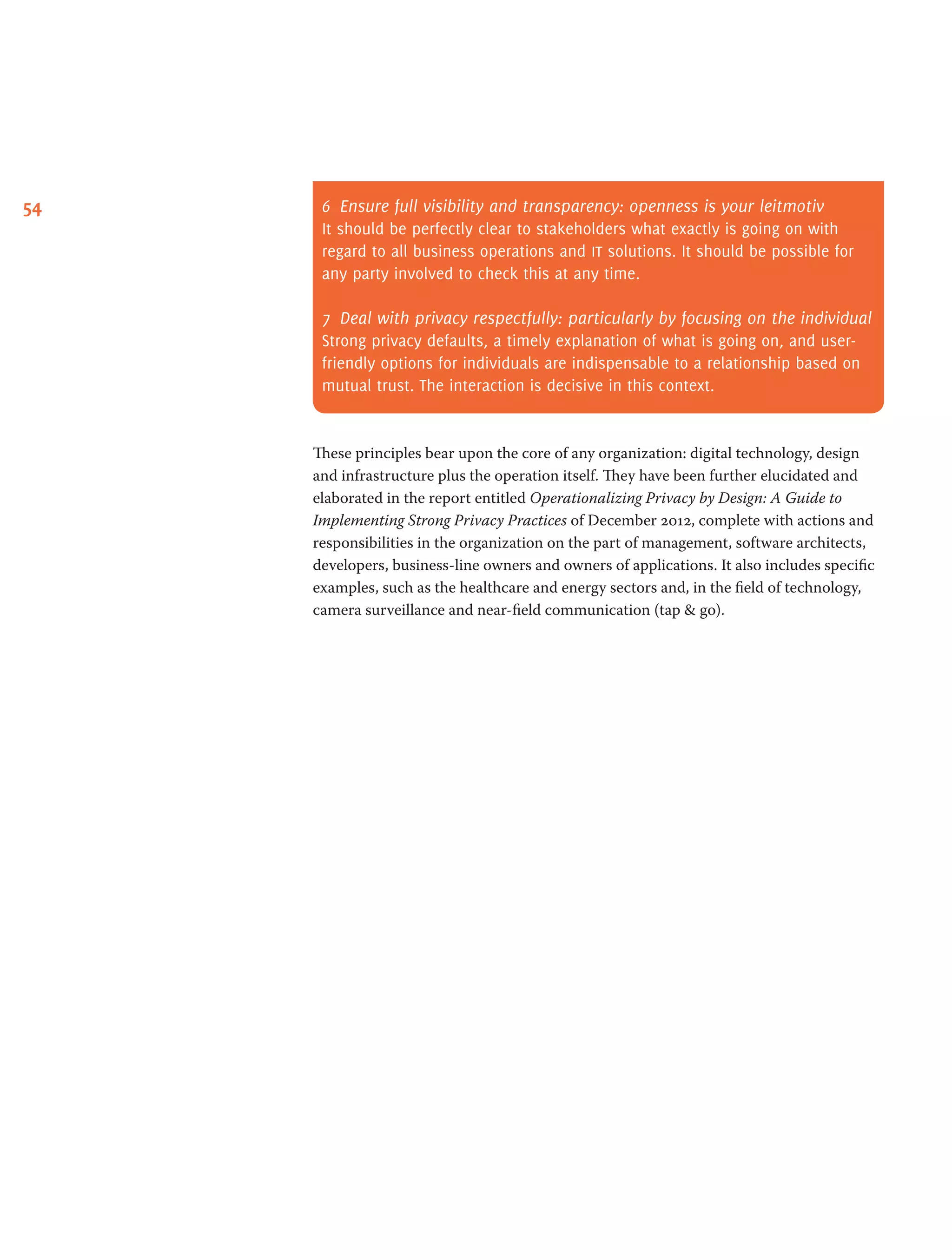 54 6	 Ensure full visibility and transparency: openness is your leitmotiv
It should be perfectly clear to stakeholders what exactly is going on with
regard to all business operations and it solutions. It should be possible for
any party involved to check this at any time.
7	 Deal with privacy respectfully: particularly by focusing on the individual
Strong privacy defaults, a timely explanation of what is going on, and user-
friendly options for individuals are indispensable to a relationship based on
mutual trust. The interaction is decisive in this context.
These principles bear upon the core of any organization: digital technology, design
and infrastructure plus the operation itself. They have been further elucidated and
elaborated in the report entitled Operationalizing Privacy by Design: A Guide to
Implementing Strong Privacy Practices of December 2012, complete with actions and
responsibilities in the organization on the part of management, software architects,
developers, business-line owners and owners of applications. It also includes specific
examples, such as the healthcare and energy sectors and, in the field of technology,
camera surveillance and near-field communication (tap  go).
 