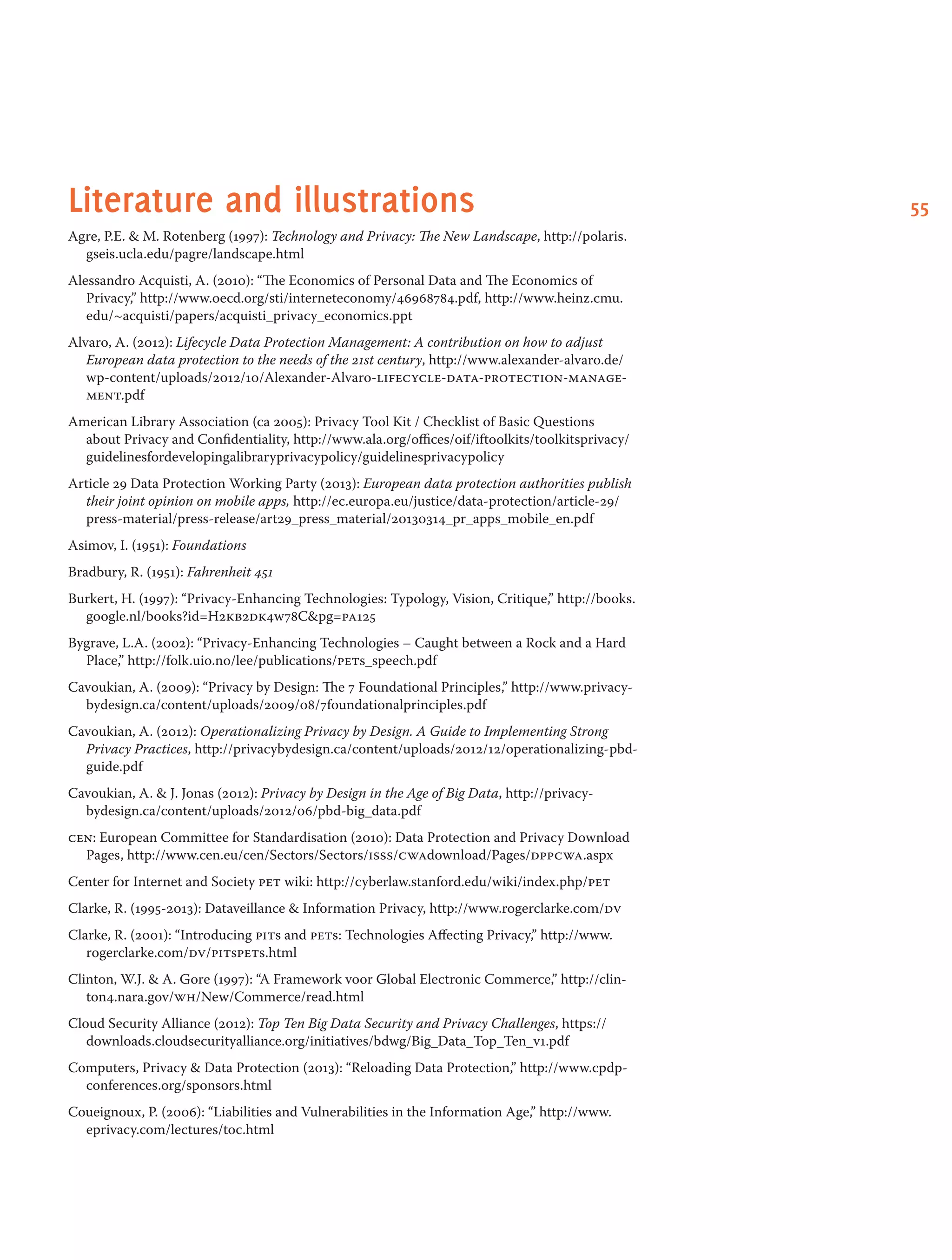 55Literature and illustrations
Agre, P.E.  M. Rotenberg (1997): Technology and Privacy: The New Landscape, http://polaris.
gseis.ucla.edu/pagre/landscape.html
Alessandro Acquisti, A. (2010): “The Economics of Personal Data and The Economics of
Privacy,” http://www.oecd.org/sti/interneteconomy/46968784.pdf, http://www.heinz.cmu.
edu/~acquisti/papers/acquisti_privacy_economics.ppt
Alvaro, A. (2012): Lifecycle Data Protection Management: A contribution on how to adjust
European data protection to the needs of the 21st century, http://www.alexander-alvaro.de/
wp-content/uploads/2012/10/Alexander-Alvaro-lifecycle-data-protection-manage-
ment.pdf
American Library Association (ca 2005): Privacy Tool Kit / Checklist of Basic Questions
about Privacy and Confidentiality, http://www.ala.org/offices/oif/iftoolkits/toolkitsprivacy/
guidelinesfordevelopingalibraryprivacypolicy/guidelinesprivacypolicy
Article 29 Data Protection Working Party (2013): European data protection authorities publish
their joint opinion on mobile apps, http://ec.europa.eu/justice/data-protection/article-29/
press-material/press-release/art29_press_material/20130314_pr_apps_mobile_en.pdf
Asimov, I. (1951): Foundations
Bradbury, R. (1951): Fahrenheit 451
Burkert, H. (1997): “Privacy-Enhancing Technologies: Typology, Vision, Critique,” http://books.
google.nl/books?id=H2kb2dk4w78Cpg=pa125
Bygrave, L.A. (2002): “Privacy-Enhancing Technologies – Caught between a Rock and a Hard
Place,” http://folk.uio.no/lee/publications/pets_speech.pdf
Cavoukian, A. (2009): “Privacy by Design: The 7 Foundational Principles,” http://www.privacy-
bydesign.ca/content/uploads/2009/08/7foundationalprinciples.pdf
Cavoukian, A. (2012): Operationalizing Privacy by Design. A Guide to Implementing Strong
Privacy Practices, http://privacybydesign.ca/content/uploads/2012/12/operationalizing-pbd-
guide.pdf
Cavoukian, A.  J. Jonas (2012): Privacy by Design in the Age of Big Data, http://privacy-
bydesign.ca/content/uploads/2012/06/pbd-big_data.pdf
cen: European Committee for Standardisation (2010): Data Protection and Privacy Download
Pages, http://www.cen.eu/cen/Sectors/Sectors/isss/cwadownload/Pages/dppcwa.aspx
Center for Internet and Society pet wiki: http://cyberlaw.stanford.edu/wiki/index.php/pet
Clarke, R. (1995-2013): Dataveillance  Information Privacy, http://www.rogerclarke.com/dv
Clarke, R. (2001): “Introducing pits and pets: Technologies Affecting Privacy,” http://www.
rogerclarke.com/dv/pitspets.html
Clinton, W.J.  A. Gore (1997): “A Framework voor Global Electronic Commerce,” http://clin-
ton4.nara.gov/wh/New/Commerce/read.html
Cloud Security Alliance (2012): Top Ten Big Data Security and Privacy Challenges, https://
downloads.cloudsecurityalliance.org/initiatives/bdwg/Big_Data_Top_Ten_v1.pdf
Computers, Privacy  Data Protection (2013): “Reloading Data Protection,” http://www.cpdp-
conferences.org/sponsors.html
Coueignoux, P. (2006): “Liabilities and Vulnerabilities in the Information Age,” http://www.
eprivacy.com/lectures/toc.html
 