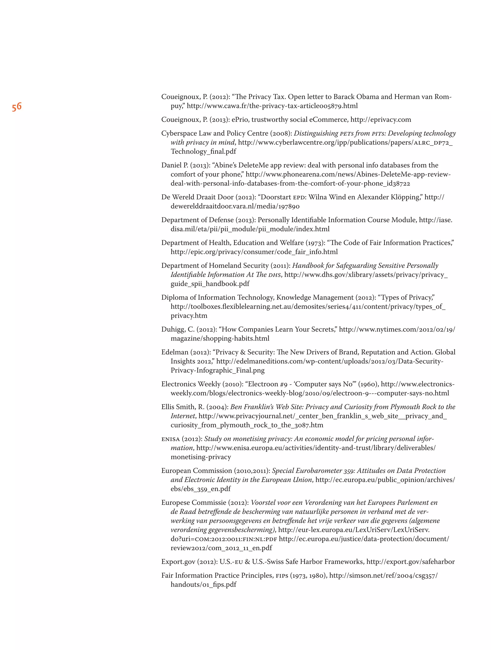 56
Coueignoux, P. (2012): “The Privacy Tax. Open letter to Barack Obama and Herman van Rom-
puy,” http://www.cawa.fr/the-privacy-tax-article005879.html
Coueignoux, P. (2013): ePrio, trustworthy social eCommerce, http://eprivacy.com
Cyberspace Law and Policy Centre (2008): Distinguishing pets from pits: Developing technology
with privacy in mind, http://www.cyberlawcentre.org/ipp/publications/papers/alrc_dp72_
Technology_final.pdf
Daniel P. (2013): “Abine’s DeleteMe app review: deal with personal info databases from the
comfort of your phone,” http://www.phonearena.com/news/Abines-DeleteMe-app-review-
deal-with-personal-info-databases-from-the-comfort-of-your-phone_id38722
De Wereld Draait Door (2012): “Doorstart epd: Wilna Wind en Alexander Klöpping,” http://
dewerelddraaitdoor.vara.nl/media/197890
Department of Defense (2013): Personally Identifiable Information Course Module, http://iase.
disa.mil/eta/pii/pii_module/pii_module/index.html
Department of Health, Education and Welfare (1973): “The Code of Fair Information Practices,”
http://epic.org/privacy/consumer/code_fair_info.html
Department of Homeland Security (2011): Handbook for Safeguarding Sensitive Personally
Identifiable Information At The dhs, http://www.dhs.gov/xlibrary/assets/privacy/privacy_
guide_spii_handbook.pdf
Diploma of Information Technology, Knowledge Management (2012): “Types of Privacy,”
http://toolboxes.flexiblelearning.net.au/demosites/series4/411/content/privacy/types_of_
privacy.htm
Duhigg, C. (2012): “How Companies Learn Your Secrets,” http://www.nytimes.com/2012/02/19/
magazine/shopping-habits.html
Edelman (2012): “Privacy  Security: The New Drivers of Brand, Reputation and Action. Global
Insights 2012,” http://edelmaneditions.com/wp-content/uploads/2012/03/Data-Security-
Privacy-Infographic_Final.png
Electronics Weekly (2010): “Electroon #9 - ‘Computer says No’” (1960), http://www.electronics­
weekly.com/blogs/electronics-weekly-blog/2010/09/electroon-9---computer-says-no.html
Ellis Smith, R. (2004): Ben Franklin’s Web Site: Privacy and Curiosity from Plymouth Rock to the
Internet, http://www.privacyjournal.net/_center_ben_franklin_s_web_site__privacy_and_
curiosity_from_plymouth_rock_to_the_3087.htm
enisa (2012): Study on monetising privacy: An economic model for pricing personal infor-
mation, http://www.enisa.europa.eu/activities/identity-and-trust/library/deliverables/
monetising-privacy
European Commission (2010,2011): Special Eurobarometer 359: Attitudes on Data Protection
and Electronic Identity in the European Union, http://ec.europa.eu/public_opinion/archives/
ebs/ebs_359_en.pdf
Europese Commissie (2012): Voorstel voor een Verordening van het Europees Parlement en
de Raad betreffende de bescherming van natuurlijke personen in verband met de ver-
werking van persoonsgegevens en betreffende het vrije verkeer van die gegevens (algemene
verordening gegevensbescherming), http://eur-lex.europa.eu/LexUriServ/LexUriServ.
do?uri=com:2012:0011:fin:nl:pdf http://ec.europa.eu/justice/data-protection/document/
review2012/com_2012_11_en.pdf
Export.gov (2012): U.S.-eu  U.S.-Swiss Safe Harbor Frameworks, http://export.gov/safeharbor
Fair Information Practice Principles, fips (1973, 1980), http://simson.net/ref/2004/csg357/
handouts/01_fips.pdf
 
