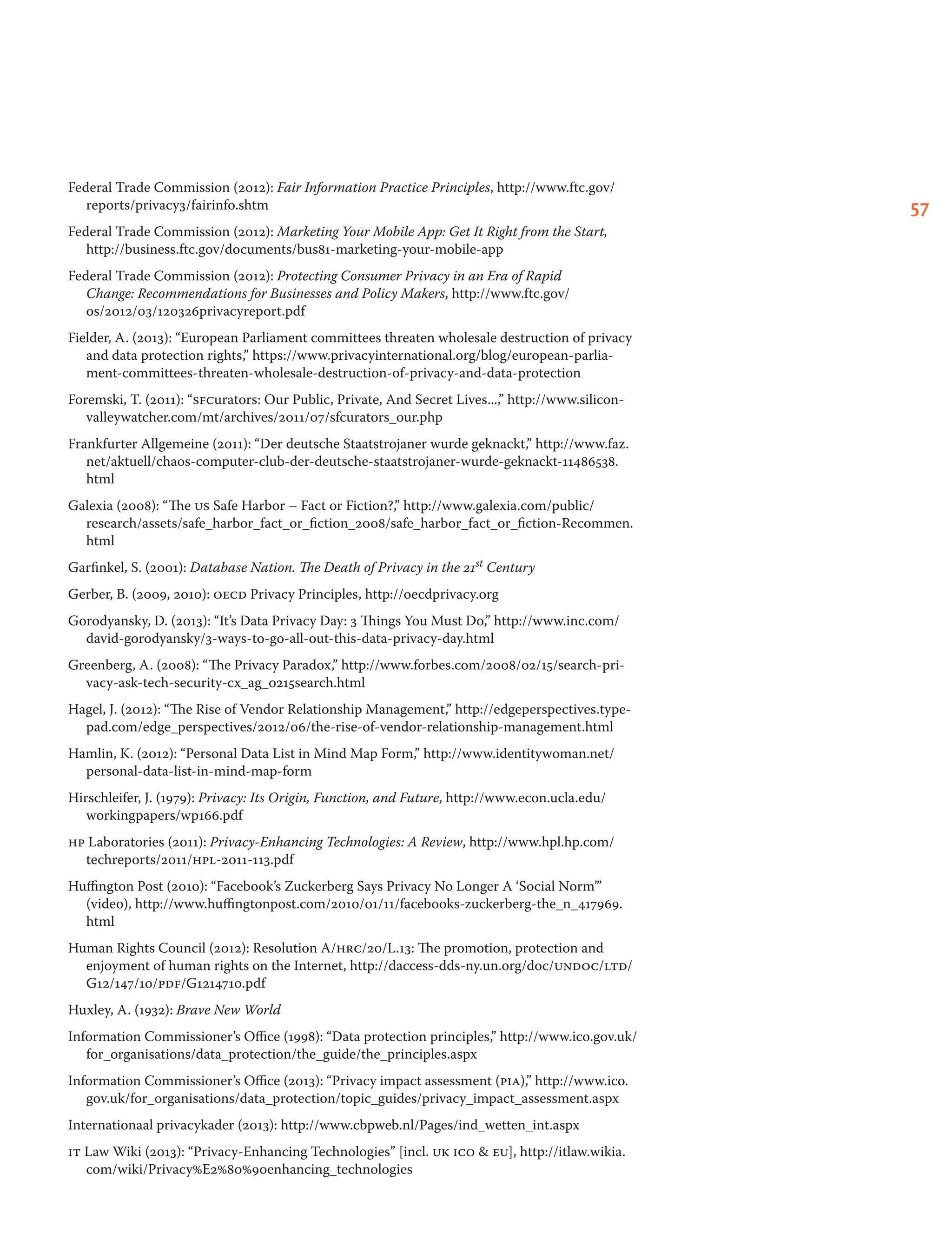 57
Federal Trade Commission (2012): Fair Information Practice Principles, http://www.ftc.gov/
reports/privacy3/fairinfo.shtm
Federal Trade Commission (2012): Marketing Your Mobile App: Get It Right from the Start,
http://business.ftc.gov/documents/bus81-marketing-your-mobile-app
Federal Trade Commission (2012): Protecting Consumer Privacy in an Era of Rapid
Change: Recommendations for Businesses and Policy Makers, http://www.ftc.gov/
os/2012/03/120326privacyreport.pdf
Fielder, A. (2013): “European Parliament committees threaten wholesale destruction of privacy
and data protection rights,” https://www.privacyinternational.org/blog/european-parlia-
ment-committees-threaten-wholesale-destruction-of-privacy-and-data-protection
Foremski, T. (2011): “sfcurators: Our Public, Private, And Secret Lives...,” http://www.silicon-
valleywatcher.com/mt/archives/2011/07/sfcurators_our.php
Frankfurter Allgemeine (2011): “Der deutsche Staatstrojaner wurde geknackt,” http://www.faz.
net/aktuell/chaos-computer-club-der-deutsche-staatstrojaner-wurde-geknackt-11486538.
html
Galexia (2008): “The us Safe Harbor – Fact or Fiction?,” http://www.galexia.com/public/
research/assets/safe_harbor_fact_or_fiction_2008/safe_harbor_fact_or_fiction-Recommen.
html
Garfinkel, S. (2001): Database Nation. The Death of Privacy in the 21st Century
Gerber, B. (2009, 2010): oecd Privacy Principles, http://oecdprivacy.org
Gorodyansky, D. (2013): “It’s Data Privacy Day: 3 Things You Must Do,” http://www.inc.com/
david-gorodyansky/3-ways-to-go-all-out-this-data-privacy-day.html
Greenberg, A. (2008): “The Privacy Paradox,” http://www.forbes.com/2008/02/15/search-pri-
vacy-ask-tech-security-cx_ag_0215search.html
Hagel, J. (2012): “The Rise of Vendor Relationship Management,” http://edgeperspectives.type-
pad.com/edge_perspectives/2012/06/the-rise-of-vendor-relationship-management.html
Hamlin, K. (2012): “Personal Data List in Mind Map Form,” http://www.identitywoman.net/
personal-data-list-in-mind-map-form
Hirschleifer, J. (1979): Privacy: Its Origin, Function, and Future, http://www.econ.ucla.edu/
workingpapers/wp166.pdf
hp Laboratories (2011): Privacy-Enhancing Technologies: A Review, http://www.hpl.hp.com/
techreports/2011/hpl-2011-113.pdf
Huffington Post (2010): “Facebook’s Zuckerberg Says Privacy No Longer A ‘Social Norm’”
(video), http://www.huffingtonpost.com/2010/01/11/facebooks-zuckerberg-the_n_417969.
html
Human Rights Council (2012): Resolution A/hrc/20/L.13: The promotion, protection and
enjoyment of human rights on the Internet, http://daccess-dds-ny.un.org/doc/undoc/ltd/
G12/147/10/pdf/G1214710.pdf
Huxley, A. (1932): Brave New World
Information Commissioner’s Office (1998): “Data protection principles,” http://www.ico.gov.uk/
for_organisations/data_protection/the_guide/the_principles.aspx
Information Commissioner’s Office (2013): “Privacy impact assessment (pia),” http://www.ico.
gov.uk/for_organisations/data_protection/topic_guides/privacy_impact_assessment.aspx
Internationaal privacykader (2013): http://www.cbpweb.nl/Pages/ind_wetten_int.aspx
it Law Wiki (2013): “Privacy-Enhancing Technologies” [incl. uk ico  eu], http://itlaw.wikia.
com/wiki/Privacy%E2%80%90enhancing_technologies
 