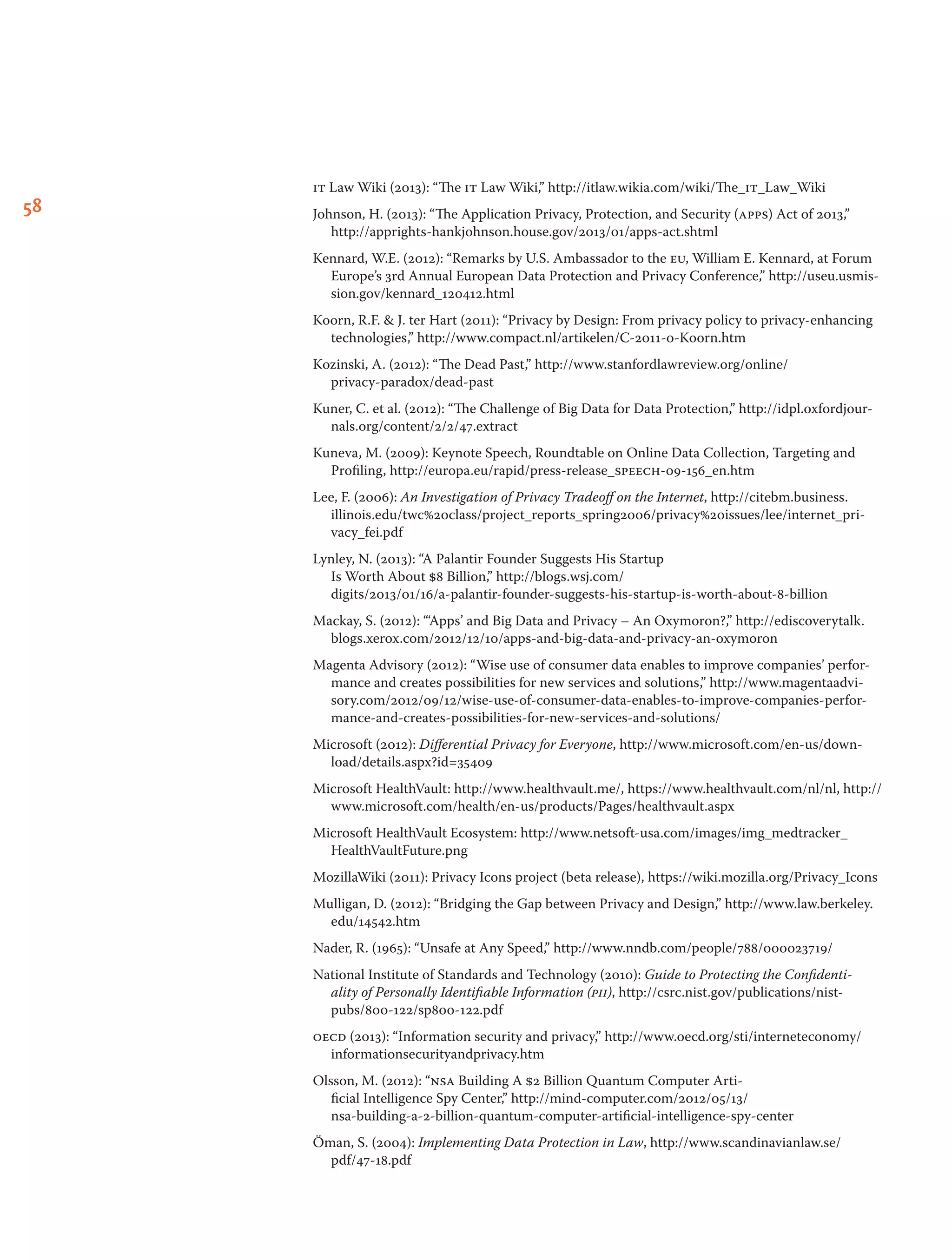58
it Law Wiki (2013): “The it Law Wiki,” http://itlaw.wikia.com/wiki/The_it_Law_Wiki
Johnson, H. (2013): “The Application Privacy, Protection, and Security (apps) Act of 2013,”
http://apprights-hankjohnson.house.gov/2013/01/apps-act.shtml
Kennard, W.E. (2012): “Remarks by U.S. Ambassador to the eu, William E. Kennard, at Forum
Europe’s 3rd Annual European Data Protection and Privacy Conference,” http://useu.usmis-
sion.gov/kennard_120412.html
Koorn, R.F.  J. ter Hart (2011): “Privacy by Design: From privacy policy to privacy-enhancing
technologies,” http://www.compact.nl/artikelen/C-2011-0-Koorn.htm
Kozinski, A. (2012): “The Dead Past,” http://www.stanfordlawreview.org/online/
privacy-paradox/dead-past
Kuner, C. et al. (2012): “The Challenge of Big Data for Data Protection,” http://idpl.oxfordjour­
nals.org/content/2/2/47.extract
Kuneva, M. (2009): Keynote Speech, Roundtable on Online Data Collection, Targeting and
Profiling, http://europa.eu/rapid/press-release_speech-09-156_en.htm
Lee, F. (2006): An Investigation of Privacy Tradeoff on the Internet, http://citebm.business.
illinois.edu/twc%20class/project_reports_spring2006/privacy%20issues/lee/internet_pri-
vacy_fei.pdf
Lynley, N. (2013): “A Palantir Founder Suggests His Startup
Is Worth About $8 Billion,” http://blogs.wsj.com/
digits/2013/01/16/a-palantir-founder-suggests-his-startup-is-worth-about-8-billion
Mackay, S. (2012): “‘Apps’ and Big Data and Privacy – An Oxymoron?,” http://ediscoverytalk.
blogs.xerox.com/2012/12/10/apps-and-big-data-and-privacy-an-oxymoron
Magenta Advisory (2012): “Wise use of consumer data enables to improve companies’ perfor-
mance and creates possibilities for new services and solutions,” http://www.magentaadvi-
sory.com/2012/09/12/wise-use-of-consumer-data-enables-to-improve-companies-perfor-
mance-and-creates-possibilities-for-new-services-and-solutions/
Microsoft (2012): Differential Privacy for Everyone, http://www.microsoft.com/en-us/down-
load/details.aspx?id=35409
Microsoft HealthVault: http://www.healthvault.me/, https://www.healthvault.com/nl/nl, http://
www.microsoft.com/health/en-us/products/Pages/healthvault.aspx
Microsoft HealthVault Ecosystem: http://www.netsoft-usa.com/images/img_medtracker_
HealthVaultFuture.png
MozillaWiki (2011): Privacy Icons project (beta release), https://wiki.mozilla.org/Privacy_Icons
Mulligan, D. (2012): “Bridging the Gap between Privacy and Design,” http://www.law.berkeley.
edu/14542.htm
Nader, R. (1965): “Unsafe at Any Speed,” http://www.nndb.com/people/788/000023719/
National Institute of Standards and Technology (2010): Guide to Protecting the Confidenti-
ality of Personally Identifiable Information (pii), http://csrc.nist.gov/publications/nist-
pubs/800-122/sp800-122.pdf
oecd (2013): “Information security and privacy,” http://www.oecd.org/sti/interneteconomy/
informationsecurityandprivacy.htm
Olsson, M. (2012): “nsa Building A $2 Billion Quantum Computer Arti-
ficial Intelligence Spy Center,” http://mind-computer.com/2012/05/13/
nsa-building-a-2-billion-quantum-computer-artificial-intelligence-spy-center
Öman, S. (2004): Implementing Data Protection in Law, http://www.scandinavianlaw.se/
pdf/47-18.pdf
 