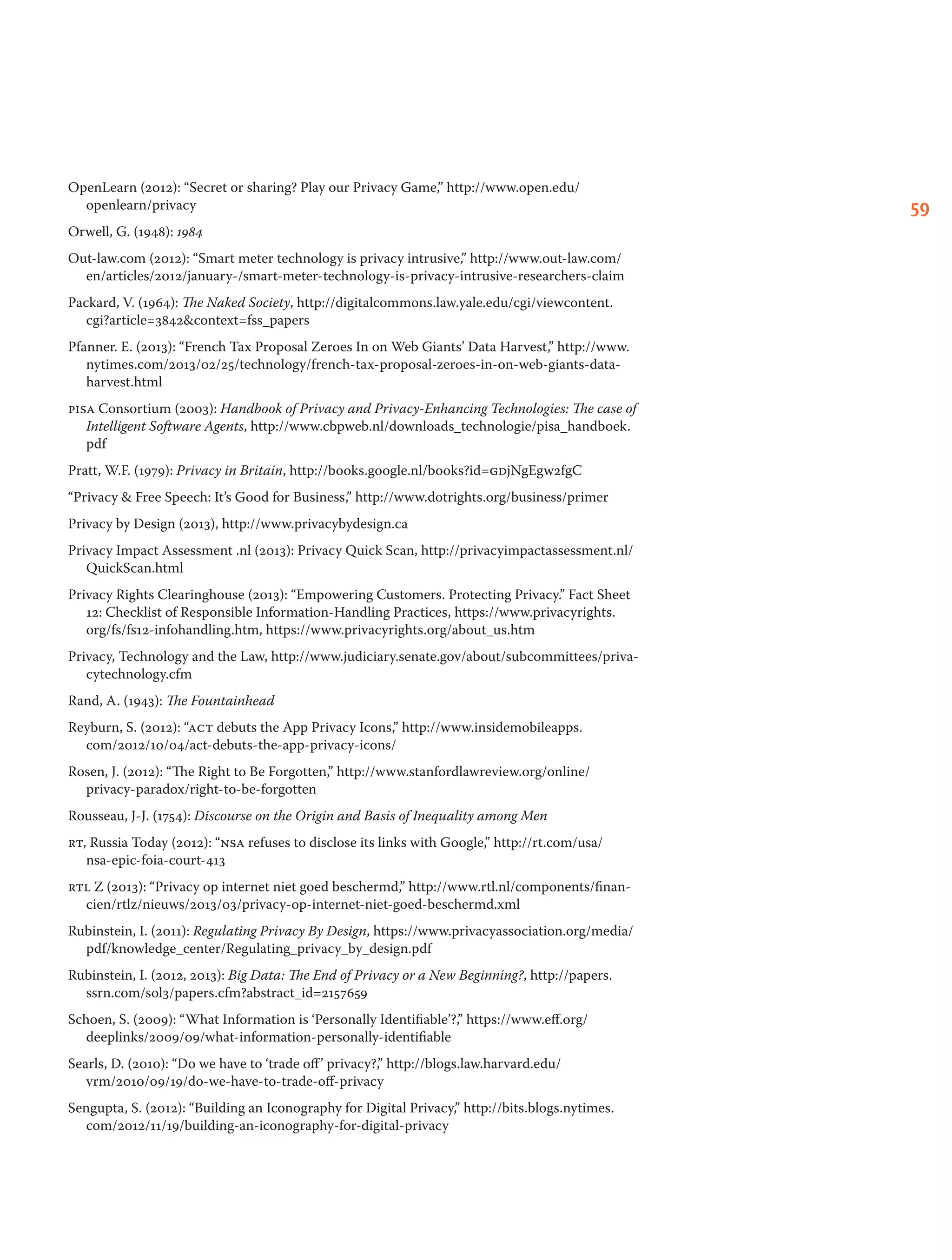 59
OpenLearn (2012): “Secret or sharing? Play our Privacy Game,” http://www.open.edu/
openlearn/privacy
Orwell, G. (1948): 1984
Out-law.com (2012): “Smart meter technology is privacy intrusive,” http://www.out-law.com/
en/articles/2012/january-/smart-meter-technology-is-privacy-intrusive-researchers-claim
Packard, V. (1964): The Naked Society, http://digitalcommons.law.yale.edu/cgi/viewcontent.
cgi?article=3842context=fss_papers
Pfanner. E. (2013): “French Tax Proposal Zeroes In on Web Giants’ Data Harvest,” http://www.
nytimes.com/2013/02/25/technology/french-tax-proposal-zeroes-in-on-web-giants-data-
harvest.html
pisa Consortium (2003): Handbook of Privacy and Privacy-Enhancing Technologies: The case of
Intelligent Software Agents, http://www.cbpweb.nl/downloads_technologie/pisa_handboek.
pdf
Pratt, W.F. (1979): Privacy in Britain, http://books.google.nl/books?id=gdjNgEgw2fgC
“Privacy  Free Speech: It’s Good for Business,” http://www.dotrights.org/business/primer
Privacy by Design (2013), http://www.privacybydesign.ca
Privacy Impact Assessment .nl (2013): Privacy Quick Scan, http://privacyimpactassessment.nl/
QuickScan.html
Privacy Rights Clearinghouse (2013): “Empowering Customers. Protecting Privacy.” Fact Sheet
12: Checklist of Responsible Information-Handling Practices, https://www.privacyrights.
org/fs/fs12-infohandling.htm, https://www.privacyrights.org/about_us.htm
Privacy, Technology and the Law, http://www.judiciary.senate.gov/about/subcommittees/priva-
cytechnology.cfm
Rand, A. (1943): The Fountainhead
Reyburn, S. (2012): “act debuts the App Privacy Icons,” http://www.insidemobileapps.
com/2012/10/04/act-debuts-the-app-privacy-icons/
Rosen, J. (2012): “The Right to Be Forgotten,” http://www.stanfordlawreview.org/online/
privacy-paradox/right-to-be-forgotten
Rousseau, J-J. (1754): Discourse on the Origin and Basis of Inequality among Men
rt, Russia Today (2012): “nsa refuses to disclose its links with Google,” http://rt.com/usa/
nsa-epic-foia-court-413
rtl Z (2013): “Privacy op internet niet goed beschermd,” http://www.rtl.nl/components/finan-
cien/rtlz/nieuws/2013/03/privacy-op-internet-niet-goed-beschermd.xml
Rubinstein, I. (2011): Regulating Privacy By Design, https://www.privacyassociation.org/media/
pdf/knowledge_center/Regulating_privacy_by_design.pdf
Rubinstein, I. (2012, 2013): Big Data: The End of Privacy or a New Beginning?, http://papers.
ssrn.com/sol3/papers.cfm?abstract_id=2157659
Schoen, S. (2009): “What Information is ‘Personally Identifiable’?,” https://www.eff.org/
deeplinks/2009/09/what-information-personally-identifiable
Searls, D. (2010): “Do we have to ‘trade off’ privacy?,” http://blogs.law.harvard.edu/
vrm/2010/09/19/do-we-have-to-trade-off-privacy
Sengupta, S. (2012): “Building an Iconography for Digital Privacy,” http://bits.blogs.nytimes.
com/2012/11/19/building-an-iconography-for-digital-privacy
 