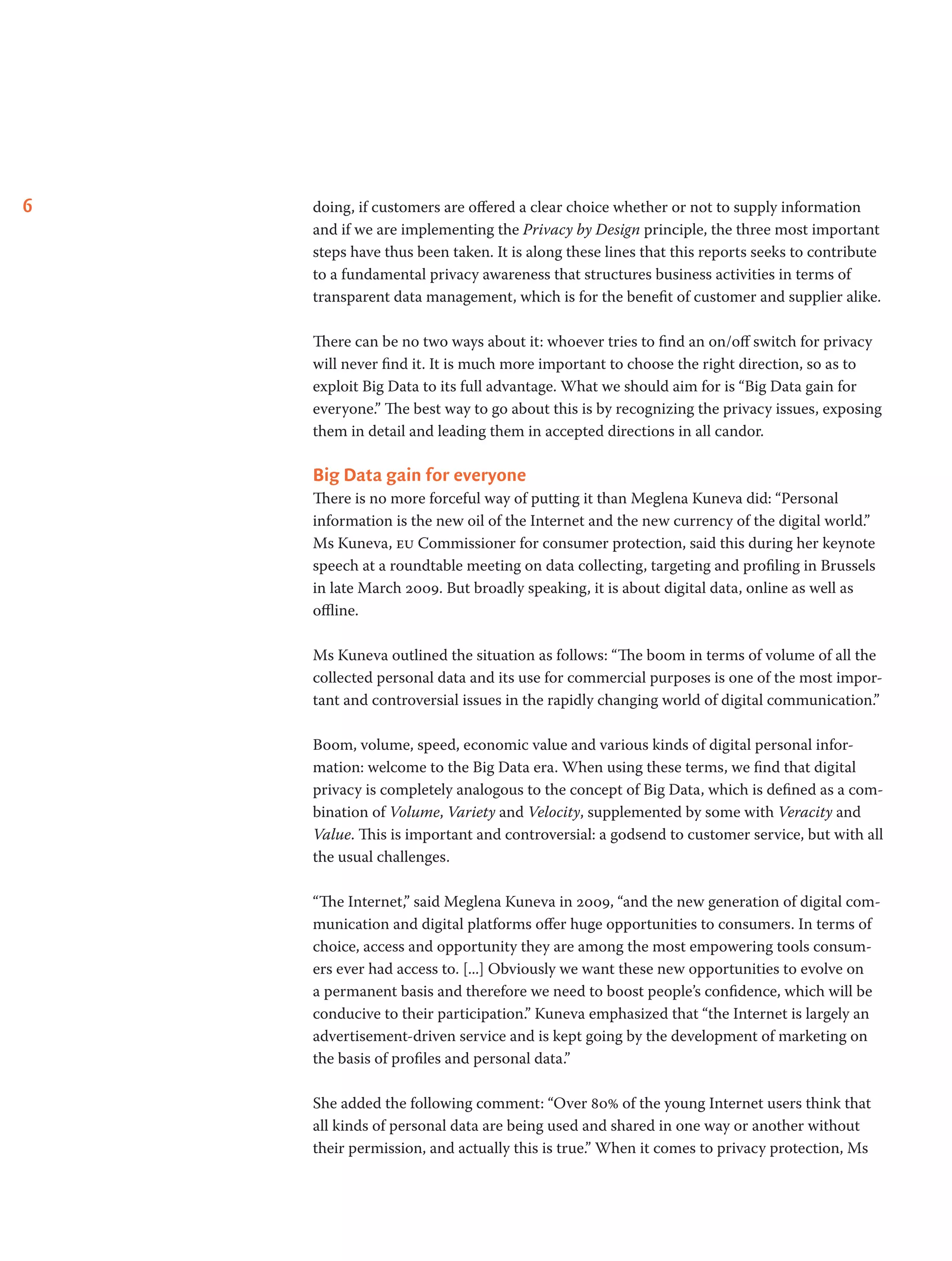 6 doing, if customers are offered a clear choice whether or not to supply information
and if we are implementing the Privacy by Design principle, the three most important
steps have thus been taken. It is along these lines that this reports seeks to contribute
to a fundamental privacy awareness that structures business activities in terms of
transparent data management, which is for the benefit of customer and supplier alike.
There can be no two ways about it: whoever tries to find an on/off switch for privacy
will never find it. It is much more important to choose the right direction, so as to
exploit Big Data to its full advantage. What we should aim for is “Big Data gain for
everyone.” The best way to go about this is by recognizing the privacy issues, exposing
them in detail and leading them in accepted directions in all candor.
Big Data gain for everyone
There is no more forceful way of putting it than Meglena Kuneva did: “Personal
information is the new oil of the Internet and the new currency of the digital world.”
Ms Kuneva, eu Commissioner for consumer protection, said this during her keynote
speech at a roundtable meeting on data collecting, targeting and profiling in Brussels
in late March 2009. But broadly speaking, it is about digital data, online as well as
offline.
Ms Kuneva outlined the situation as follows: “The boom in terms of volume of all the
collected personal data and its use for commercial purposes is one of the most impor-
tant and controversial issues in the rapidly changing world of digital communication.”
Boom, volume, speed, economic value and various kinds of digital personal infor-
mation: welcome to the Big Data era. When using these terms, we find that digital
privacy is completely analogous to the concept of Big Data, which is defined as a com-
bination of Volume, Variety and Velocity, supplemented by some with Veracity and
Value. This is important and controversial: a godsend to customer service, but with all
the usual challenges.
“The Internet,” said Meglena Kuneva in 2009, “and the new generation of digital com-
munication and digital platforms offer huge opportunities to consumers. In terms of
choice, access and opportunity they are among the most empowering tools consum-
ers ever had access to. [...] Obviously we want these new opportunities to evolve on
a permanent basis and therefore we need to boost people’s confidence, which will be
conducive to their participation.” Kuneva emphasized that “the Internet is largely an
advertisement-driven service and is kept going by the development of marketing on
the basis of profiles and personal data.”
She added the following comment: “Over 80% of the young Internet users think that
all kinds of personal data are being used and shared in one way or another without
their permission, and actually this is true.” When it comes to privacy protection, Ms
 