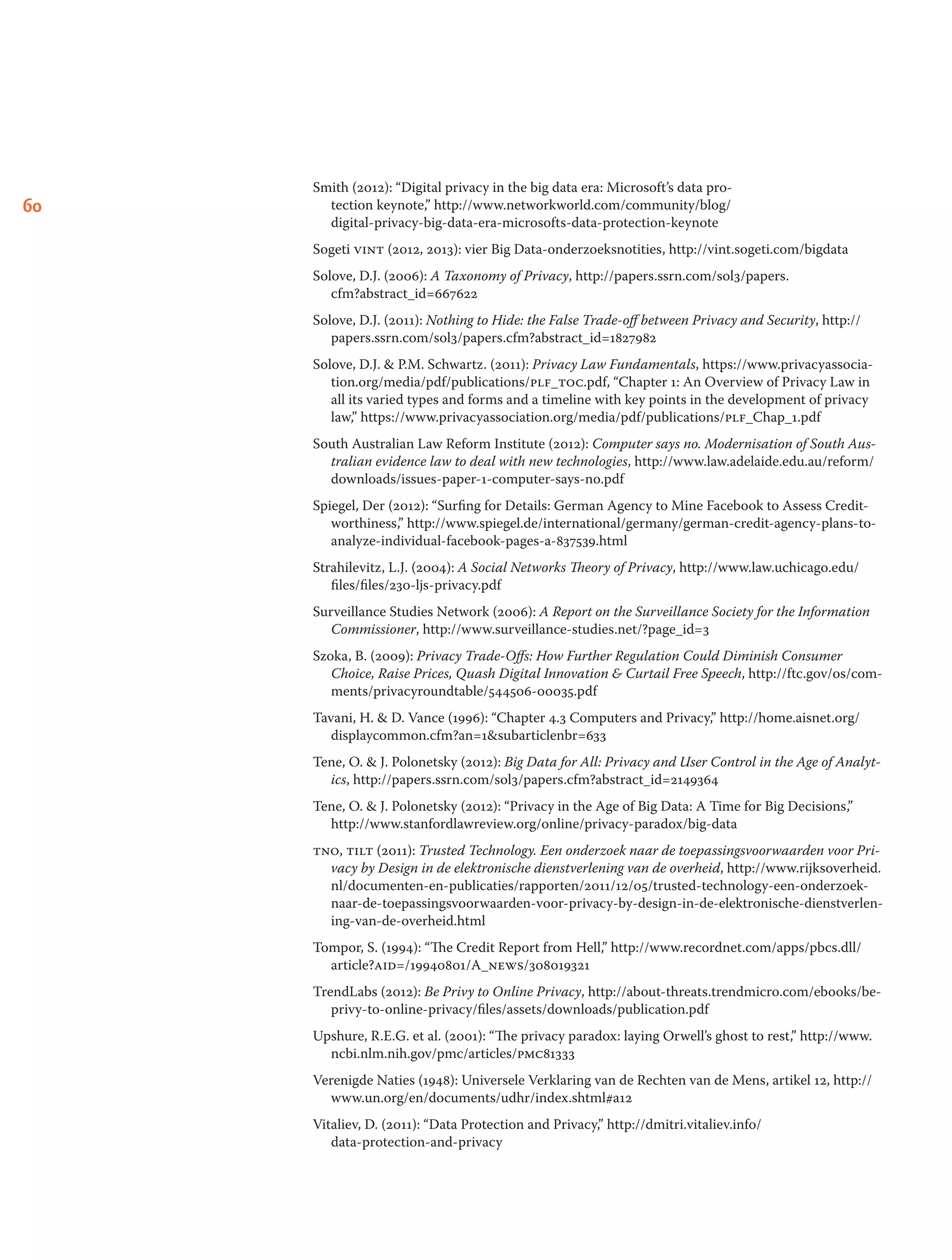 60
Smith (2012): “Digital privacy in the big data era: Microsoft’s data pro-
tection keynote,” http://www.networkworld.com/community/blog/
digital-privacy-big-data-era-microsofts-data-protection-keynote
Sogeti vint (2012, 2013): vier Big Data-onderzoeksnotities, http://vint.sogeti.com/bigdata
Solove, D.J. (2006): A Taxonomy of Privacy, http://papers.ssrn.com/sol3/papers.
cfm?abstract_id=667622
Solove, D.J. (2011): Nothing to Hide: the False Trade-off between Privacy and Security, http://
papers.ssrn.com/sol3/papers.cfm?abstract_id=1827982
Solove, D.J.  P.M. Schwartz. (2011): Privacy Law Fundamentals, https://www.privacyassocia-
tion.org/media/pdf/publications/plf_toc.pdf, “Chapter 1: An Overview of Privacy Law in
all its varied types and forms and a timeline with key points in the development of privacy
law,” https://www.privacyassociation.org/media/pdf/publications/plf_Chap_1.pdf
South Australian Law Reform Institute (2012): Computer says no. Modernisation of South Aus-
tralian evidence law to deal with new technologies, http://www.law.adelaide.edu.au/reform/
downloads/issues-paper-1-computer-says-no.pdf
Spiegel, Der (2012): “Surfing for Details: German Agency to Mine Facebook to Assess Credit-
worthiness,” http://www.spiegel.de/international/germany/german-credit-agency-plans-to-
analyze-individual-facebook-pages-a-837539.html
Strahilevitz, L.J. (2004): A Social Networks Theory of Privacy, http://www.law.uchicago.edu/
files/files/230-ljs-privacy.pdf
Surveillance Studies Network (2006): A Report on the Surveillance Society for the Information
Commissioner, http://www.surveillance-studies.net/?page_id=3
Szoka, B. (2009): Privacy Trade-Offs: How Further Regulation Could Diminish Consumer
Choice, Raise Prices, Quash Digital Innovation  Curtail Free Speech, http://ftc.gov/os/com-
ments/privacyroundtable/544506-00035.pdf
Tavani, H.  D. Vance (1996): “Chapter 4.3 Computers and Privacy,” http://home.aisnet.org/
displaycommon.cfm?an=1subarticlenbr=633
Tene, O.  J. Polonetsky (2012): Big Data for All: Privacy and User Control in the Age of Analyt-
ics, http://papers.ssrn.com/sol3/papers.cfm?abstract_id=2149364
Tene, O.  J. Polonetsky (2012): “Privacy in the Age of Big Data: A Time for Big Decisions,”
http://www.stanfordlawreview.org/online/privacy-paradox/big-data
tno, tilt (2011): Trusted Technology. Een onderzoek naar de toepassingsvoorwaarden voor Pri-
vacy by Design in de elektronische dienstverlening van de overheid, http://www.rijksoverheid.
nl/documenten-en-publicaties/rapporten/2011/12/05/trusted-technology-een-onderzoek-
naar-de-toepassingsvoorwaarden-voor-privacy-by-design-in-de-elektronische-dienstverlen-
ing-van-de-overheid.html
Tompor, S. (1994): “The Credit Report from Hell,” http://www.recordnet.com/apps/pbcs.dll/
article?aid=/19940801/A_news/308019321
TrendLabs (2012): Be Privy to Online Privacy, http://about-threats.trendmicro.com/ebooks/be-
privy-to-online-privacy/files/assets/downloads/publication.pdf
Upshure, R.E.G. et al. (2001): “The privacy paradox: laying Orwell’s ghost to rest,” http://www.
ncbi.nlm.nih.gov/pmc/articles/pmc81333
Verenigde Naties (1948): Universele Verklaring van de Rechten van de Mens, artikel 12, http://
www.un.org/en/documents/udhr/index.shtml#a12
Vitaliev, D. (2011): “Data Protection and Privacy,” http://dmitri.vitaliev.info/
data-protection-and-privacy
 
