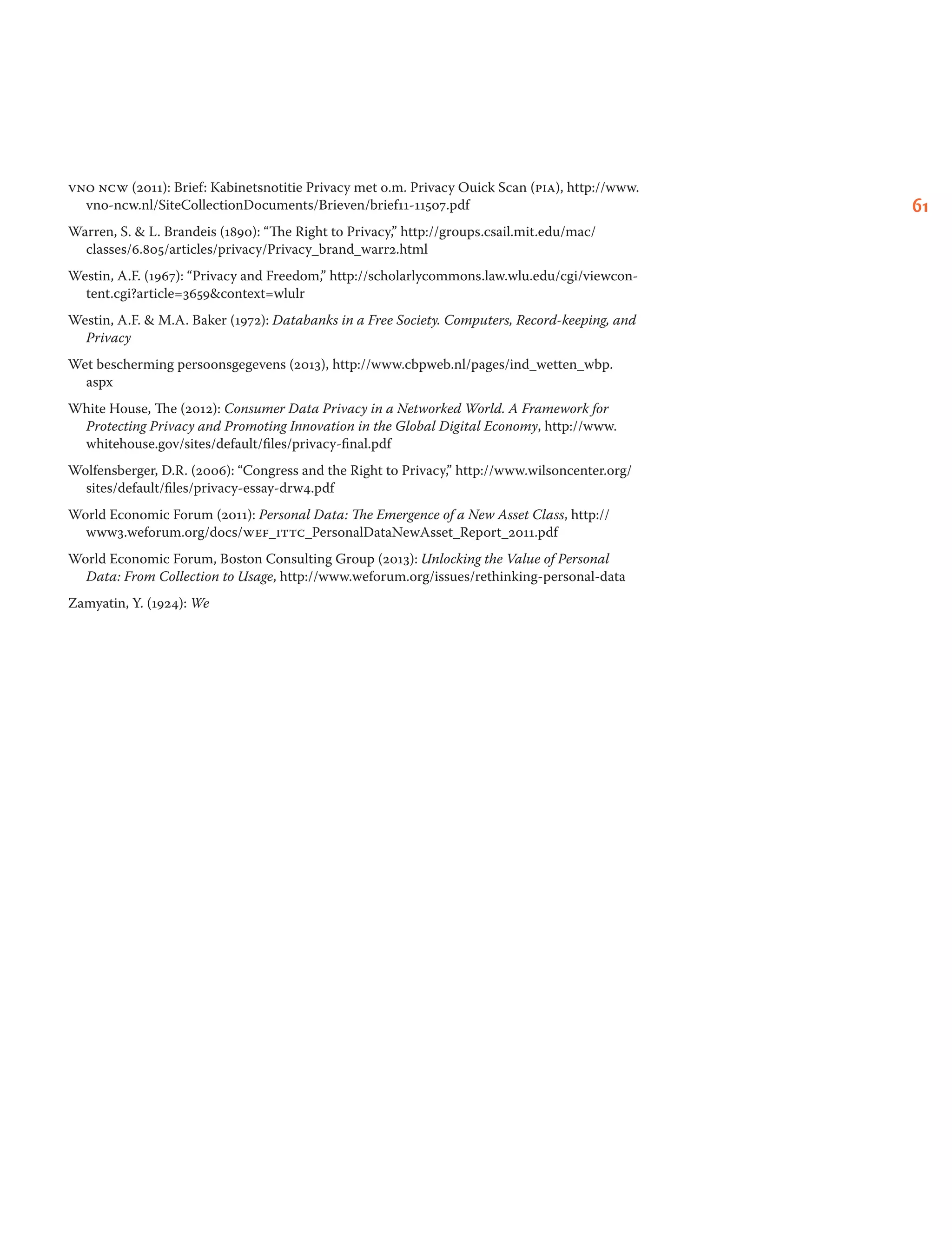 61
vno ncw (2011): Brief: Kabinetsnotitie Privacy met o.m. Privacy Ouick Scan (pia), http://www.
vno-ncw.nl/SiteCollectionDocuments/Brieven/brief11-11507.pdf
Warren, S.  L. Brandeis (1890): “The Right to Privacy,” http://groups.csail.mit.edu/mac/
classes/6.805/articles/privacy/Privacy_brand_warr2.html
Westin, A.F. (1967): “Privacy and Freedom,” http://scholarlycommons.law.wlu.edu/cgi/viewcon-
tent.cgi?article=3659context=wlulr
Westin, A.F.  M.A. Baker (1972): Databanks in a Free Society. Computers, Record-keeping, and
Privacy
Wet bescherming persoonsgegevens (2013), http://www.cbpweb.nl/pages/ind_wetten_wbp.
aspx
White House, The (2012): Consumer Data Privacy in a Networked World. A Framework for
Protecting Privacy and Promoting Innovation in the Global Digital Economy, http://www.
whitehouse.gov/sites/default/files/privacy-final.pdf
Wolfensberger, D.R. (2006): “Congress and the Right to Privacy,” http://www.wilsoncenter.org/
sites/default/files/privacy-essay-drw4.pdf
World Economic Forum (2011): Personal Data: The Emergence of a New Asset Class, http://
www3.weforum.org/docs/wef_ittc_PersonalDataNewAsset_Report_2011.pdf
World Economic Forum, Boston Consulting Group (2013): Unlocking the Value of Personal
Data: From Collection to Usage, http://www.weforum.org/issues/rethinking-personal-data
Zamyatin, Y. (1924): We
 