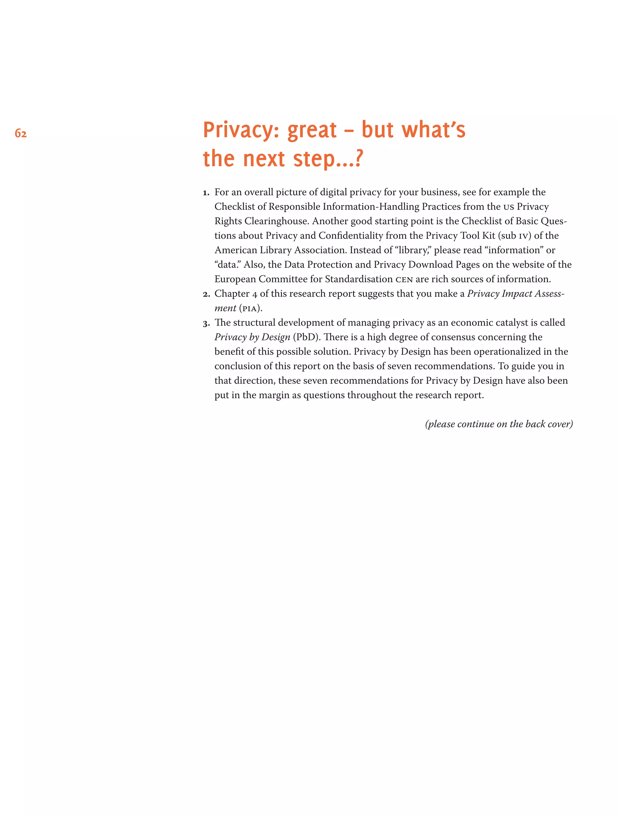 62 Privacy: great – but what’s
the next step...?
1.	 For an overall picture of digital privacy for your business, see for example the
Checklist of Responsible Information-Handling Practices from the us Privacy
Rights Clearinghouse. Another good starting point is the Checklist of Basic Ques-
tions about Privacy and Confidentiality from the Privacy Tool Kit (sub iv) of the
American Library Association. Instead of “library,” please read “information” or
“data.” Also, the Data Protection and Privacy Download Pages on the website of the
European Committee for Standardisation cen are rich sources of information.
2.	 Chapter 4 of this research report suggests that you make a Privacy Impact Assess-
ment (pia).
3.	 The structural development of managing privacy as an economic catalyst is called
Privacy by Design (PbD). There is a high degree of consensus concerning the
benefit of this possible solution. Privacy by Design has been operationalized in the
conclusion of this report on the basis of seven recommendations. To guide you in
that direction, these seven recommendations for Privacy by Design have also been
put in the margin as questions throughout the research report.
(please continue on the back cover)
 