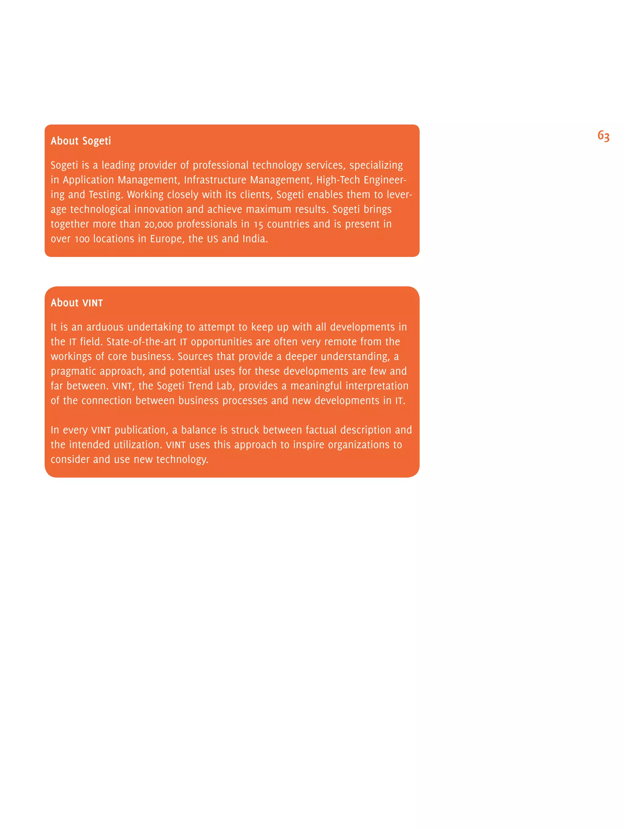 63About Sogeti
Sogeti is a leading provider of professional technology services, specializing
in Application Management, Infrastructure Management, High-Tech Engineer-
ing and Testing. Working closely with its clients, Sogeti enables them to lever-
age technological innovation and achieve maximum results. Sogeti brings
together more than 20,000 professionals in 15 countries and is present in
over 100 locations in Europe, the us and India.
About vint
It is an arduous undertaking to attempt to keep up with all developments in
the it field. State-of-the-art it opportunities are often very remote from the
workings of core business. Sources that provide a deeper understanding, a
pragmatic approach, and potential uses for these developments are few and
far between. vint, the Sogeti Trend Lab, provides a meaningful interpretation
of the connection between business processes and new developments in it.
In every vint publication, a balance is struck between factual description and
the intended utilization. vint uses this approach to inspire organizations to
consider and use new technology.
 