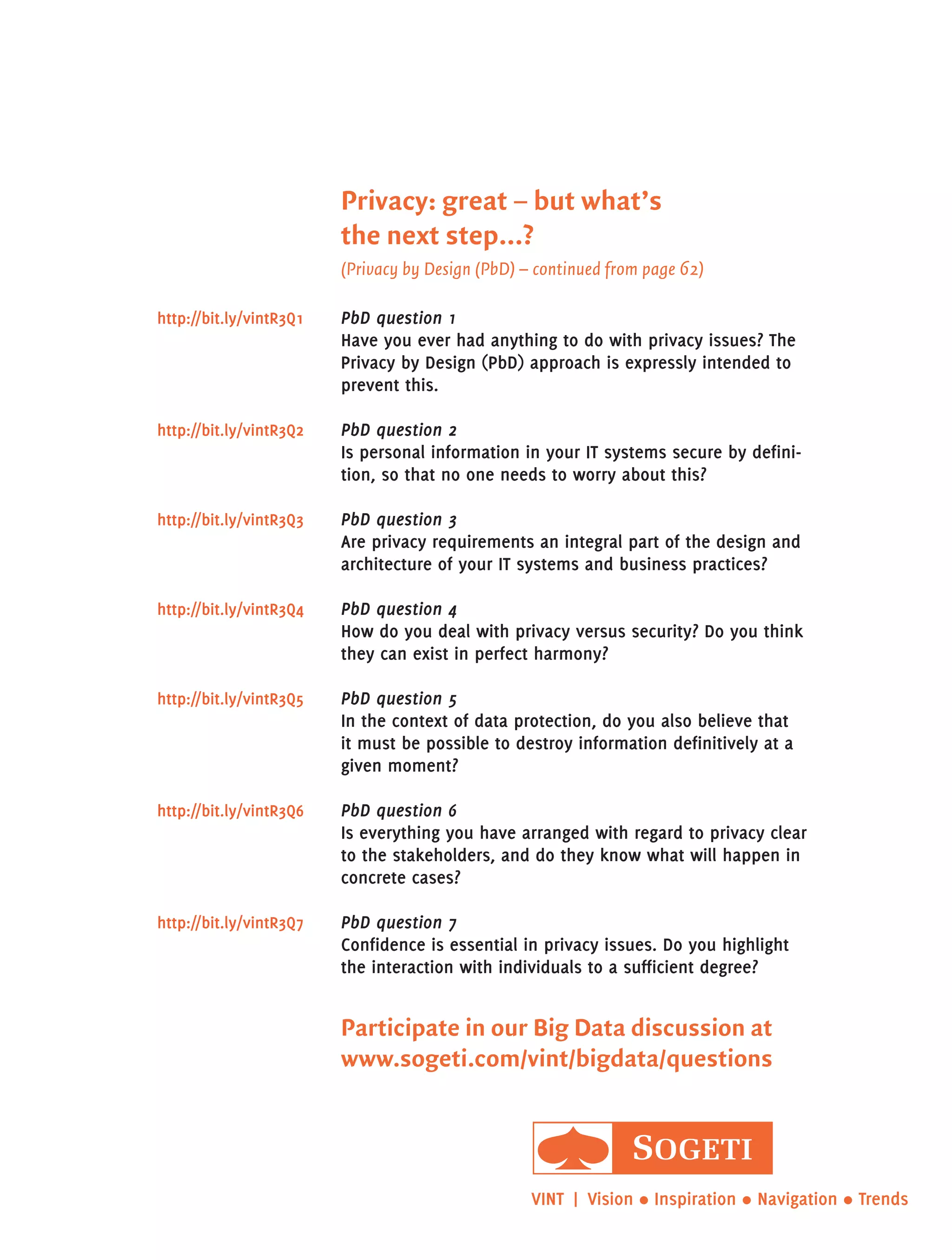 Privacy: great – but what’s
the next step...?
(Privacy by Design (PbD) – continued from page 62)
PbD question 1
Have you ever had anything to do with privacy issues? The
Privacy by Design (PbD) approach is expressly intended to
prevent this.
PbD question 2
Is personal information in your it systems secure by defini-
tion, so that no one needs to worry about this?
PbD question 3
Are privacy requirements an integral part of the design and
architecture of your it systems and business practices?
PbD question 4
How do you deal with privacy versus security? Do you think
they can exist in perfect harmony?
PbD question 5
In the context of data protection, do you also believe that
it must be possible to destroy information definitively at a
given moment?
PbD question 6
Is everything you have arranged with regard to privacy clear
to the stakeholders, and do they know what will happen in
concrete cases?
PbD question 7
Confidence is essential in privacy issues. Do you highlight
the interaction with individuals to a sufficient degree?
http://bit.ly/vintR3Q7
http://bit.ly/vintR3Q6
http://bit.ly/vintR3Q5
http://bit.ly/vintR3Q4
http://bit.ly/vintR3Q3
http://bit.ly/vintR3Q2
http://bit.ly/vintR3Q1
VINT  | Vision • Inspiration • Navigation • Trends
Participate in our Big Data discussion at
www.sogeti.com/vint/bigdata/questions
 