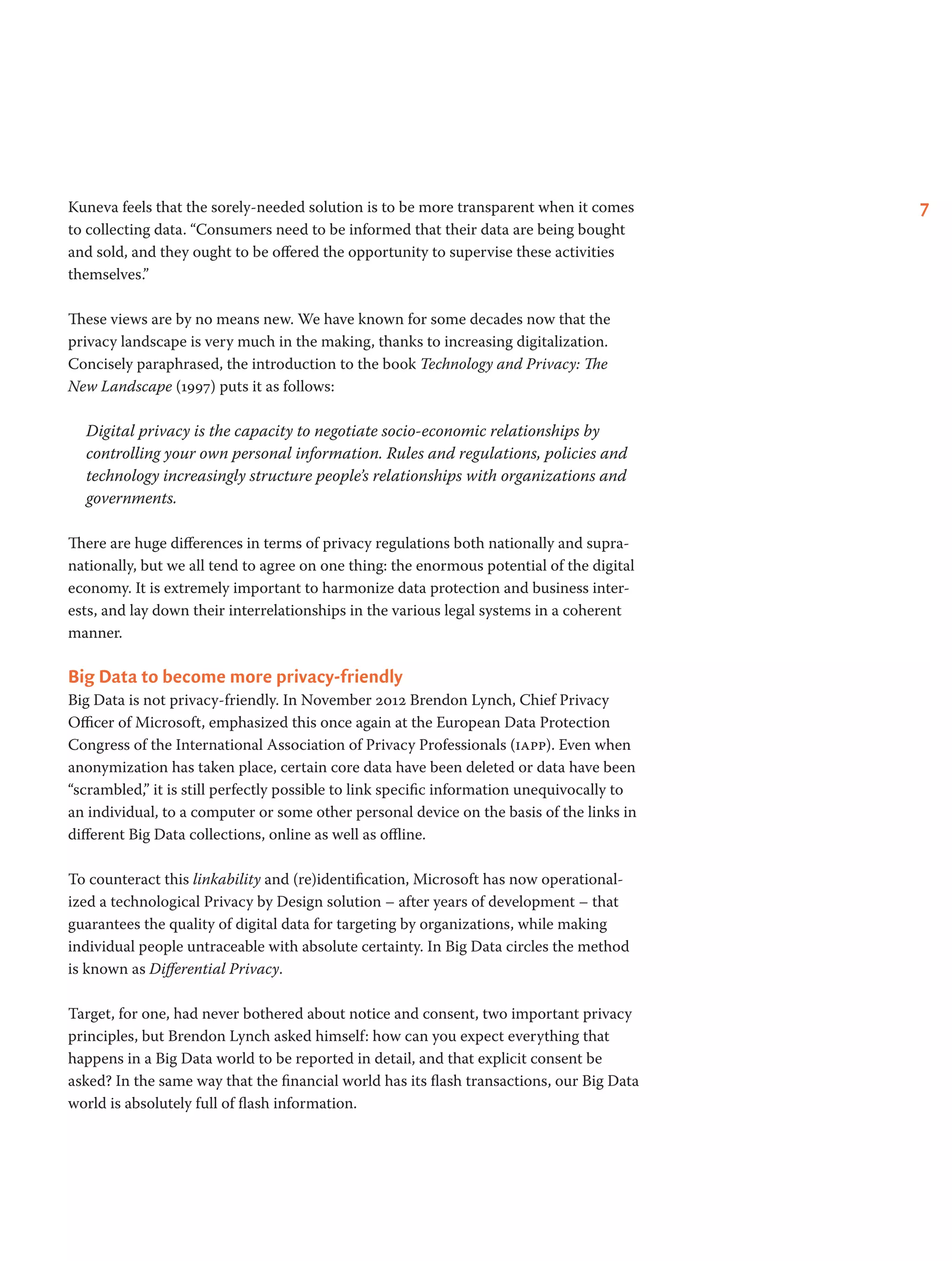 7Kuneva feels that the sorely-needed solution is to be more transparent when it comes
to collecting data. “Consumers need to be informed that their data are being bought
and sold, and they ought to be offered the opportunity to supervise these activities
themselves.”
These views are by no means new. We have known for some decades now that the
privacy landscape is very much in the making, thanks to increasing digitalization.
Concisely paraphrased, the introduction to the book Technology and Privacy: The
New Landscape (1997) puts it as follows:
Digital privacy is the capacity to negotiate socio-economic relationships by
controlling your own personal information. Rules and regulations, policies and
technology increasingly structure people’s relationships with organizations and
governments.
There are huge differences in terms of privacy regulations both nationally and supra-
nationally, but we all tend to agree on one thing: the enormous potential of the digital
economy. It is extremely important to harmonize data protection and business inter-
ests, and lay down their interrelationships in the various legal systems in a coherent
manner.
Big Data to become more privacy-friendly
Big Data is not privacy-friendly. In November 2012 Brendon Lynch, Chief Privacy
Officer of Microsoft, emphasized this once again at the European Data Protection
Congress of the International Association of Privacy Professionals (iapp). Even when
anonymization has taken place, certain core data have been deleted or data have been
“scrambled,” it is still perfectly possible to link specific information unequivocally to
an individual, to a computer or some other personal device on the basis of the links in
different Big Data collections, online as well as offline.
To counteract this linkability and (re)identification, Microsoft has now operational-
ized a technological Privacy by Design solution – after years of development – that
guarantees the quality of digital data for targeting by organizations, while making
individual people untraceable with absolute certainty. In Big Data circles the method
is known as Differential Privacy.
Target, for one, had never bothered about notice and consent, two important privacy
principles, but Brendon Lynch asked himself: how can you expect everything that
happens in a Big Data world to be reported in detail, and that explicit consent be
asked? In the same way that the financial world has its flash transactions, our Big Data
world is absolutely full of flash information.
 