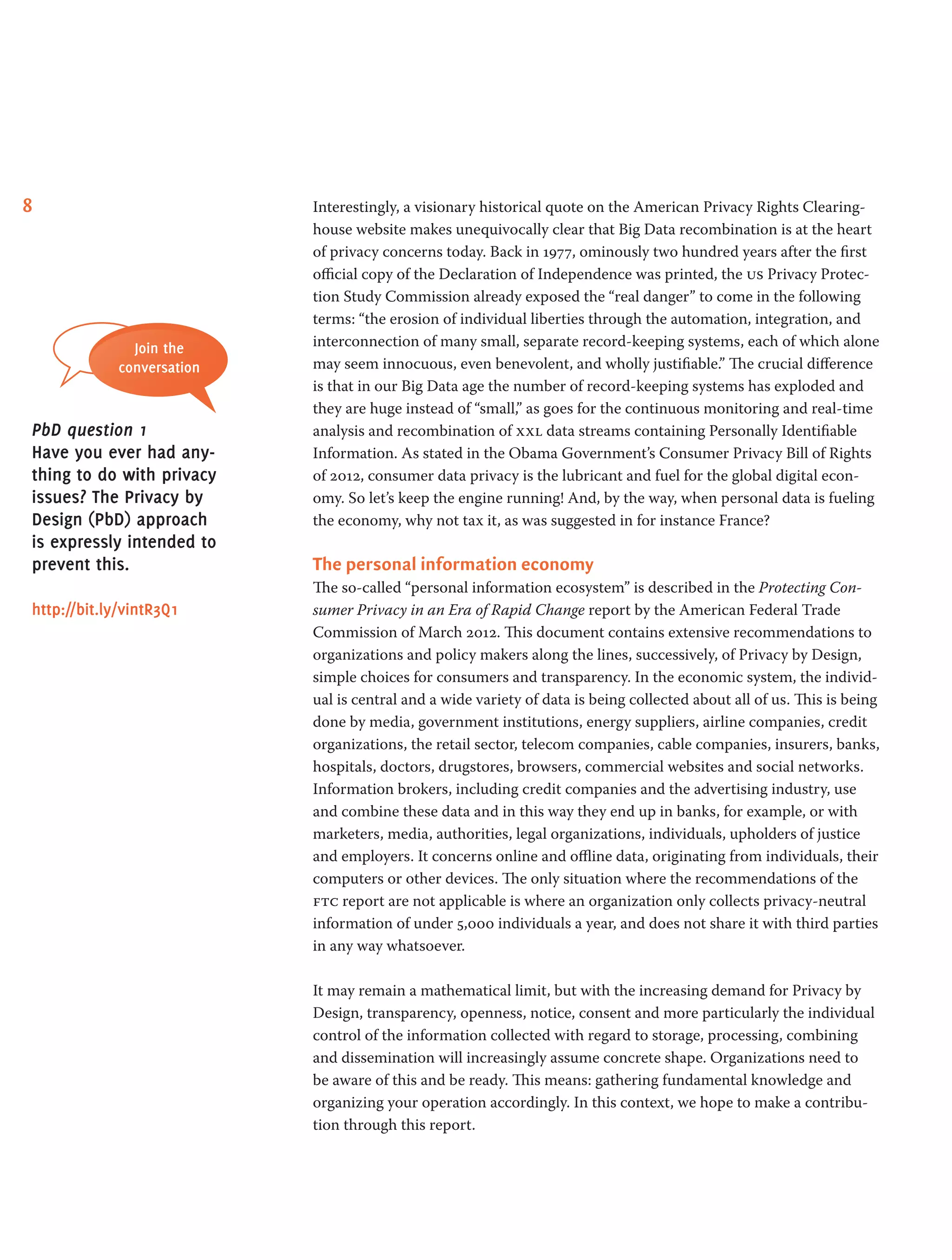 8 Interestingly, a visionary historical quote on the American Privacy Rights Clearing-
house website makes unequivocally clear that Big Data recombination is at the heart
of privacy concerns today. Back in 1977, ominously two hundred years after the first
official copy of the Declaration of Independence was printed, the us Privacy Protec-
tion Study Commission already exposed the “real danger” to come in the following
terms: “the erosion of individual liberties through the automation, integration, and
interconnection of many small, separate record-keeping systems, each of which alone
may seem innocuous, even benevolent, and wholly justifiable.” The crucial difference
is that in our Big Data age the number of record-keeping systems has exploded and
they are huge instead of “small,” as goes for the continuous monitoring and real-time
analysis and recombination of xxl data streams containing Personally Identifiable
Information. As stated in the Obama Government’s Consumer Privacy Bill of Rights
of 2012, consumer data privacy is the lubricant and fuel for the global digital econ-
omy. So let’s keep the engine running! And, by the way, when personal data is fueling
the economy, why not tax it, as was suggested in for instance France?
The personal information economy
The so-called “personal information ecosystem” is described in the Protecting Con-
sumer Privacy in an Era of Rapid Change report by the American Federal Trade
Commission of March 2012. This document contains extensive recommendations to
organizations and policy makers along the lines, successively, of Privacy by Design,
simple choices for consumers and transparency. In the economic system, the individ-
ual is central and a wide variety of data is being collected about all of us. This is being
done by media, government institutions, energy suppliers, airline companies, credit
organizations, the retail sector, telecom companies, cable companies, insurers, banks,
hospitals, doctors, drugstores, browsers, commercial websites and social networks.
Information brokers, including credit companies and the advertising industry, use
and combine these data and in this way they end up in banks, for example, or with
marketers, media, authorities, legal organizations, individuals, upholders of justice
and employers. It concerns online and offline data, originating from individuals, their
computers or other devices. The only situation where the recommendations of the
ftc report are not applicable is where an organization only collects privacy-neutral
information of under 5,000 individuals a year, and does not share it with third parties
in any way whatsoever.
It may remain a mathematical limit, but with the increasing demand for Privacy by
Design, transparency, openness, notice, consent and more particularly the individual
control of the information collected with regard to storage, processing, combining
and dissemination will increasingly assume concrete shape. Organizations need to
be aware of this and be ready. This means: gathering fundamental knowledge and
organizing your operation accordingly. In this context, we hope to make a contribu-
tion through this report.
Join the
conversation
PbD question 1
Have you ever had any-
thing to do with privacy
issues? The Privacy by
Design (PbD) approach
is expressly intended to
prevent this.
http://bit.ly/vintR3Q1
 