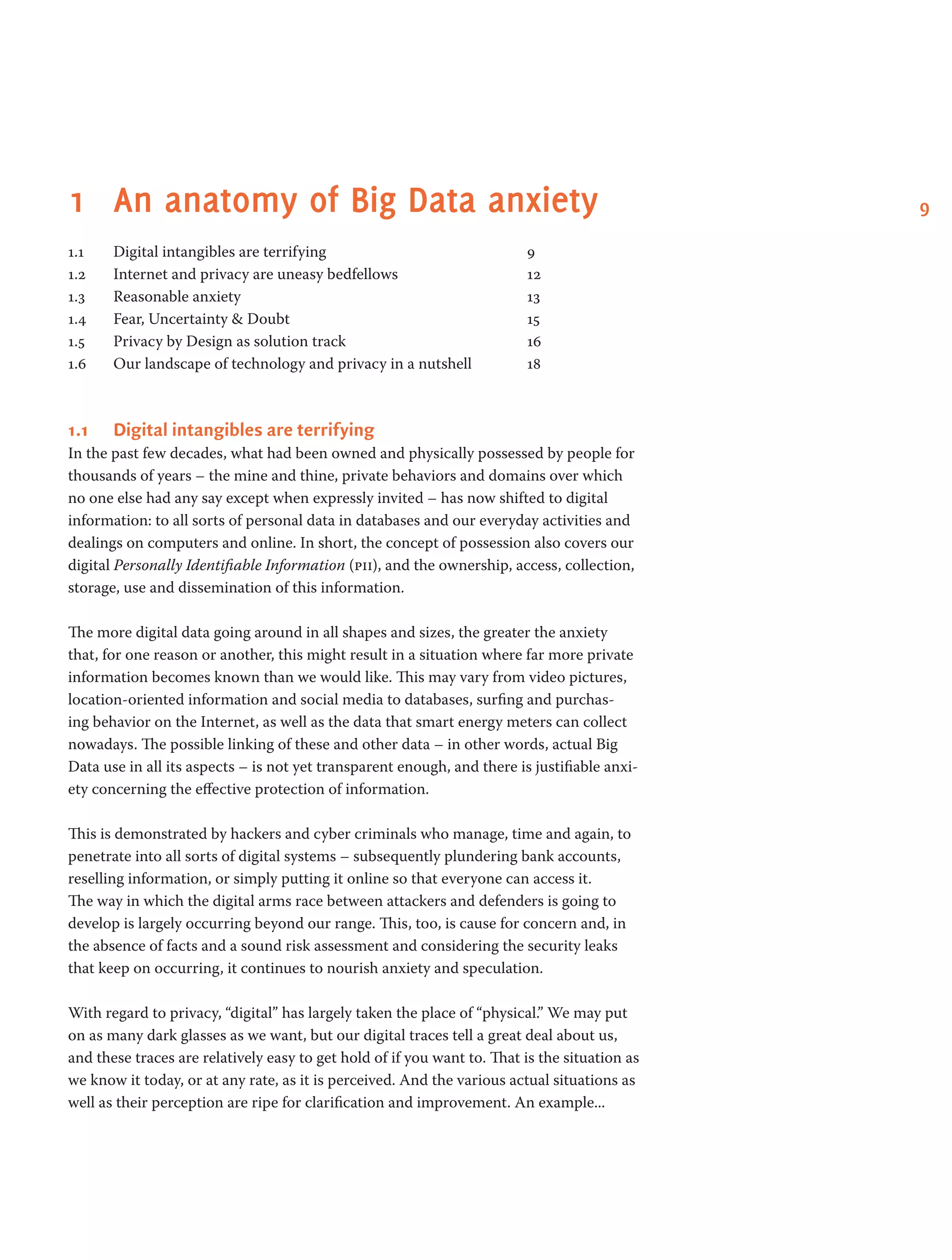 91	 An anatomy of Big Data anxiety
1.1 	 Digital intangibles are terrifying 	 9
1.2 	 Internet and privacy are uneasy bedfellows 	 12
1.3 	 Reasonable anxiety 	 13
1.4 	 Fear, Uncertainty & Doubt 	 15
1.5 	 Privacy by Design as solution track 	 16
1.6 	 Our landscape of technology and privacy in a nutshell 	 18
1.1	 Digital intangibles are terrifying
In the past few decades, what had been owned and physically possessed by people for
thousands of years – the mine and thine, private behaviors and domains over which
no one else had any say except when expressly invited – has now shifted to digital
information: to all sorts of personal data in databases and our everyday activities and
dealings on computers and online. In short, the concept of possession also covers our
digital Personally Identifiable Information (pii), and the ownership, access, collection,
storage, use and dissemination of this information.
The more digital data going around in all shapes and sizes, the greater the anxiety
that, for one reason or another, this might result in a situation where far more private
information becomes known than we would like. This may vary from video pictures,
location-oriented information and social media to databases, surfing and purchas-
ing behavior on the Internet, as well as the data that smart energy meters can collect
nowadays. The possible linking of these and other data – in other words, actual Big
Data use in all its aspects – is not yet transparent enough, and there is justifiable anxi-
ety concerning the effective protection of information.
This is demonstrated by hackers and cyber criminals who manage, time and again, to
penetrate into all sorts of digital systems – subsequently plundering bank accounts,
reselling information, or simply putting it online so that everyone can access it.
The way in which the digital arms race between attackers and defenders is going to
develop is largely occurring beyond our range. This, too, is cause for concern and, in
the absence of facts and a sound risk assessment and considering the security leaks
that keep on occurring, it continues to nourish anxiety and speculation.
With regard to privacy, “digital” has largely taken the place of “physical.” We may put
on as many dark glasses as we want, but our digital traces tell a great deal about us,
and these traces are relatively easy to get hold of if you want to. That is the situation as
we know it today, or at any rate, as it is perceived. And the various actual situations as
well as their perception are ripe for clarification and improvement. An example...
 