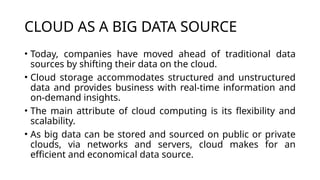 CLOUD AS A BIG DATA SOURCE
• Today, companies have moved ahead of traditional data
sources by shifting their data on the cloud.
• Cloud storage accommodates structured and unstructured
data and provides business with real-time information and
on-demand insights.
• The main attribute of cloud computing is its flexibility and
scalability.
• As big data can be stored and sourced on public or private
clouds, via networks and servers, cloud makes for an
efficient and economical data source.
 