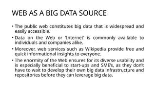 WEB AS A BIG DATA SOURCE
• The public web constitutes big data that is widespread and
easily accessible.
• Data on the Web or ‘Internet’ is commonly available to
individuals and companies alike.
• Moreover, web services such as Wikipedia provide free and
quick informational insights to everyone.
• The enormity of the Web ensures for its diverse usability and
is especially beneficial to start-ups and SME’s, as they don’t
have to wait to develop their own big data infrastructure and
repositories before they can leverage big data.
 