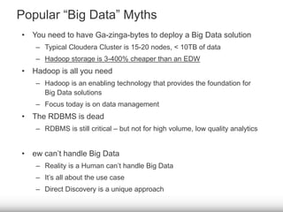 Popular “Big Data” Myths 
• You need to have Ga-zinga-bytes to deploy a Big Data solution 
– Typical Cloudera Cluster is 15-20 nodes, < 10TB of data 
– Hadoop storage is 3-400% cheaper than an EDW 
• Hadoop is all you need 
– Hadoop is an enabling technology that provides the foundation for 
Big Data solutions 
– Focus today is on data management 
• The RDBMS is dead 
– RDBMS is still critical – but not for high volume, low quality analytics 
• ew can’t handle Big Data 
– Reality is a Human can’t handle Big Data 
– It’s all about the use case 
– Direct Discovery is a unique approach 
 