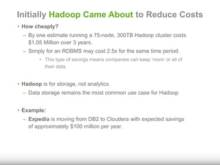 Initially Hadoop Came About to Reduce Costs 
• How cheaply? 
– By one estimate running a 75-node, 300TB Hadoop cluster costs 
$1.05 Million over 3 years. 
– Simply for an RDBMS may cost 2.5x for the same time period. 
• This type of savings means companies can keep ‘more’ or all of 
their data. 
• Hadoop is for storage, not analytics 
– Data storage remains the most common use case for Hadoop 
• Example: 
– Expedia is moving from DB2 to Cloudera with expected savings 
of approximately $100 million per year. 
 