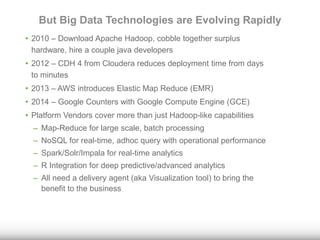 But Big Data Technologies are Evolving Rapidly 
• 2010 – Download Apache Hadoop, cobble together surplus 
hardware, hire a couple java developers 
• 2012 – CDH 4 from Cloudera reduces deployment time from days 
to minutes 
• 2013 – AWS introduces Elastic Map Reduce (EMR) 
• 2014 – Google Counters with Google Compute Engine (GCE) 
• Platform Vendors cover more than just Hadoop-like capabilities 
– Map-Reduce for large scale, batch processing 
– NoSQL for real-time, adhoc query with operational performance 
– Spark/Solr/Impala for real-time analytics 
– R Integration for deep predictive/advanced analytics 
– All need a delivery agent (aka Visualization tool) to bring the 
benefit to the business 
 